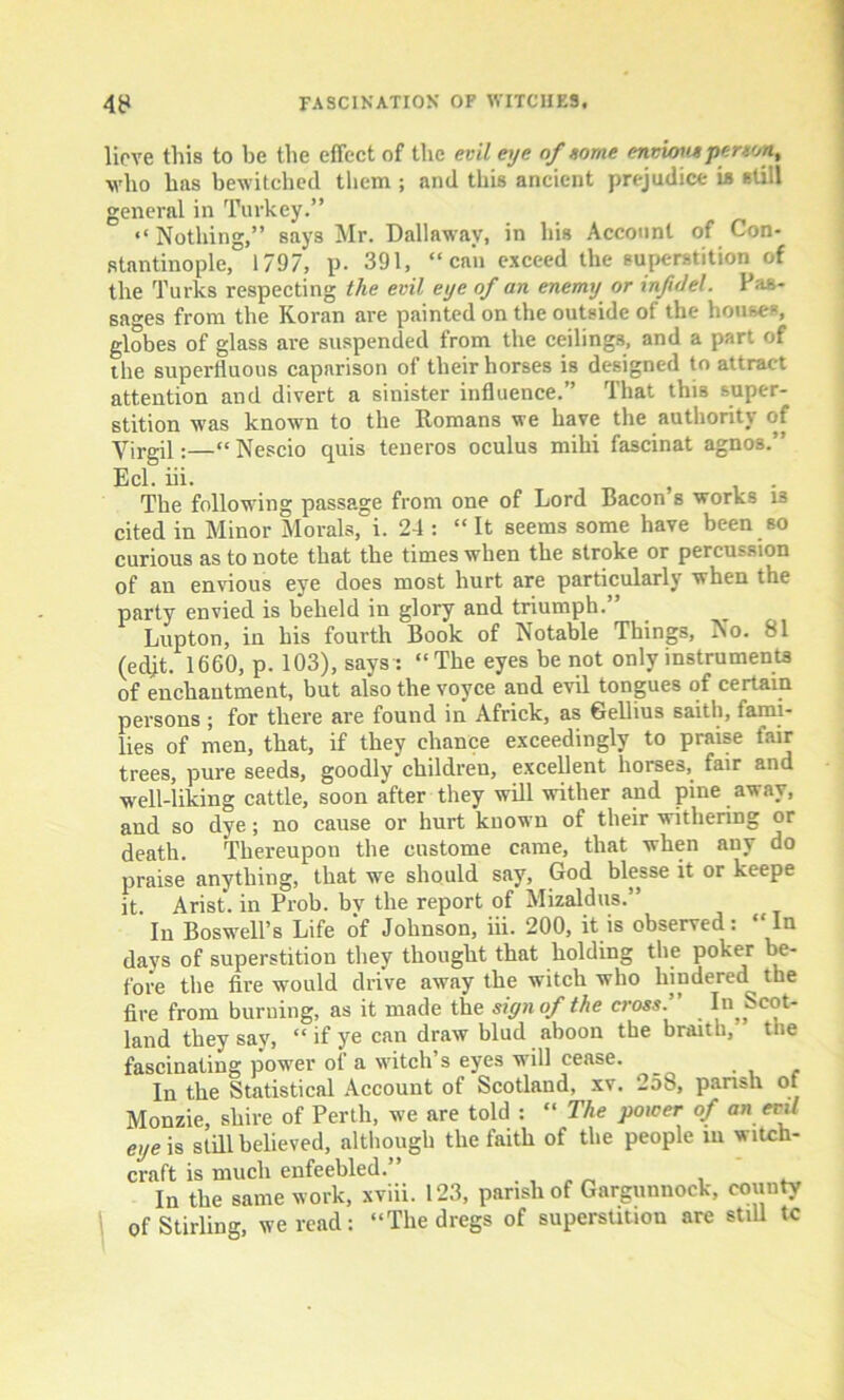 lieve this to be the effect of the evil eye of tome envious person, who has bewitched them ; and this ancient prejudice is still general in Turkey.” “ Nothing,” says Mr. Dallawav, in his Account of Con- stantinople, 1797, p. 391, “can exceed the superstition of the Turks respecting the evil eye of an enemy or inf del. Pas- sages from the Koran are painted on the outside of the house-, globes of glass are suspended from the ceilings, and a part of the superfluous caparison of their horses is designed to attract attention and divert a sinister influence.” That this super- stition was known to the Romans we have the authority of Virgil:—“Nescio quis teneros oculus miki fascinat agnos.” Eel. iii. The following passage from one of Lord Bacon s works 13 cited in Minor Morals, i. 24 : “ It seems some have been so curious as to note that the times when the stroke or percussion of an envious eye does most hurt are particularly when the party envied is beheld in glory and triumph.’ Lupton, in his fourth Book of Notable Things, No. 81 (edjt. 1660, p. 103), says : “The eyes be not only instruments of enchantment, but also the voyce and evil tongues of certain persons ; for there are found in Africk, as Gellius saith, fami- lies of men, that, if they chance exceedingly to praise fair trees, pure seeds, goodly children, excellent horses, fair and well-liking cattle, soon after they will wither and pine away, and so dye; no cause or hurt known of their withering or death. Thereupon the oustome came, that when any do praise anything, that we should say, God blesse it or keepe it Arist. in Prob. bv the report of Mizaldus.” In Boswell’s Life of Johnson, iii. 200, it is observed: “In days of superstition they thought that holding the poker be- fore the fire would drive away the witch who hindered the fire from burning, as it made the sign of the cross:' In Scot- land they say, “ if ye can draw blud aboon the braith, the fascinating power of a witch’s eyes will cease. In the Statistical Account of Scotland, xv. 25b, parish ot Monzie, shire of Perth, we are told : “ The power of an evil eye is still believed, although the iaith of the people m witch- craft is much enfeebled.” . , „ „ . . In the same work, xviii. 123, parish of Gargunnock, county of Stirling, we read: “The dregs of superstition are still tc