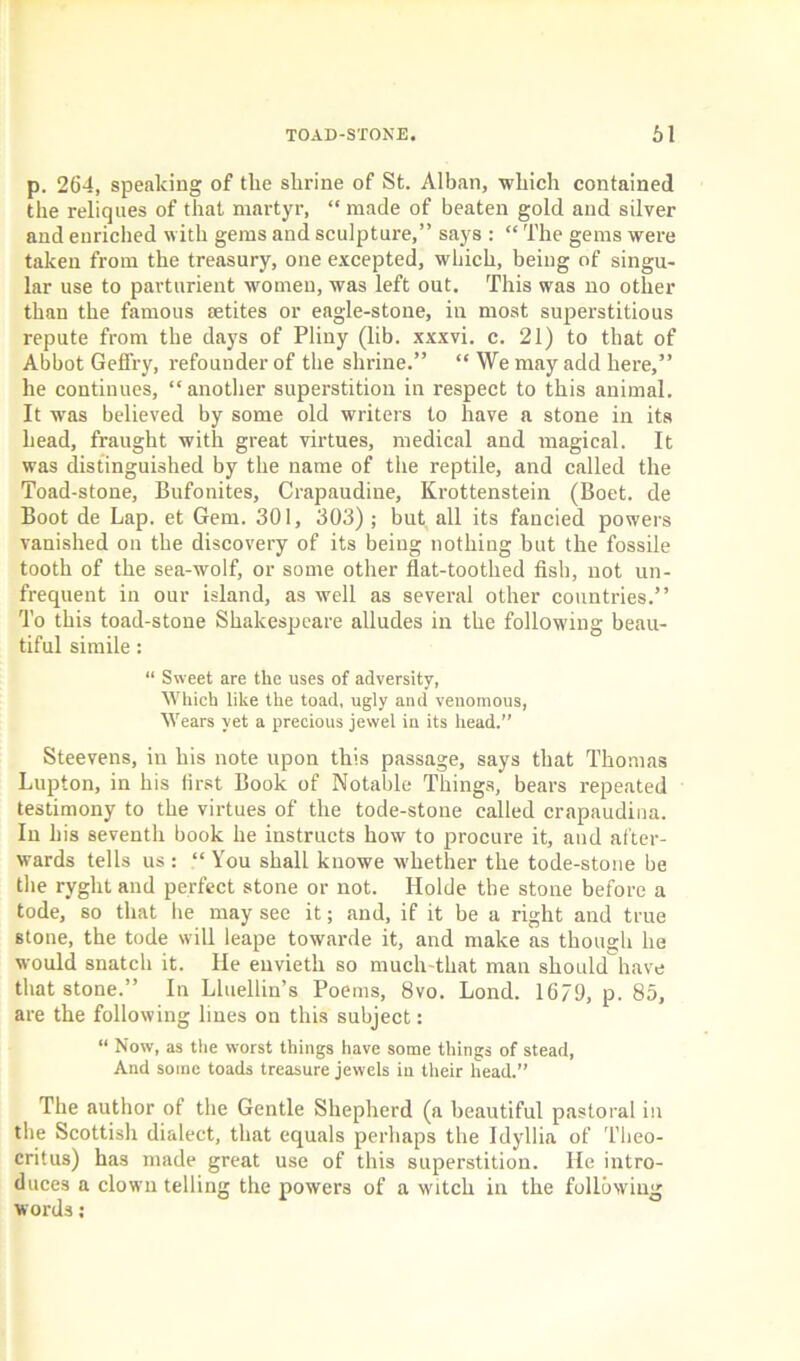 p. 264, speaking of the shrine of St. Alban, which contained the reliques of that martyr, “made of beaten gold and silver and enriched with gems and sculpture,” says : “ The gems were taken from the treasury, one excepted, which, being of singu- lar use to parturient women, was left out. This was no other than the famous aetites or eagle-stone, in most superstitious repute from the days of Pliny (lib. xxxvi. c. 21) to that of Abbot Gefl'ry, refounder of the shrine.” “ We may add here,” he continues, “another superstition in respect to this animal. It was believed by some old writers to have a stone in its head, fraught with great virtues, medical and magical. It was distinguished by the name of the reptile, and called the Toad-stone, Bufonites, Crapaudine, Krottenstein (Boet. de Boot de Lap. et Gem. 301, 303) ; but all its fancied powers vanished on the discovery of its being nothing but the fossile tooth of the sea-wolf, or some other flat-toothed fish, not un- frequent in our island, as well as several other countries.” To this toad-stone Shakespeare alludes in the following beau- tiful simile: “ Sweet are the uses of adversity, Which like the toad, ugly aud venomous, Wears yet a precious jewel in its head.” Steevens, in his note upon this passage, says that Thomas Lupton, in his first Book of Notable Things, bears repeated testimony to the virtues of the tode-stone called crapaudina. In his seventh book he instructs how to procure it, and after- wards tells us : “ You shall knowe whether the tode-stone be the ryght and perfect stone or not. Holde the stone before a tode, so that he may see it; and, if it be a right and true stone, the tode will leape towarde it, and make as though he would snatch it. He euvietli so much-that man should have that stone.” In Lluellin’s Poems, 8vo. Lond. 1679, p. 85, are the following lines on this subject: “ Now, as the worst things have some things of stead, And some toads treasure jewels in their head.” The author of the Gentle Shepherd (a beautiful pastoral in the Scottish dialect, that equals perhaps the Idyliia of Theo- critus) has made great use of this superstition. He intro- duces a clown telling the powers of a witch in the following words: