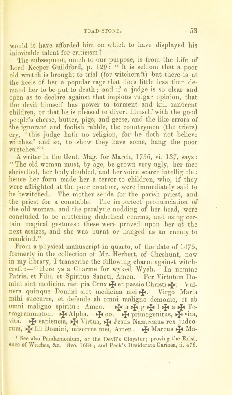 would it have afforded him on which to have displayed his inimitable talent for criticism ! The subsequent, much to our purpose, is from the Life of Lord Keeper Guildford, p. 129: “It is seldom that a poor old wretch is brought to trial (for witchcraft) but there is at the heels of her a popular rage that does little less than de- mand her to be put to death; and if a judge is so clear and open as to declare against that impious vulgar opinion, that the devil himself has power to torment and kill innocent children, or that he is pleased to divert himself with the good people’s cheese, butter, pigs, and geese, and the like errors of the ignorant and foolish rabble, the countrymen (the triers) cry, ‘ this judge hath no religion, for he doth not believe witches,’ and so, to show they have some, hang the poor wretches.”1 A writer in the Gent. Mag. for March, 1736, vi. 137, says: “ The old woman must, by age, be grown very ugly, her face shrivelled, her body doubled, and her voice scarce intelligible: hence her form made her a terror to children, who, if they were affrighted at the poor creature, were immediately said to be bewitched. The mother sends for the parish priest, and the priest for a constable. The imperfect pronunciation of the old woman, and the paralytic nodding of her head, were concluded to be muttering diabolical charms, and using cer- tain magical gestures: these were proved upon her at the next assizes, and she was burnt or hanged as an enemy to mankind.” From a physical manuscript in quarto, of the date of 1475, formerly in the collection of Mr. Herbert, of Cheshunt, now in my library, I transcribe the following charm against witch- craft :—“ Here ys a Cliarme for wyked Wych. In nomine Patris, et Filii, et Spiritus Sancti, AmeD. Per Virtutem Do- mini sint medicina mei pia Crux et passio Christi tj<. Vul- nera quinque Domini sint medicina mei oj*. Virgo Maria mihi succurre, et defende ab omni maligno demonio, et ab omni maligno spiritu : Amen. ^asfig^l^asj* Te- tragrammaton. Alpha. oo. * primogenitus, * vita, vita. ^ sapiencia, Virtus, * Jesus Nazarenus rex judeo- rum, fili Domini, miserere mei, Amen. Marcus Ma- 1 See also Pandaemonium, or the Devil’s Cloyster; proving the Exist, euce of Witches, he. 8vo. 1684; and Peck’s Desiderata Curiosa, ii. 476.