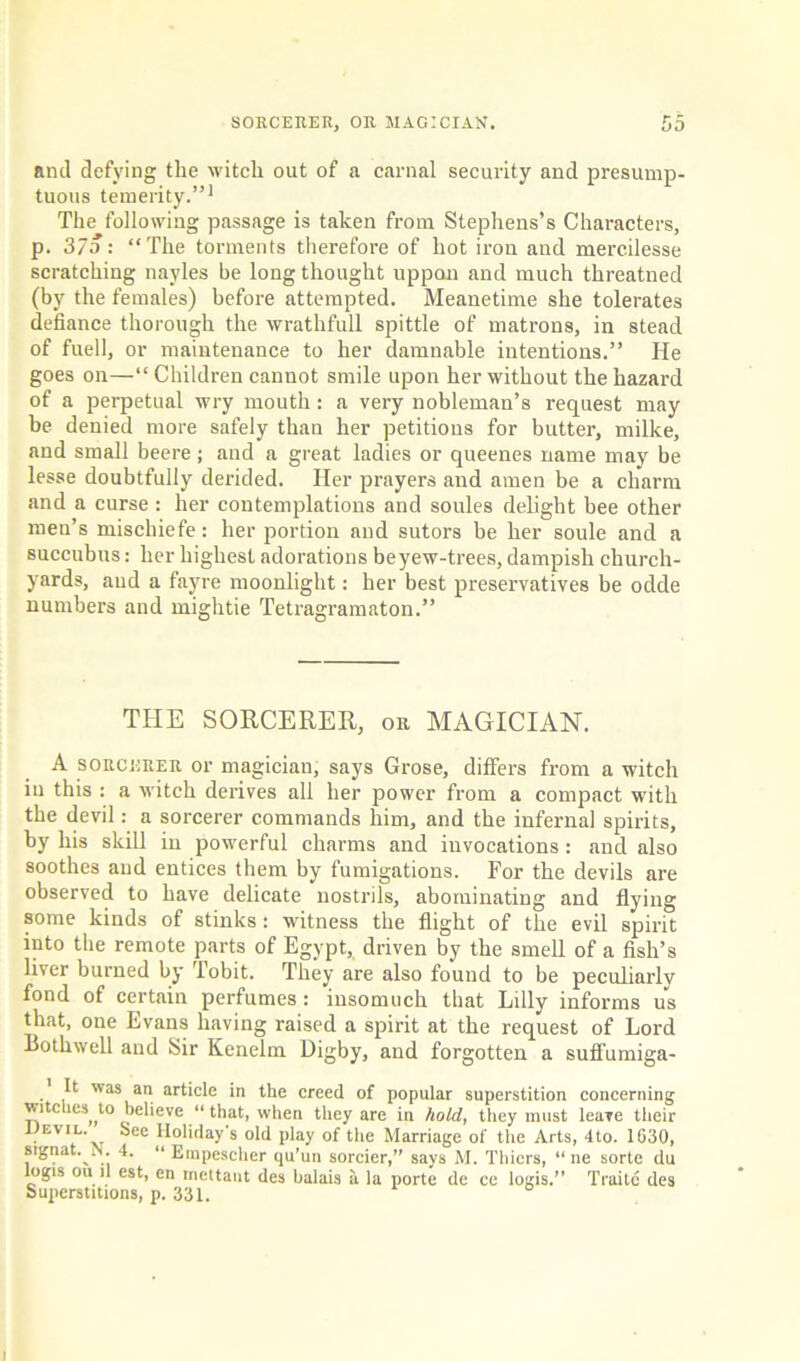 nml defying the witch out of a carnal security and presump- tuous temerity.”1 The following passage is taken from Stephens’s Characters, p. 37a : “The torments therefore of hot iron and mercilesse scratching nayles be long thought uppan and much threatned (by the females) before attempted. Meanetime she tolerates defiance thorough the wrathfull spittle of matrons, in stead of fuell, or maintenance to her damnable intentions.” He goes on—“ Children cannot smile upon her without the hazard of a perpetual wry mouth: a very nobleman’s request may be denied more safely than her petitions for butter, milke, and small beere; and a great ladies or queenes name may be lesse doubtfully derided. Her prayers and amen be a charm and a curse : her contemplations and soules delight bee other men’s mischiefe: her portion and sutors be her soule and a succubus: her highest adorations beyew-trees, dampish church- yards, and a fayre moonlight: her best preservatives be odde numbers and mightie Tetragramaton.” THE SORCERER, or MAGICIAN. A sorcerer or magician, says Grose, differs from a witch in this : a witch derives all her power from a compact with the devil: a sorcerer commands him, and the infernal spirits, by his skill in powerful charms and invocations: and also soothes and entices them by fumigations. For the devils are observed to have delicate nostrils, abominating and flying some kinds of stinks : witness the flight of the evil spirit into the remote parts of Egypt, driven by the smell of a fish’s liver burned by Tobit. They are also found to be peculiarly fond of certain perfumes : insomuch that Lilly informs us that, one Evans having raised a spirit at the request of Lord Bothwell and Sir Kenelm Digby, and forgotten a suffumiga- .' B as an article in the creed of popular superstition concerning witches^ to believe “ that, when they are in hold, they must leave their I)evil. See Holiday's old play of the Marriage of the Arts, 4to. 1630, signat. N. 4. “ Empescher qu’un sorcier,” says M. Thiers, “ ne sorte du logis ou ll est, en mettant des balais a la porte de ce logis.” Traitc des Superstitions, p. 331.