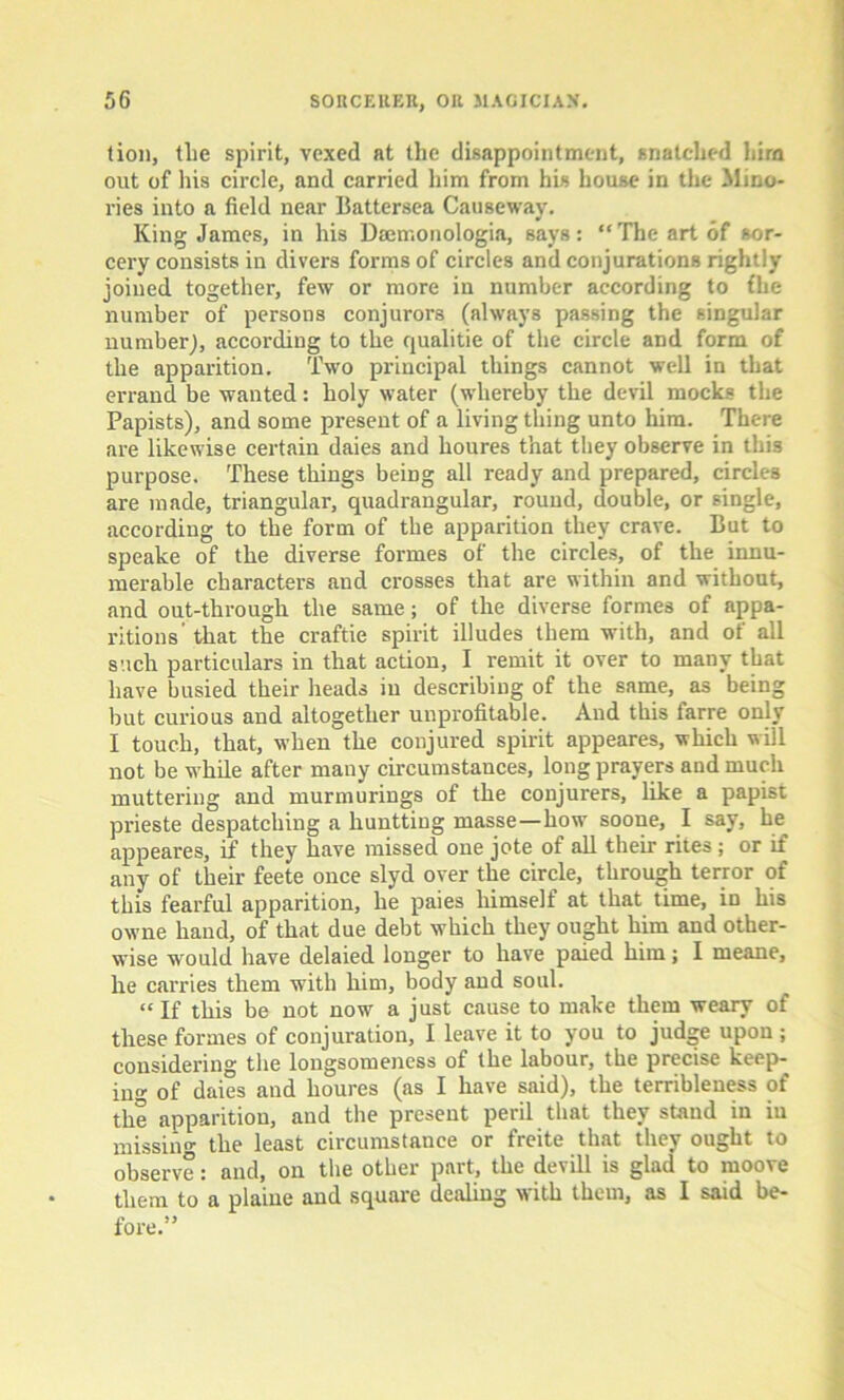 tion, tlie spirit, vexed at the disappointment, snatched him out of his circle, and carried him from his house in the Jlino- ries into a field near Battersea Causeway. King James, in his Dsemonologia, says: “The art of sor- cery consists in divers forms of circles and conjurations rightly joined together, few or more in number according to fhe number of persons conjurors (always passing the singular number), according to the qualitie of the circle and form of the apparition. Two principal things cannot well in that errand be wanted: holy water (whereby the devil mocks the Papists), and some present of a living thing unto him. There are likewise certain daies and houres that they observe in this purpose. These things being all ready and prepared, circles are made, triangular, quadrangular, round, double, or single, according to the form of the apparition they crave. But to speake of the diverse formes of the circles, of the innu- merable characters and crosses that are within and without, and out-through the same; of the diverse formes of appa- ritions’ that the craftie spirit illudes them with, and of all such particulars in that action, I remit it over to many that have busied their heads iu describing of the same, as being but curious and altogether unprofitable. And this larre only I touch, that, when the conjured spirit appeares, which will not be while after many circumstances, long prayers and much muttering and murmurings of the conjurers, like a papist prieste despatching a hunttiug masse—how soone, I say, he appeares, if they have missed one jote of all their rites; or if any of their feete once slyd over the circle, through terror of this fearful apparition, he paies himself at that time, in his owne hand, of that due debt which they ought him and other- wise would have delaied longer to have paied him; I meane, he carries them with him, body and soul. “If this be not now a just cause to make them weary of these formes of conjuration, I leave it to you to judge upon ; considering the longsomeness of the labour, the precise keep- ing of daies and houres (as I have said), the terribleuess of the apparition, and the present peril that they stand in iu missai- the least circumstance or freite that they ought to observe: and, on the other part, the devill is glad to moove them to a plaiue and square dealing with them, as I said be- fore.”