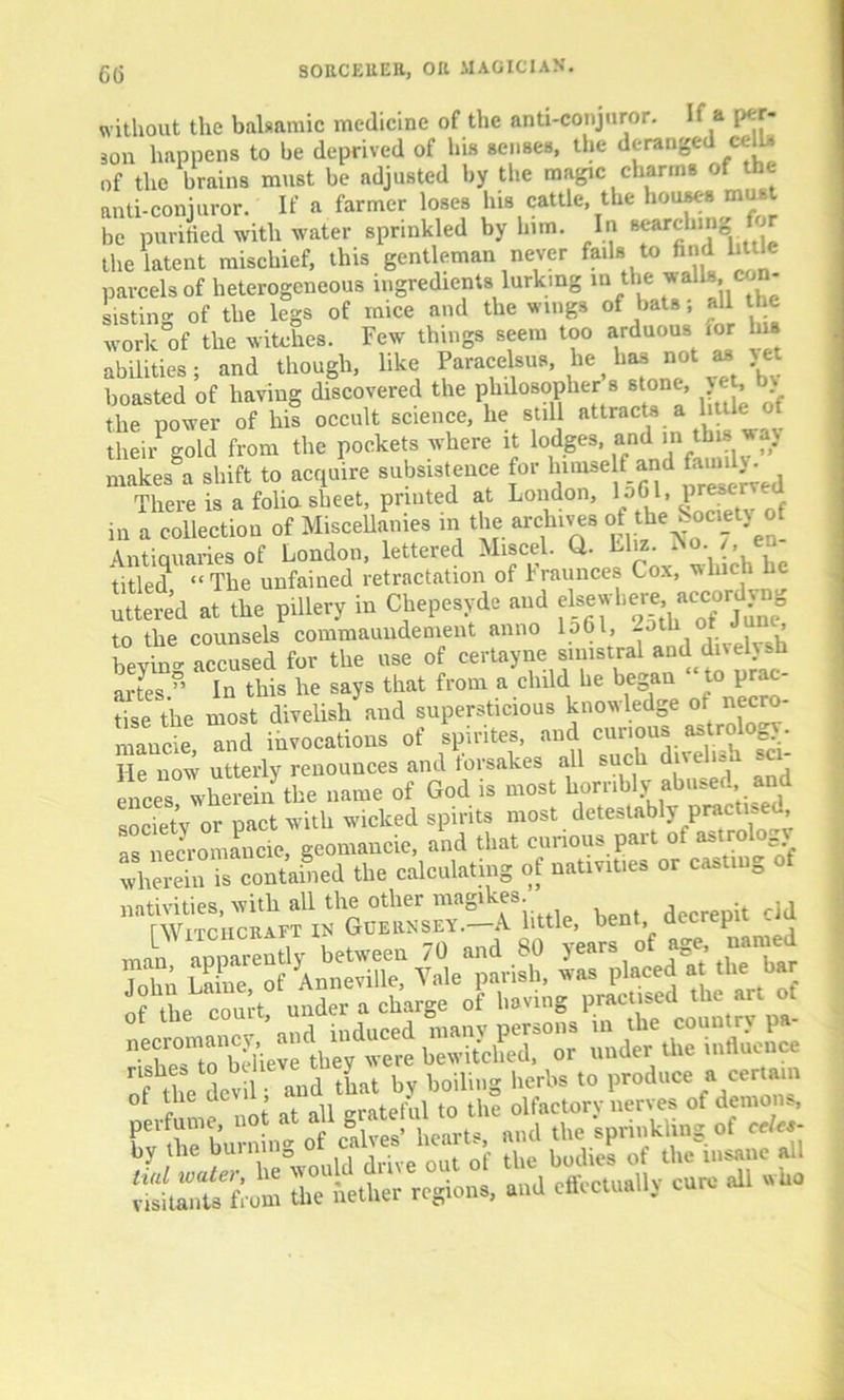 without the balsamic medicine of the anti-conjuror. If a per- son happens to be deprived of bis senses, the deranged cells of the brains must be adjusted by the magic charms of the anti-conjuror. If a farmer loses his cattle, the houses must be purified with water sprinkled by lnm. In searching | the latent mischief, this gentleman never fails to find little parcels of heterogeneous ingredients lurking in the ^alls. on- sisting of the legs of mice and the wings of bats; all the work of the witches. Few things seem too arduous mr his abilities; and though, like Paracelsus, lie ^ has not u.jet boasted of having discovered the philosopher s stone, yet b> the power of his occult science, he still attracts a little of theirPgold from the pockets where it lodges, and in this way makes a shift to acquire subsistence for bimse f and family • There is a folia sheet, printed at London, loGl, pre-c in a collection of Miscellanies m the archives of the Society of Antiquaries of London, lettered Miscel. Q. El«. titled “The unfained retractation of Iraunces Cox, which He uttered at the pillery in Chepesyde and eUewli to the counsels commaundement anno lp6l, -otl* ’ bevin- accused for the use of certayne simstral and dively.h artes ” In this he says that from a child he began to prac- tice the most divehsh and supersticious knowledge of^ n cro- mancie and invocations of spintes, and curious, astroloc> . He now utterly renounces and forsakes all such duelled sc - cnees wherein the name of God is most horribly abused and society or pact with wicked spirits most detestably practised, as necromancie, geomaneie, and that curious part of astrolo.v wherein is contained the calculating of nativities or casting o nativities with till the other nittgihes. . ,* ^Witchcraft in Guernsey.-A little, bent decrepit cld C a nt all erateful to the olfactory nerves of demons, perfume, „ > heart* and the sprinkling of celes- bv the burning 0f tqe bodies of the insane all tuil under, lie would d l pffpptuallv cure all who visitants from the nether regions, and etkctualiy cuk