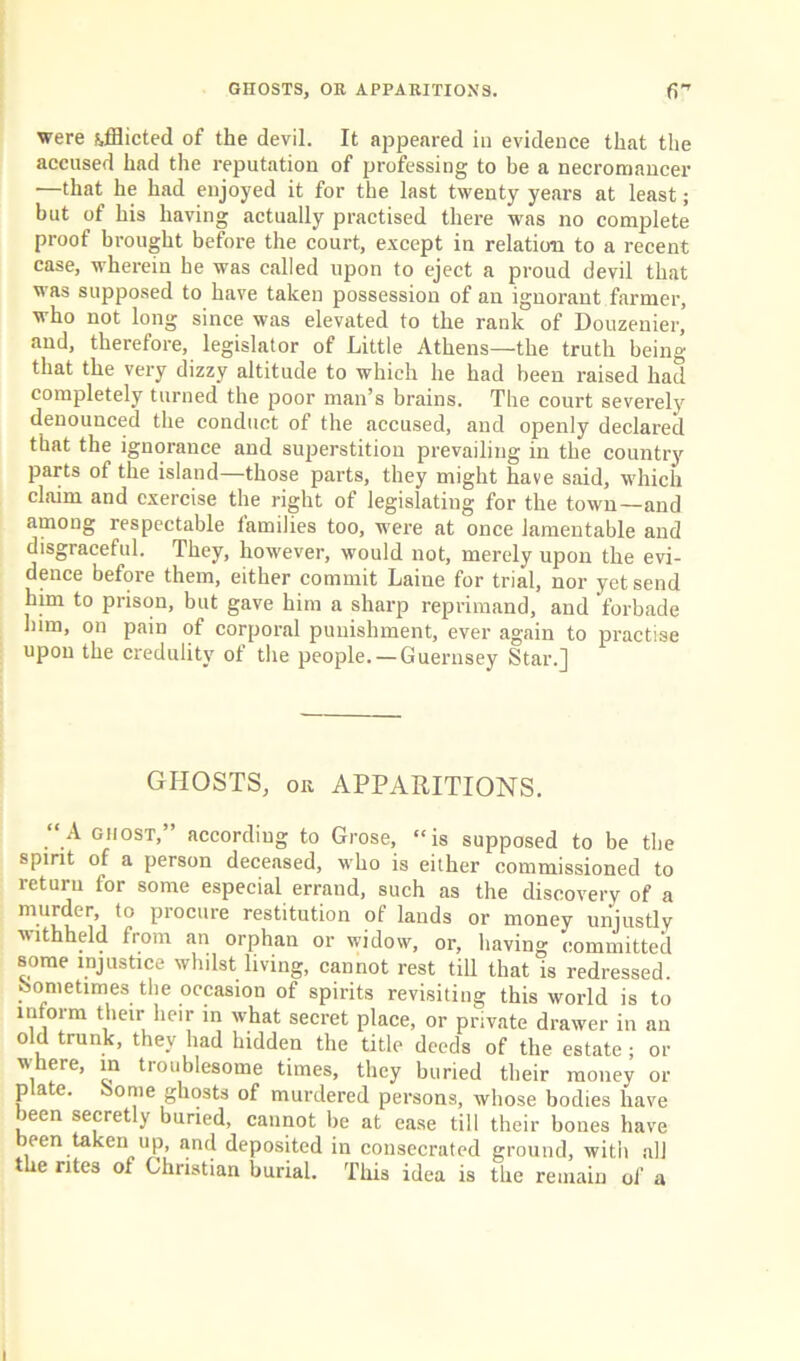 GHOSTS, OK APPARITIONS. fi” were afflicted of the devil. It appeared in evidence that the accused had the reputation of professing to be a necromancer —that he had enjoyed it for the last twenty years at least; but of his having actually practised there was no complete proof brought before the court, except in relation to a recent case, wherein he was called upon to eject a proud devil that was supposed to have taken possession of an ignorant farmer, who not long since was elevated to the rank of Douzenier, and, therefore, legislator of Little Athens—the truth being that the very dizzy altitude to which he had been raised had completely turned the poor man’s brains. The court severely denounced the conduct of the accused, and openly declared that the ignorance and superstition prevailing in the country parts of the island—those parts, they might have said, which claim and exercise the right of legislating for the town—and among respectable families too, were at once lamentable and disgraceful. They, however, would not, merely upon the evi- dence before them, either commit Laiue for trial, nor yet send him to prison, but gave him a sharp reprimand, and forbade him, on pain of corporal punishment, ever again to practise upon the credulity of the people. —Guernsey Star.] GHOSTS, or APPARITIONS. “A ghost, according to Grose, “is supposed to be the spirit of a person deceased, who is either commissioned to return for some especial errand, such as the discovery of a murder, to procure restitution of lands or money unjustly withheld from an orphan or widow, or, having committed some injustice whilst living, cannot rest till that is redressed, sometimes the occasion of spirits revisiting this world is to inform their heir in what secret place, or private drawer in an old trunk, they had hidden the title deeds of the estate • or where, in troublesome times, they buried their money or p a e. ome ghosts of murdered persons, whose bodies have been secretly buried, cannot be at ease till their bones have been taken up, and deposited in consecrated ground, with all he rites of Christian burial. This idea is the remain of a