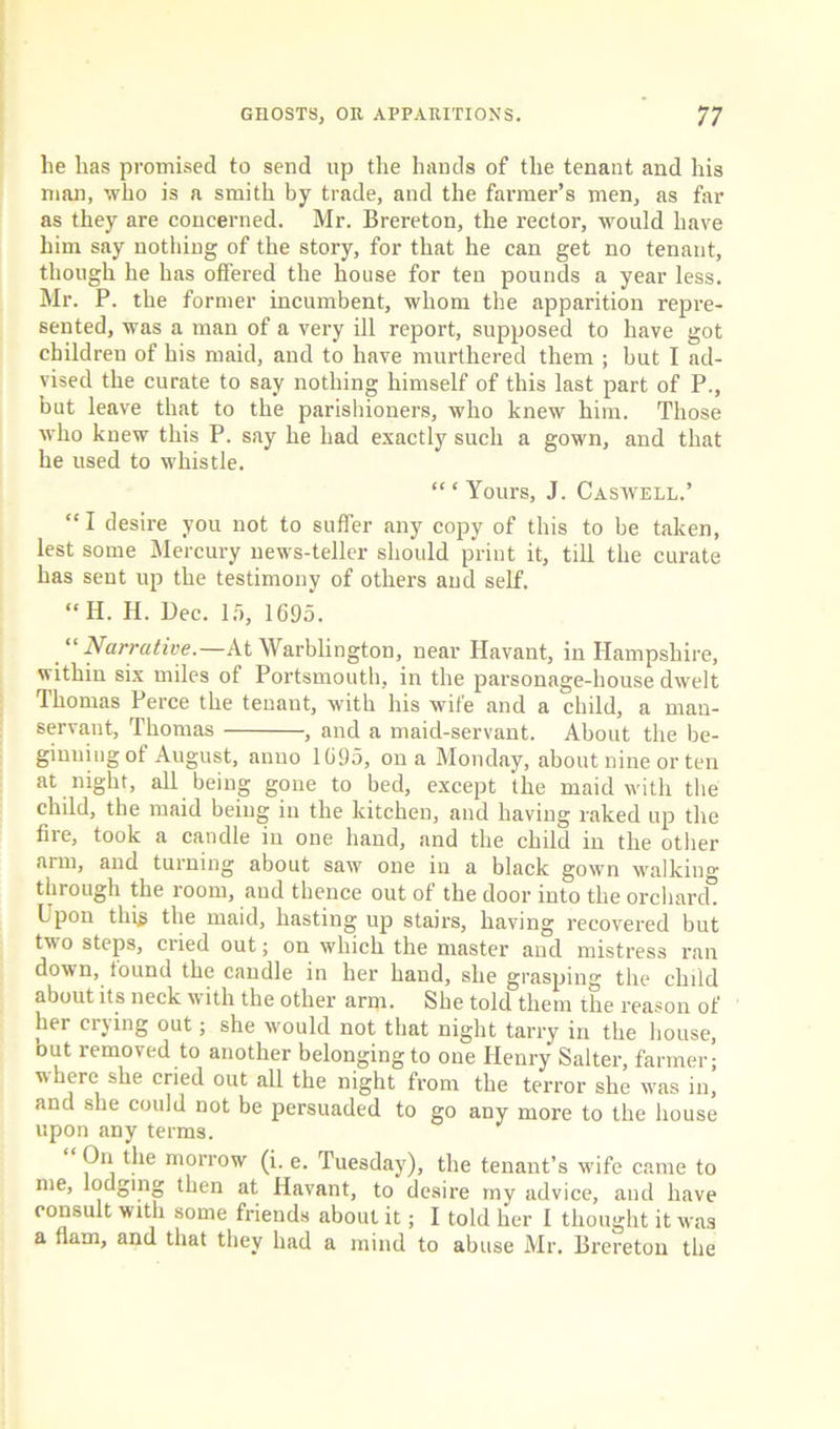 he has promised to send up the hands of the tenant and his man, who is a smith by trade, and the farmer’s men, as far as they are concerned. Mr. Brereton, the rector, would have him say nothing of the story, for that he can get no tenant, though he has offered the house for ten pounds a year less. Mr. P. the former incumbent, whom the apparition repre- sented, was a man of a very ill report, supposed to have got children of his maid, and to have murthered them ; but I ad- vised the curate to say nothing himself of this last part of P., but leave that to the parishioners, who knew him. Those who knew this P. say he had exactly such a gown, and that he used to whistle. “ ‘ Yours, J. Caswell.’ “ I desire you not to suffer any copy of this to be taken, lest some Mercury news-teller should print it, till the curate has sent up the testimony of others and self. “If. H. Bee. Id, 1695. “Narrative.—At Warblington, near Havant, in Hampshire, within six miles of Portsmouth, in the parsonage-house dwelt Thomas Perce the tenant, with his wife and a child, a man- servant, Thomas , and a maid-servant. About the be- ginning of August, anno 1695, on a Monday, about nine or ten at night, all being gone to bed, except the maid with the child, the maid being in the kitchen, and having raked up the fire, took a candle in one hand, and the child in the other arm, and turning about saw one in a black gown walking through the room, and thence out of the door into the orchard^ L pon thfg the maid, hasting up stairs, having recovered but two steps, cried out; on which the master and mistress ran down, found the candle in her hand, she grasping the child about its neck with the other arm. She told them the reason of her crying out; she would not that night tarry in the house, but removed to another belonging to one Henry Salter, farmer; where she cried out all the night from the terror she was m, and she could not be persuaded to go any more to the house upon any terms. On the morrow (i. e. Tuesday), the tenant’s wife came to me, lodging then at Havant, to desire my advice, and have consult with some friends about it; I told her I thought it was a nam, and that they had a mind to abuse Mr, Brereton the