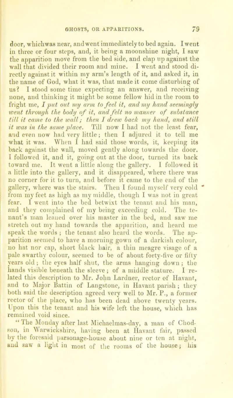 door, whiehwas near, and went immediately to bed again. I went in three or four steps, and, it being a moonshine night, I saw the apparition move from the bed side, and clap up against the wall that divided their room and mine. I went and stood di- rectly against it within my arm’s length of it, and asked it, in the name of God, what it was, that made it come disturbing of us? I stood some time expecting an answer, and receiving none, and thinking it might be some fellow hid in the room to fright me, I put out my arm to feel it, and my hand seemingly went through the body of it, and felt no manner of substance till it came to the wall; then I drew back my hand, and still it was in the same place. Till now I had not the least fear, and even now had very little; then I adjured it to tell me what it was. When I had said those words, it, keeping its back against the wall, moved gently along towards the door, i followed it, and it, going out at the door, turned its back toward me. It went a little along the gallery. I followed it a little into the gallery, and it disappeared, where there was no corner for it to turn, and before it came to the end of the gallery, where was the stairs. Then I found myself very cold * from my feet as high as my middle, though I was not in great fear. I went into the bed betwixt the tenant and his man, and they complained of my being exceeding cold. The te- nant’s man leaned over his master in the bed, and saw me stretch out my hand towards the apparition, and heard me speak the words ; the tenant also heard the words. The ap- parition seemed to have a morning gown of a darkish colour, no hat nor cap, short black hair, a thin meagre visage of a pale swarthy colour, seemed to be of about forty-five or fifty years old ; the eyes half shut, the arms hanging down ; the bauds visible beneath the sleeve; of a middle stature. I re- lated this description to Mr. John Lardner, rector of Havant, and to Major Battin of Langstone, in Havant parish; they both said the description agreed very well to Mr. P., a former rector of the place, who has been dead above twenty years. Upon this the tenant and his wife left the house, which has remained void since. “ The Monday after last Michaelmas-day, a man of Chod- son, in Warwickshire, having been at Havant fair, passed by the foresaid parsonage-house about nine or ten at night, and saw a light in most of the rooms of the house; his