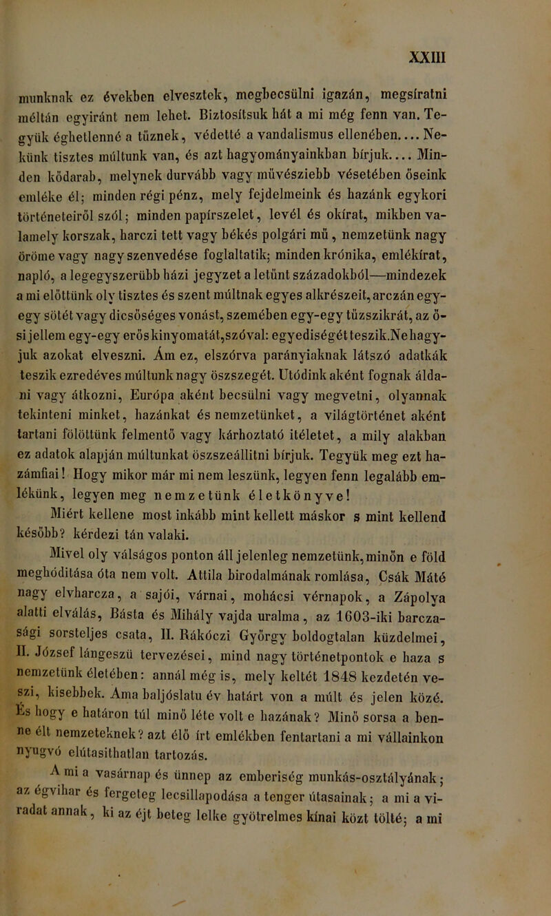 munknak ez években elveszlek, megbecsülni igazán, megsíralni méltán egyiránt nem lehet. Biztosítsuk hát a mi még fenn van. Te- gyük éghetlenné a tűznek, védetté a vandalismus ellenében.... Ne- künk tisztes múltunk van, és azt hagyományainkban bírjuk.... Min- den kődarab, melynek durvább vagy müvésziebb vésetében őseink emléke él; minden régi pénz, mely fejdelmeink és hazánk egykori történeteiről szól; minden papírszelet, levél és okirat, mikben va- lamely korszak, harczi tett vagy hékés polgári mű, nemzetünk nagy öröme vagy nagy szenvedése foglaltatik; minden krónika, emlékirat, napló, a legegyszerűbb házi jegyzet a letűnt századokból—mindezek a mi előttünk oly tisztes és szent múltnak egyes alkrészeit, arczán egy- egy sötét vagy dicsőséges vonást, szemében egy-egy tűzszikrát, az ő- si jellem egy-egy erőskinyomatát,szóval: egyediségétteszik.Nehagy- juk azokat elveszni. Ám ez, elszórva parányiaknak látszó adatkák teszik ezredéves múltunk nagy öszszegét. ütódinkaként fognak álda- ni vagy átkozni, Európa aként becsülni vagy megvetni, olyannak tekinteni minket, hazánkat és nemzetünket, a világtörténet aként tartani fölöttünk felmentő vagy kárhoztató ítéletet, a mily alakban ez adatok alapján múltunkat öszszeállitni bírjuk. Tegyük meg ezt ha- zámfiái ! Hogy mikor már mi nem leszünk, legyen fenn legalább em- lékünk, legyen meg nemzetünk életkönyve! Miért kellene most inkább mint kellett máskor s mint kellend később? kérdezi tán valaki. Mivel oly válságos ponton áll jelenleg nemzetünk,minőn e föld meghóditása óta nem volt. Attila birodalmának romlása, Csák Máté ' j nagy elvharcza, a sajói, várnai, mohácsi vérnapok, a Zápolya alatti elválás, Básta és Mihály vajda uralma, az 1603-iki barcza- sági sorsteljes csata, II. Rákóczi György boldogtalan küzdelmei, II. József lángeszű tervezései, mind nagy történetpontok e haza s nemzetünk életében: annál még is, mely keltét 1848 kezdetén ve- szi, kisebbek. Ama baljóslatú év határt von a múlt és jelen közé. És hogy e határon túl minő léte volt e hazának? Minő sorsa a ben- ne élt nemzeteknek? azt élő írt emlékben fentartani a mi vállainkon nyugvó elútasithatlan tartozás. A mi a vasárnap és ünnep az emberiség munkás-osztályának; az égvihar és fergeteg lecsillapodása a tenger útasainak; a mi a vi- radat annak, ki az éjt beteg lelke gyötrelmes kínai közt tölté; a mi