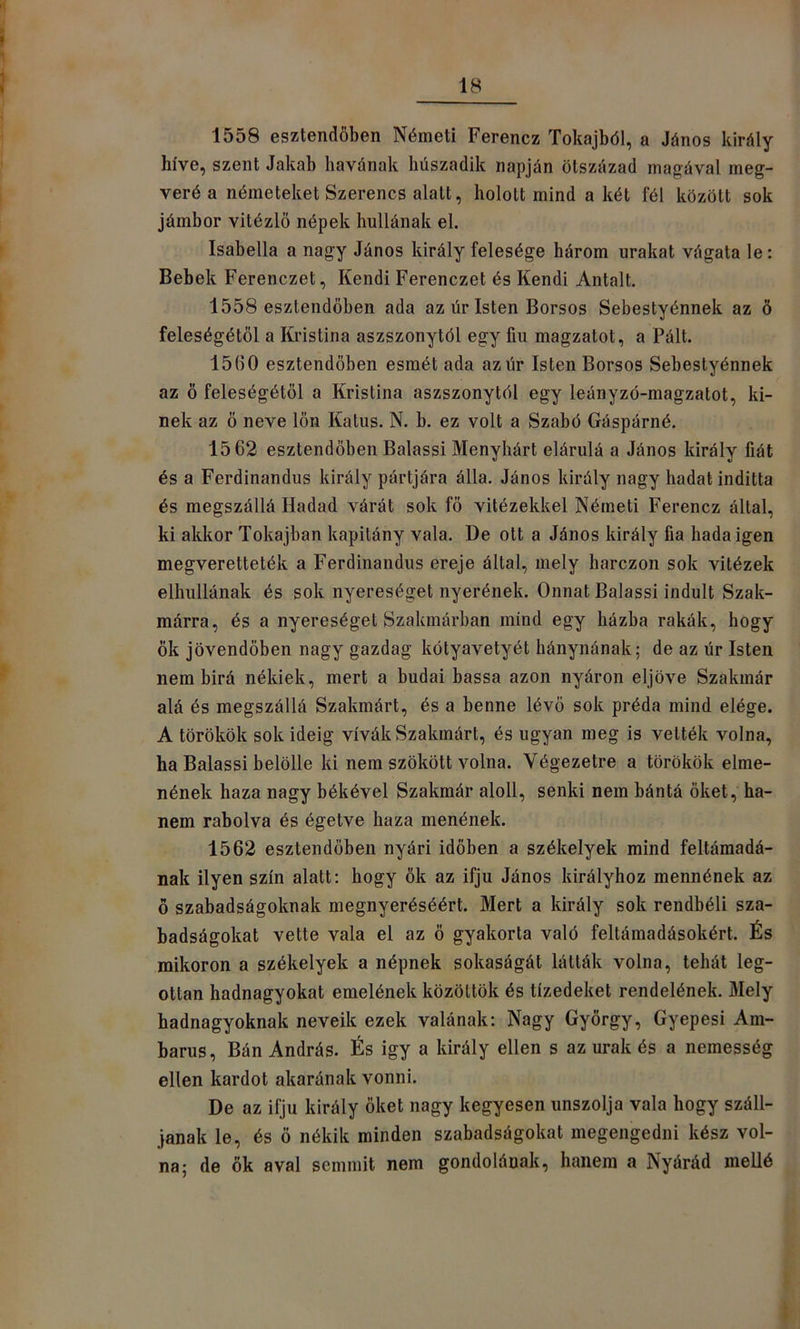 1558 esztendőben Németi Ferencz Tokajból, a János király- híve, szent Jakab havának húszadik napján ötszázad magával meg- verő a németeket Szerencs alatt, holott mind a két fél között sok jámbor vitézlö népek hullának el. Isabella a nagy János király felesége három urakat vágata le: Bebek Ferenczet, Kendi Ferenczet és Kendi Antalt. 1558 esztendőben ada az úr Isten Borsos Sebestyénnek az ő feleségétől a Kristina aszszonytól egy fiu magzatot, a Pált. 1560 esztendőben esmét ada azúr Isten Borsos Sebestyénnek az ő feleségétől a Kristina aszszonytól egy leányzó-magzatot, ki- nek az ő neve lön Katus. N. b. ez volt a Szabó Gáspárné. 15 62 esztendőben Balassi Menyhárt elárulá a János király fiát és a Ferdinandus király pártjára álla. János király nagy hadat inditta és megszállá Hadad várát sok fő vitézekkel Németi Ferencz által, ki akkor Tokajban kapitány vala. De ott a János király fia hada igen megveretteték a Ferdinandus ereje által, mely harczon sok vitézek elhullanak és sok nyereséget nyerőnek. Onnat Balassi indult Szak- marra, és a nyereséget Szakmárban mind egy házba rakák, hogy ők jövendőben nagy gazdag kótyavetyét hánynának; de az úr Isten nem birá nékiek, mert a budai hassa azon nyáron eljőve Szakmár alá és megszállá Szakmárt, és a benne lévő sok préda mind elége. A törökök sok ideig vívák Szakmárt, és ugyan meg is vették volna, ha Balassi belölle ki nem szökött volna. Végezetre a törökök elme- nének haza nagy békével Szakmár alóli, senki nem bántá őket, ha- nem rabolva és égetve haza menőnek. 1562 esztendőben nyári időben a székelyek mind feltámadá- nak ilyen szín alatt: hogy ők az ifjú János királyhoz mennének az ö szabadságoknak megnyeréséért. Mert a király sok rendbéli sza- badságokat vette vala el az ő gyakorta való feltámadásokért. És mikoron a székelyek a népnek sokaságát látták volna, tehát leg- ottan hadnagyokat emelének közöltök és tizedeket rendelének. Mely hadnagyoknak neveik ezek valának: Nagy György, Gyepesi Am- barus. Bán András. És igy a király ellen s az urak és a nemesség ellen kardot akarónak vonni. De az ifjú király őket nagy kegyesen unszolja vala hogy szán- janak le, és ö nékik minden szabadságokat megengedni kész vol- na; de ők aval semmit nem gondolának, hanem a Nyárád meUé