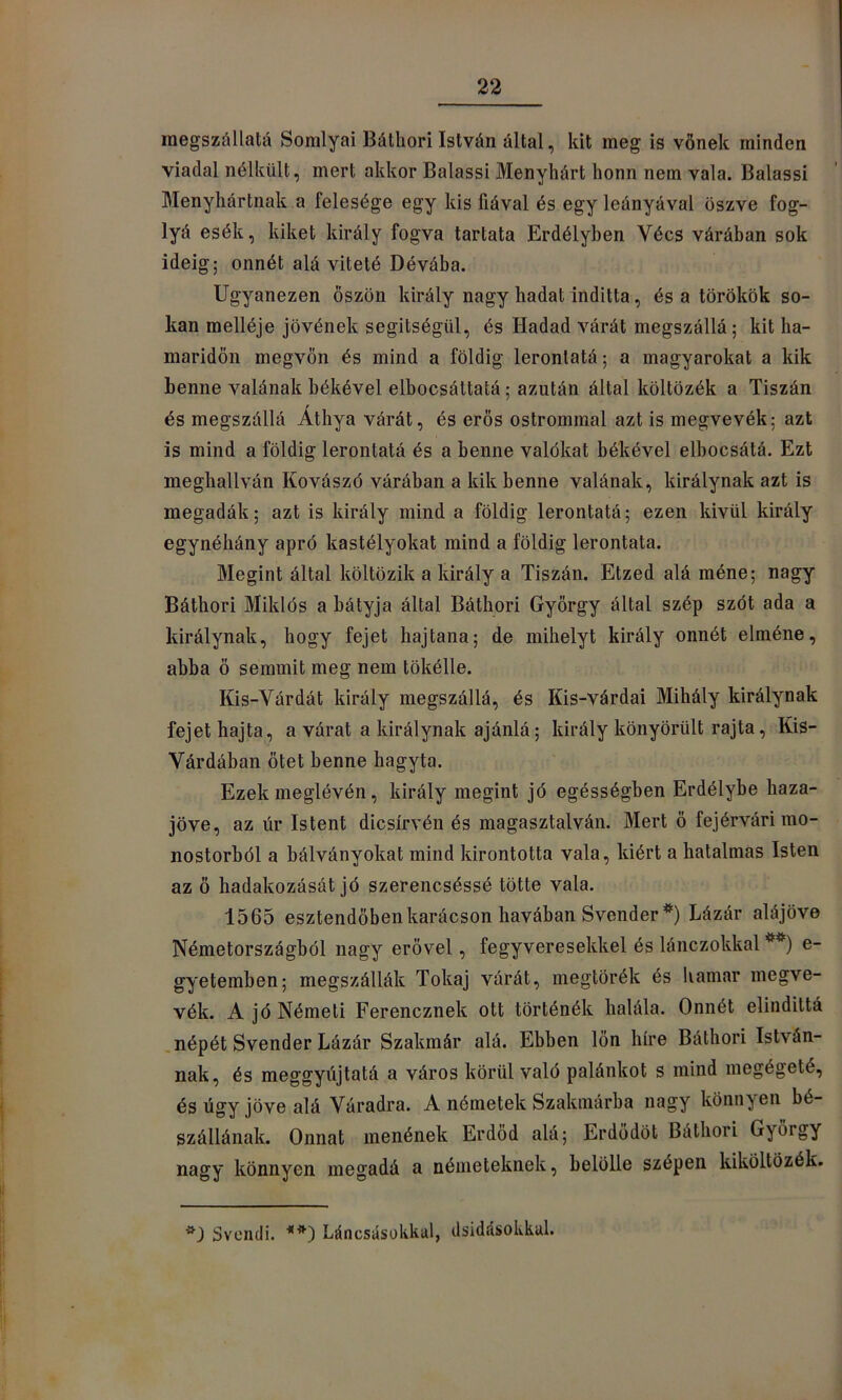 raegszállatá Sornlyai Bátliori István által, kit meg is vönek minden viadal nélkült, mert akkor Balassi Menyhárt honn nem vala. Balassi Menyhártnak a felesége egy kis fiával és egy leányával öszve fog- lyá esék, kiket király fogva tartata Erdélyben Vécs várában sok ideig; onnét alá viteté Dévába. Ugyanezen őszön király nagy hadat inditta, és a törökök so- kan melléje jövének segítségül, és Hadad várát megszállá; kit ha- maridön megvon és mind a földig leronlatá; a magyarokat a kik benne valának békével elbocsáttaíá; azután által költözék a Tiszán és megszállá Átbya várát, és erős ostrommal azt is megvevék; azt is mind a földig lerontatá és a benne valökat békével elbocsátá. Ezt meghallván Kovászó várában a kik benne valának, királynak azt is megadák; azt is király mind a földig lerontatá; ezen kivül király egynéhány apró kastélyokat mind a földig lerontata. Megint által költözik a király a Tiszán. Etzed alá méné; nagy Báthori Miklós a bátyja által Báthori György által szép szót ada a királynak, hogy fejet hajtana; de mihelyt király onnét elméne, abba ö semmit meg nem tökélle. Kis-Várdát király megszállá, és Kis-várdai Mihály királynak fejet hajta, a várat a királynak ajánlá; király könyörült rajta, Kis- Várdában ötét benne hagyta. Ezek meglővén, király megint jó egésségben Erdélybe haza- jőve, az úr Istent dicsírvén és magasztalván. Mert ö fejérvári mo- nostorból a bálványokat mind kirontotta vala, kiért a hatalmas Isten az ö hadakozását jó szerencséssé tötte vala. 1565 esztendőben karácson havában Svender*) Lázár alájöve Németországból nagy erővel, fegyveresekkel és lánczokkal **) e- gyetemben; megszállák Tokaj várát, megtörök és hamar megve- vék. A jó Németi Ferencznek ott történők halála. Onnét elindittá .népét Svender Lázár Szakmár alá. Ebben lön híre Báthori István- nak, és meggyújtatá a város körül való palánkot s mind megégeté, és úgy jőve alá Váradra. A németek Szakinárba nagy könnyen bé- szállának. Onnat menőnek Erdőd alá; Erdodöt Báthori György nagy könnyen megadá a németeknek, belölle szépen kiköltözék. Svcncli. Láncsüsokkal, dsidásokkal.