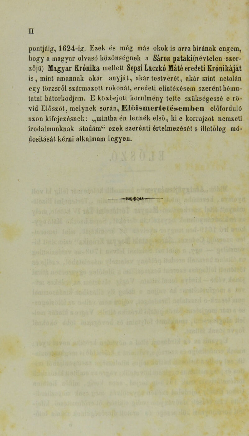 II pontjáig, 1624-ig. Ezek és még más okok is arra birának engem, hogy a magyar olvasó közönségnek a Sáros pataki(névtelen szer- zőjii) Magyar Krónika melleit Sepsi Laczkó Máté eredeti Krónikáját is, mint amannak akár anyját, akár testvérét, akár mint netalán egy törzsről származott rokonát, eredeti elintézésem szerént bému- tatni bátorkodjam. E közbejött körülmény telte szükségessé e rö- vid Előszót, melynek során, Elöisinertetésenibcn előforduló azon kifejezésnek: „mintha én lennék első, ki o korrajzot nemzeti irodalmunknak átadám44 ezek szerénti értelmezését s illetőleg mó- dosítását kérni alkalmam legyen. \