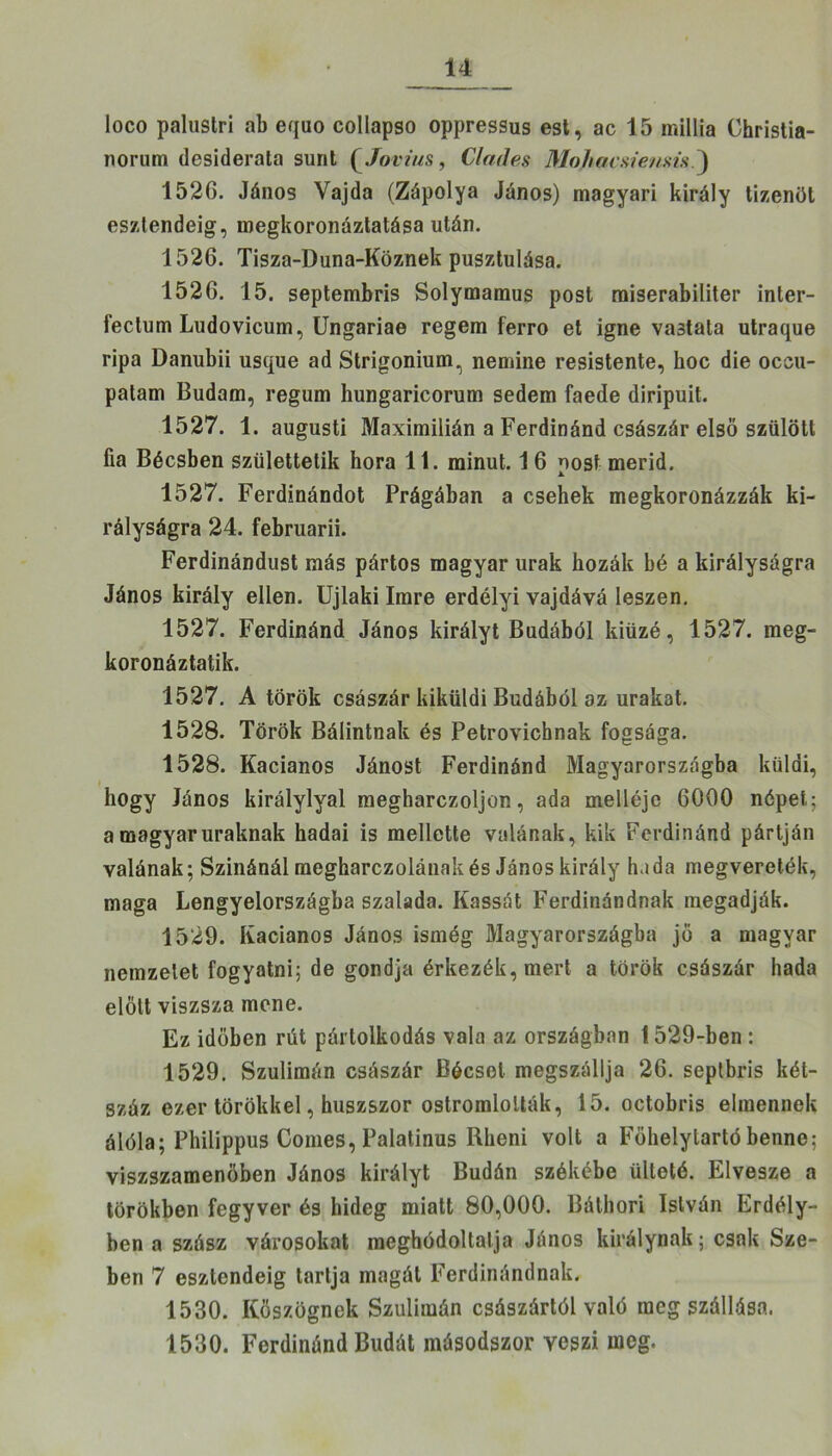 loco palustri ab equo collapso oppressus est, ac 15 rnillia Christia- norum desiderata sünt (Jovius, Clades Mohacsie/isis ) 1526. János Vajda (Zápolya János) magyari király tizenöt esztendeig, megkoronáztatása után. 1526. Tisza-Duna-Köznek pusztulása. 1526. 15. septembris Solymamus post raiserabiliter inler- fectum Ludovicum, Ungariae regem ferro et igne vastata utraque ripa Danubii usque ad Strigonium, nemine resistente, hoc die occu- patam Budám, regum hungaricorum sedem faede diripuit. 1527. 1. augusti Maximilián a Ferdinánd császár első szülött fia Bécsben születtetik hóra 11. minut. 16 nőst merid. 1527. Ferdinándot Prágában a csehek megkoronázzák ki- rályságra 24. februarii. Ferdinándust más pártos magyar urak kozák bé a királyságra János király ellen. Újlaki Imre erdélyi vajdává leszen. 1527. Ferdinánd János királyt Budából kiüzé, 1527. meg- koronáztatik. 1527. A török császár kiküldi Budából az urakat. 1528. Török Bálintnak és Petrovichnak fogsága. 1528. Kacianos Jánost Ferdinánd Magyarországba küldi, hogy János királylyal megharczoljon, ada melléje 6000 népet; a magyar uraknak hadai is mellette villának, kik Ferdinánd pártján valának; Szinánál megharczolának és János király hada megvereték, maga Lengyelországba szalada. Kassát Ferdinándnak megadják. 1529. Kacianos János ismég Magyarországba jő a magyar nemzetet fogyatni; de gondja érkezék,mert a török császár hada előtt viszsza mcne. Ez időben rút pártolkodás vala az országban 1529-ben : 1529. Szulimán császár Bécset megszállja 26. septbris két- száz ezer törökkel, húszszor ostromlolták, 15. octobris elmennek álóla; Philippus Comes, Palatínus Rheni volt a Főhelylartó benne; viszszamenöben János királyt Budán székébe ülteté. Elvesze a törökben fegyver és hideg miatt 80,000. Búthori István Erdély- ben a szász városokat meghódoltalja János királynak; csak Sze- ben 7 esztendeig tartja magát Ferdinándnak. 1530. Kőszegnek Szulimán császártól való megszállása. 1530. Ferdinánd Budát másodszor veszi meg.