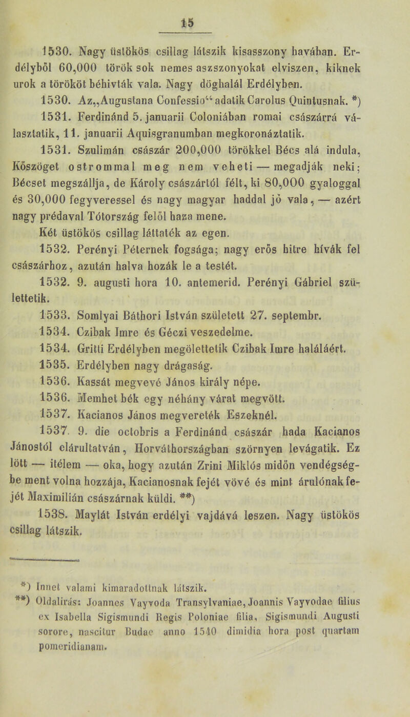 1530. Nagy üstökös csillag látszik kisasszony havában. Er- délyből 60,000 török sok nemes aszszonyokat elviszen, kiknek urok a törököt béhivták vala. Nagy döghalál Erdélyben. 1530. Az„Augustana Confessío44 adatik Carolus Quintusnak. * * **)) 1531. Ferdinánd 5. januarii Coloniában romai császárrá vá- laszlalik, 11. januarii Aquisgranumban megkoronáztatik. 1531. Szulimán császár 200,000 törökkel Bécs alá indula, Kőszöget ostrommal meg nem veheti — megadják neki; Bécset megszállja, de Károly császártól félt, ki 80,000 gyaloggal és 30,000 fegyveressel és nagy magyar haddal jó vala, — azért nagy prédával Tótország felöl haza mene. Két üstökös csillag láttaték az egen. 1532. Perényi Péternek fogsága; nagy erős hitre hívák fel császárhoz, azután halva hozák le a testét. 1532. 9. augusti hóra 10. antemerid. Perényi Gábriel szü- lettetik. 1533. Somlyai Báthori István született 27. septembr. 1534. Czibak Imre és Géczi veszedelme. 1534. Gritli Erdélyben megölettetik Czibak Imre haláláért. 1535. Erdélyben nagy drágaság. 1536. Kassát megvevő János király népe. 1536. Memhet bék egy néhány várat megvött. 1537. Iíacianos János megvereték Eszeknél. 1537. 9. die oclobris a Ferdinánd császár hada Iíacianos Jánostól elárultatván, Horváthországban szörnyen levágatik. Ez lölt — ítélem — oka, hogy azután Zrini Miklós midőn vendégség- be ment volna hozzája, Iíacianosnak fejét vövé és mint árulónak fe- jét Maximilián császárnak küldi. *#) 1538. Maylát István erdélyi vajdává leszen. Nagy üstökös csillag látszik. * *) tanéi valami kimaradollnak látszik. **) Oldalirás: Joannes Vayvoda Transylvaniae, Joannis Vayvodae tilius ex Isabella Sigismundi liegis Poloniae íilia, Sigismundi Augusli sorore, na.scitur 13udae anno 1540 dimidia hóra post quartam pomcridianam.