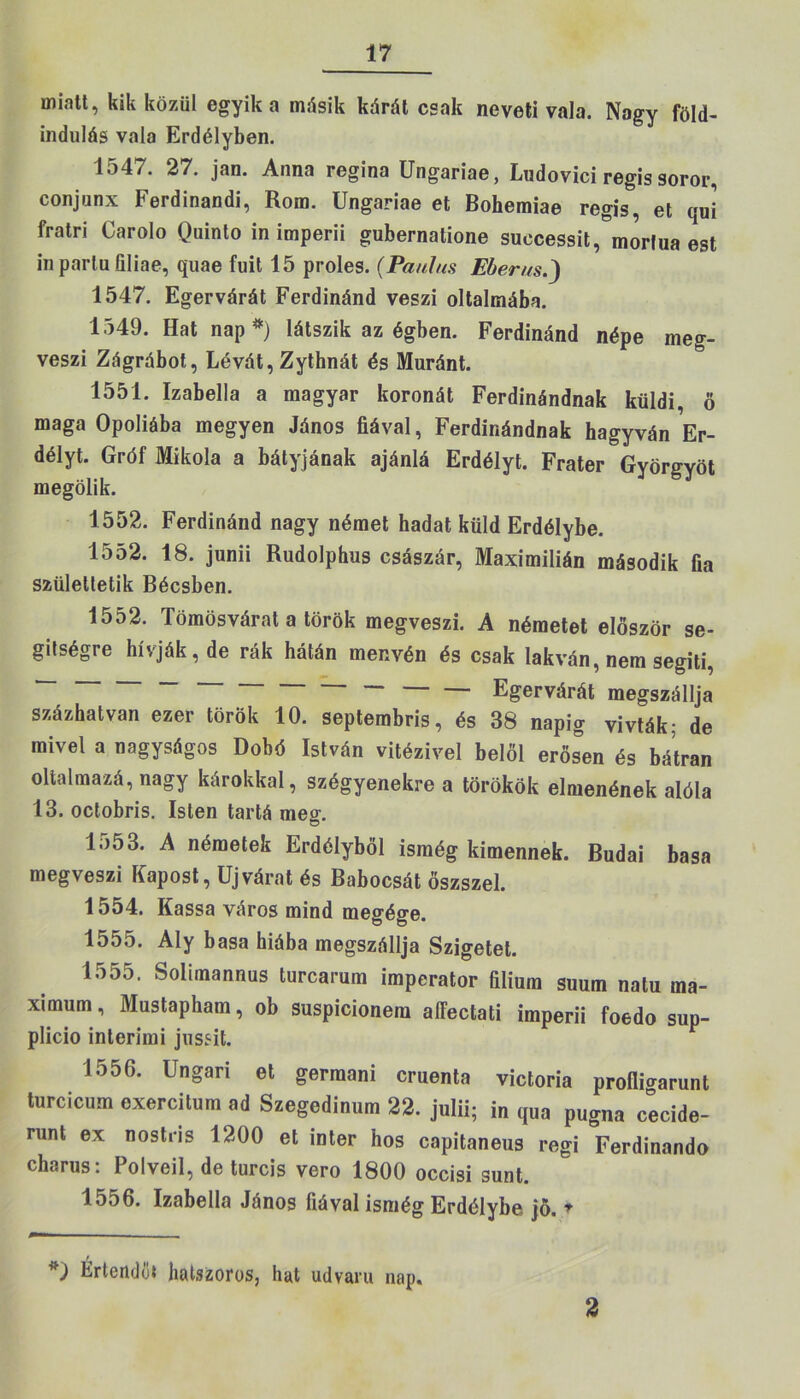 miatt, kik közül egyik a másik kárát csak neveti vala. Nagy föld- indulás vala Erdélyben. 1^47. 27. jan. Anna regina Ungariae, Ludovici regis soror, conjanx Ferdinandi, Rom. Ungariae et Bohemiae regis, et qui fratri Carolo Quinto in imperii gubernatione suecessit, morlua est in parlu filiae, quae fűit 15 proles. (Paulus Eberus 1547. Egervárát Ferdinánd veszi oltalmába. 1549. Hat nap*) látszik az égben. Ferdinánd népe meg- veszi Zágrábot, Lévát, Zythnát és Muránt. 1551. Izabella a magyar koronát Ferdinándnak küldi, ö maga Opoliába megyen János fiával, Ferdinándnak hagyván Er- délyt. Gróf Mikola a bátyjának ajánlá Erdélyt. Fráter Györgyöt megölik. 1552. Ferdinánd nagy német hadat küld Erdélybe. 1552. 18. junii Rudolphus császár, Maximilián második fia születtetik Bécsben. 1552. Tömösvárat a török megveszi. A németet először se- gítségre hívják, de rák hátán menvén és csak lakván, nem segíti, Egervárát megszállja százhatvan ezer török 10. septembris, és 38 napig vívták; de mivel a nagyságos Dobd István vitézivel belől erősen és bátran olialmazá, nagy károkkal, szégyenekre a törökök elmenének alóla 13. octobris. Isten tartá meg. lo53. A németek Erdélyből isinég kimennek. Budai basa megveszi Kapóst, Újvárat és Babocsát őszszel. 1554. Kassa város mind megége. 1555. Aly basa hiába megszállja Szigetet. l.)55, Solimannus turcarum imperator filium suum natu ma- ximum , Mustapham, ob suspicionem aífectati imperii foedo sup- plicio interimi jussit. 1556. Ungari et germani cruenta victoria profli^runt turcicum exercitum ad Szegedinum 22. julii; in qua pugna cecide- runt ex nostris 1200 et inter hős capitaneus regi Ferdinando charus: Polveil, de turcis verő 1800 occisi sunt. 1556. Izabella János fiával ismég Erdélybe jő. * Értendői hatszoros, hat udvaru nap. 2