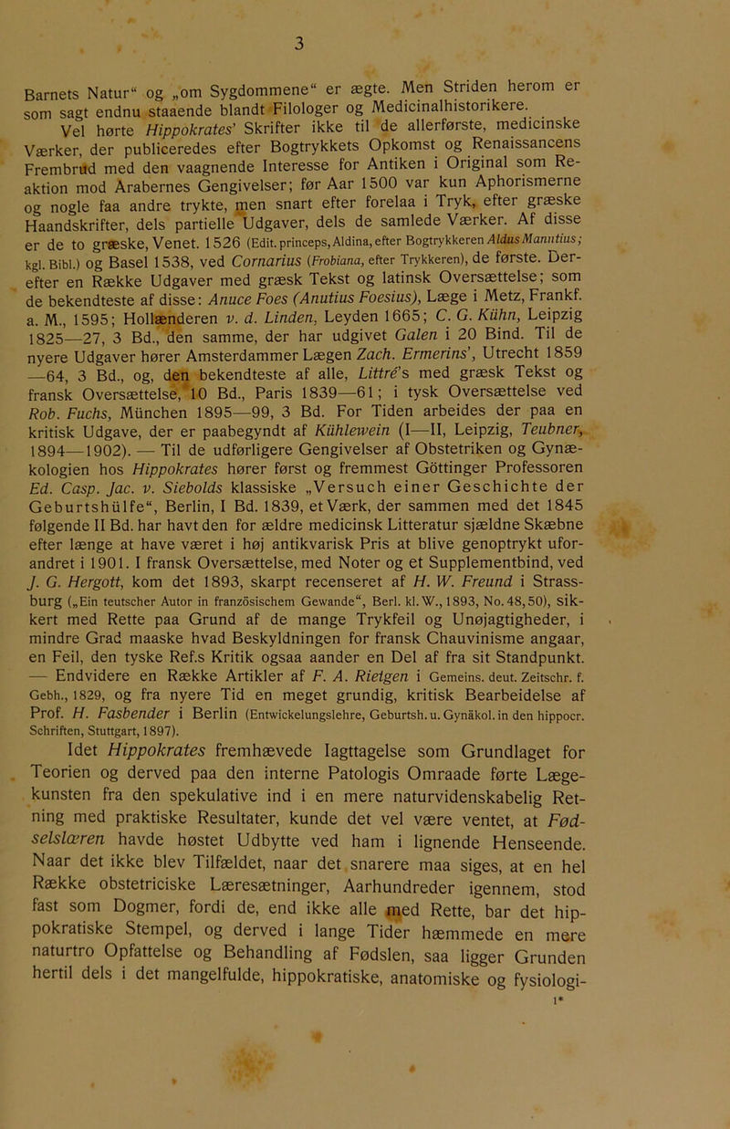 Barnets Natur“ og „om Sygdommene er ægte. Men Smiden herom er som sagt endnu staaende blandt Filologer og Medicinalhistorikere. Vel hørte Hippokrates’ Skrifter ikke til de allerførste, medicinske Værker, der publiceredes efter Bogtrykkets Opkomst og Renaissancens Frembrud med den vaagnende Interesse for Antiken i Original som Re- aktion mod Arabernes Gengivelser; før Aar 1500 var kun Aphorismerne og nogle faa andre trykte, men snart efter forelaa i Tryk, efter græske Haandskrifter, dels partielle Udgaver, dels de samlede Værker. Af disse er de to græske. Venet. 1526 (Edit.princeps,Aldina,efter Bogtrykkeren/l/dusiWan/it/us; kgi. Bibi.) Og Basel 1538, ved Cornarius [FroUana, efter Trykkeren), de første. Der- efter en Række Udgaver med græsk Tekst og latinsk Oversættelse; som de bekendteste af disse: Anuce Foes (Anutius Foesius), Læge i Metz, Frankf. a. M., 1595; Hollænderen v. d. Linden, Leyden 1665; C. G. Kiihn, Leipzig 1825—27, 3 Bd., den samme, der har udgivet Galen i 20 Bind. Til de nyere Udgaver hører Amsterdammer Lægen Zach. Ermerins’, Utrecht 1859 —64, 3 Bd., og, den bekendteste af alle, Littré’s med græsk Tekst og fransk Oversættelse, 10 Bd., Paris 1839—61; i tysk Oversættelse ved Rob. Fuchs, Munchen 1895—99, 3 Bd. For Tiden arbeides der paa en kritisk Udgave, der er paabegyndt af Kuhlewein (I—II, Leipzig, Teubner, 1894—1902). — Til de udførligere Gengivelser af Obstetriken og Gynæ- kologien hos Hippokrates hører først og fremmest Gottinger Professoren Ed. Casp. Jac. v. Siebolds klassiske „Versuch einer Geschichte der Geburtshiilfe, Berlin, I Bd. 1839, et Værk, der sammen med det 1845 følgende II Bd. har havt den for ældre medicinsk Litteratur sjældne Skæbne efter længe at have været i høj antikvarisk Pris at blive genoptrykt ufor- andret i 1901. I fransk Oversættelse, med Noter og et Supplementbind, ved J. G. Hergott, kom det 1893, skarpt recenseret af H. W. Freund i Strass- burg („Ein teutscher Autor in franzosischem Gewande, Berl. kl.W., 1893, No. 48,50), sik- kert med Rette paa Grund af de mange Trykfeil og Unøjagtigheder, i mindre Grad maaske hvad Beskyldningen for fransk Chauvinisme angaar, en Feil, den tyske Ref.s Kritik ogsaa aander en Del af fra sit Standpunkt. — Endvidere en Række Artikler af F. A. Rieigen i Gemeins. deut. Zeitschr. f. Gebh., 1829, Og fra nyere Tid en meget grundig, kritisk Bearbeidelse af Prof. H. Fasbender i Berlin (Entwickelungslehre, Geburtsh. u. Gynåkol. in den hippocr. Schriften, Stuttgart, 1897). Idet Hippokrates fremhævede Iagttagelse som Grundlaget for Teorien og derved paa den interne Patologis Omraade førte Læge- kunsten fra den spekulative ind i en mere naturvidenskabelig Ret- ning med praktiske Resultater, kunde det vel være ventet, at Fød- selslæren havde høstet Udbytte ved ham i lignende Henseende. Naar det ikke blev Tilfældet, naar det snarere maa siges, at en hel Række obstetriciske Læresætninger, Aarhundreder igennem, stod fast som Dogmer, fordi de, end ikke alle n^ed Rette, bar det hip- pokratiske Stempel, og derved i lange Tider hæmmede en mere naturtro Opfattelse og Behandling af Fødslen, saa ligger Grunden hertil dels i det mangelfulde, hippokratiske, anatomiske og fysiologi- 1*