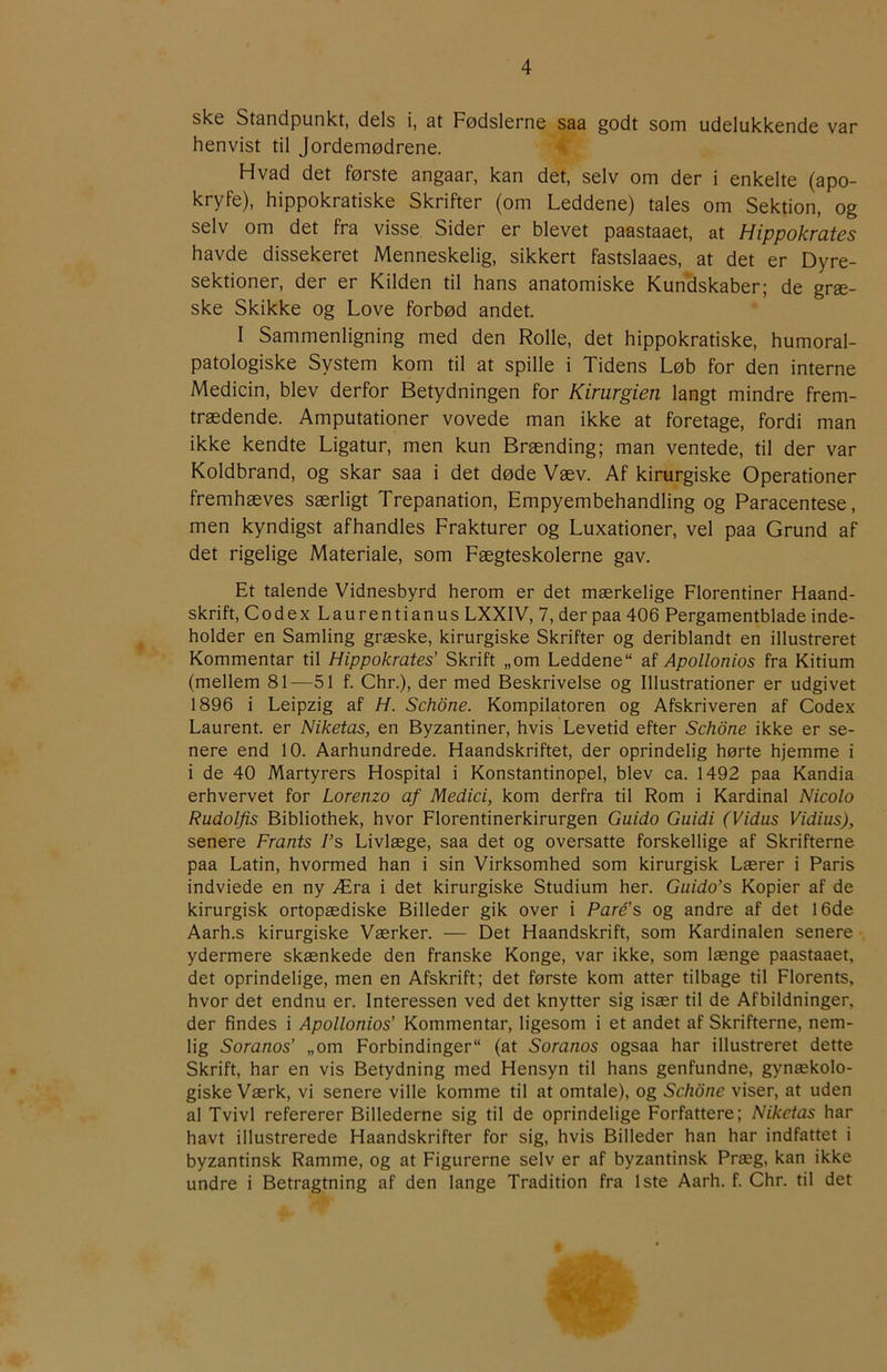 ske Standpunkt, dels i, at Fødslerne saa godt som udelukkende var henvist til Jordemødrene. Hvad det første angaar, kan det, selv om der i enkelte (apo- kryfe), hippokratiske Skrifter (om Leddene) tales om Sektion, og selv om det fra visse Sider er blevet paastaaet, at Hippokrates havde dissekeret Menneskelig, sikkert fastslaaes, at det er Dyre- sektioner, der er Kilden til hans anatomiske Kundskaber; de græ- ske Skikke og Love forbød andet. I Sammenligning med den Rolle, det hippokratiske, humoral- patologiske System kom til at spille i Tidens Løb for den interne Medicin, blev derfor Betydningen for Kirurgien langt mindre frem- trædende. Amputationer vovede man ikke at foretage, fordi man ikke kendte Ligatur, men kun Brænding; man ventede, til der var Koldbrand, og skar saa i det døde Væv. Af kirurgiske Operationer fremhæves særligt Trepanation, Empyembehandling og Paracentese, men kyndigst afhandles Frakturer og Luxationer, vel paa Grund af det rigelige Materiale, som Fægteskolerne gav. Et talende Vidnesbyrd herom er det mærkelige Florentiner Haand- skrift, Codex Laurentianus LXXIV, 7, der paa 406 Pergamentblade inde- holder en Samling græske, kirurgiske Skrifter og deriblandt en illustreret Kommentar til Hippokrates’ Skrift „om Leddene af Apollonios fra Kitium (mellem 81—51 f. Chr.), der med Beskrivelse og Illustrationer er udgivet 1896 i Leipzig af H. Schone. Kompilatoren og Afskriveren af Codex Laurent, er Niketas, en Byzantiner, hvis Levetid efter Schone ikke er se- nere end 10. Aarhundrede. Haandskriftet, der oprindelig hørte hjemme i i de 40 Martyrers Hospital i Konstantinopel, blev ca. 1492 paa Kandia erhvervet for Lorenzo af Medici, kom derfra til Rom i Kardinal Nicolo Rudolfis Bibliothek, hvor Florentinerkirurgen Guido Guidi (Vidus Vidius), senere Frants I’s Livlæge, saa det og oversatte forskellige af Skrifterne paa Latin, hvormed han i sin Virksomhed som kirurgisk Lærer i Paris indviede en ny Æra i det kirurgiske Studium her. Guido’s Kopier af de kirurgisk ortopædiske Billeder gik over i Paré's og andre af det 16de Aarh.s kirurgiske Værker. — Det Haandskrift, som Kardinalen senere ydermere skænkede den franske Konge, var ikke, som længe paastaaet, det oprindelige, men en Afskrift; det første kom atter tilbage til Florents, hvor det endnu er. Interessen ved det knytter sig især til de Afbildninger, der findes i Apollonios’ Kommentar, ligesom i et andet af Skrifterne, nem- lig Soranos’ „om Forbindinger (at Soranos ogsaa har illustreret dette Skrift, har en vis Betydning med Hensyn til hans genfundne, gynækolo- giske Værk, vi senere ville komme til at omtale), og Schone viser, at uden al Tvivl refererer Billederne sig til de oprindelige Forfattere; Niketas har havt illustrerede Haandskrifter for sig, hvis Billeder han har indfattet i byzantinsk Ramme, og at Figurerne selv er af byzantinsk Præg, kan ikke undre i Betragtning af den lange Tradition fra 1ste Aarh. f. Chr. til det