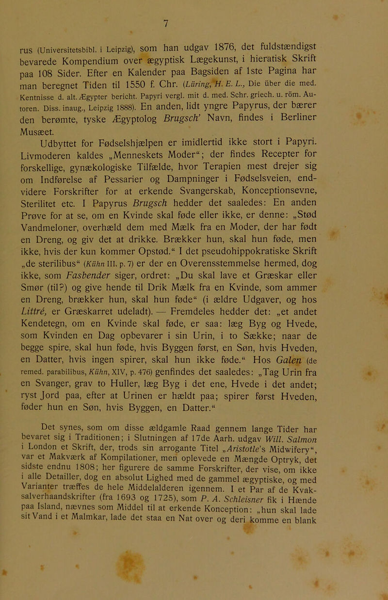 rus (Universitetsbibi. i Leipzig), som han udgav 1876, det fuldstøendigst bevarede Kompendium over ægyptisk Lægekunst, i hieratisk Skrift paa 108 Sider. Efter en Kalender paa Bagsiden af 1ste Pagina har man beregnet Tiden til 1550 f. Chr. {Luring,'H. E. L., Die iiber die med. Kentnisse d. alt. Ægypter bericht. Papyri vergi. mit d. med. Schr. griech. u. rom. Au- toren. Diss. inaug., Leipzig 1888). En anden, lidt yngre Papyrus, der bærer den berømte, tyske Ægyptolog Brugsch’ Navn, findes i Berliner Musæet. Udbyttet for Fødselshjælpen er imidlertid ikke stort i Papyri. Livmoderen kaldes „Menneskets Moder; der findes Recepter for forskellige, gynækologiske Tilfælde, hvor Terapien mest drejer sig om Indførelse af Pessarier og Dampninger i Fødselsveien, end- videre Forskrifter for at erkende Svangerskab, Konceptionsevne, Sterilitet etc. I Papyrus Brugsch hedder det saaledes: En anden Prøve for at se, om en Kvinde skal føde eller ikke, er denne: „Stød Vandmeloner, overhæld dem med Mælk fra en Moder, der har født en Dreng, og giv det at drikke. Brækker hun, skal hun føde, men ikke, hvis der kun kommer Opstød. I det pseudohippokratiske Skrift „de sterilibus (KUhnULp.i) er der en Overensstemmelse hermed, dog ikke, som Fasbender siger, ordret: „Du skal lave et Græskar eller Smør (til?) og give hende til Drik Mælk fra en Kvinde, som ammer en Dreng, brækker hun, skal hun føde (i ældre Udgaver, og hos Liitré, er Græskarret udeladt). — Fremdeles hedder det: „et andet Kendetegn, om en Kvinde skal føde, er saa: læg Byg og Hvede, som Kvinden en Dag opbevarer i sin Urin, i to Sække; naar de begge spire, skal hun føde, hvis Byggen først, en Søn, hvis Hveden, en Datter, hvis ingen spirer, skal hun ikke føde. Hos Galen (de remed. parabilibus, A’u/zn, XIV, p. 476) genfindes det saaledes: „Tag Urin fra en Svanger, grav to Huller, læg Byg i det ene. Hvede i det andet; ryst Jord paa, efter at Urinen er hældt paa; spirer først Hveden, føder hun en Søn, hvis Byggen, en Datter. Det synes, som om disse ældgamle Raad gennem lange Tider har bevaret sig i Traditionen; i Slutningen af 17de Aarh. udgav Will. Salmon i London et Skrift, der, trods sin arrogante Titel „Aristotle’s Midwifery, var et Makværk af Kompilationer, men oplevede en Mængde Optryk, det sidste endnu 1808; her figurere de samme Forskrifter, der vise, om ikke i alle Detailler, dog en absolut Lighed med de gammel ægyptiske, og med Varianter træffes de hele Middelalderen igennem. I et Par af de Kvak- salverhaandskrifter (fra 1693 og 1725), som P. A. Schleisner fik i Hænde paa Island, nævnes som Middel til at erkende Konception: „hun skal lade sit Vand i et Malmkar, lade det staa en Nat over og deri komme en blank