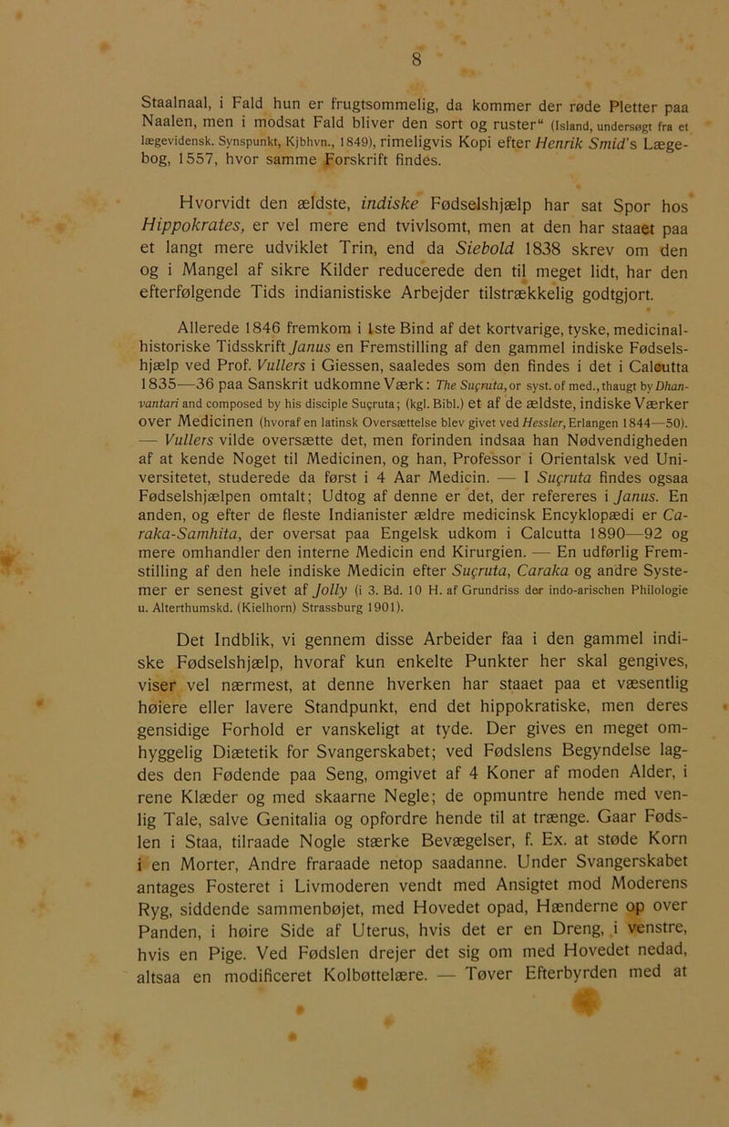 Staalnaal, i Fald hun er frugtsommelig, da kommer der røde Pletter paa Naalen, men i modsat Fald bliver den sort og ruster** (Island, undersøgt fra et lægevidensk. Synspunkt, Kjbhvn., 1849), rimeligvis Kopi efter Henrik Smid’s Læge- bog, 1557, hvor samme Forskrift findes. Hvorvidt den ældste, indiske Fødselshjælp har sat Spor hos Hippokrates, er vel mere end tvivlsomt, men at den har staaet paa et langt mere udviklet Trin, end da Siebold 1838 skrev om den og i Mangel af sikre Kilder reducerede den til meget lidt, har den efterfølgende Tids indianistiske Arbejder tilstrækkelig godtgjort. Allerede 1846 fremkom i Iste Bind af det kortvarige, tyske, medicinal- historiske Tidsskrift Janus en Fremstilling af den gammel indiske Fødsels- hjælp ved Prof. Vallers i Giessen, saaledes som den findes i det i Caloutta 1835—36 paa Sanskrit udkomne Værk: The Sugmta,ov syst.of med.,thaugt byZ)/zan- vantari and composed by his disciple Su?ruta; (kgl. Bibi.) et af de ældste, indiske Værker over Medicinen (hvoraf en latinsk Oversættelse blev givet ved//essier, Erlangen 1844—50). — Vallers vilde oversætte det, men forinden indsaa han Nødvendigheden af at kende Noget til Medicinen, og han. Professor i Orientalsk ved Uni- versitetet, studerede da først i 4 Aar Medicin. — I Sagrata findes ogsaa Fødselshjælpen omtalt; Udtog af denne er det, der refereres i Janus. En anden, og efter de fleste Indianister ældre medicinsk Encyklopædi er Ca- raka-Samhita, der oversat paa Engelsk udkom i Calcutta 1890—92 og mere omhandler den interne Medicin end Kirurgien. — En udførlig Frem- stilling af den hele indiske Medicin efter Sagrata, Caraka og andre Syste- mer er senest givet af Jolly (i 3. Bd. lO H. af Grundriss der indo-arischen Philologie u. Alterthumskd. (Kielhorn) Strassburg 1901). Det Indblik, vi gennem disse Arbeider faa i den gammel indi- ske Fødselshjælp, hvoraf kun enkelte Punkter her skal gengives, viser vel nærmest, at denne hverken har staaet paa et væsentlig høiere eller lavere Standpunkt, end det hippokratiske, men deres gensidige Forhold er vanskeligt at tyde. Der gives en meget om- hyggelig Diætetik for Svangerskabet; ved Fødslens Begyndelse lag- des den Fødende paa Seng, omgivet af 4 Koner af moden Alder, i rene Klæder og med skaarne Negle; de opmuntre hende med ven- lig Tale, salve Genitalia og opfordre hende til at trænge. Gaar Føds- len i Staa, tilraade Nogle stærke Bevægelser, f. Ex. at støde Korn i en Morter, Andre fraraade netop saadanne. Under Svangerskabet antages Fosteret i Livmoderen vendt med Ansigtet mod Moderens Ryg, siddende sammenbøjet, med Hovedet opad. Hænderne op over Panden, i høire Side af Uterus, hvis det er en Dreng, i venstre, hvis en Pige. Ved Fødslen drejer det sig om med Hovedet nedad, altsaa en modificeret Kolbøttelære. — Tøver Efterbyrden med at