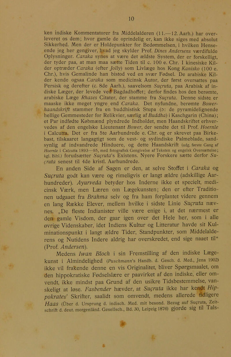ken indiske Kommentatorer fra Middelalderen (II.—12. Aarh.) har over- leveret os dem; hvor gamle de oprindelig er, kan ikke siges med absolut Sikkerhed. Men der er Holdepunkter for Bedømmelsen, i hvilken Hense- ende jeg her gengiver, hvad jeg skylder Prof. Dines Andersens værdifulde Oplysninger. Caraka synes at være det ældste System, der er forskelligt, der tyder paa, at man maa sætte Tiden til c. 100 e. Chr. I kinesiske Kil- der optræder Caraka (efter Jolly) som Livlæge hos Kong Kanisko (100 e. Chr.), hvis Gemalinde han bistod ved en svær Fødsel. De arabiske Kil- der kende ogsaa Caraka som medicinsk Autor, der først oversattes paa Persisk og derefter (c. 8de Aarh.), saavelsom Sugruta, paa Arabisk af in- diske Læger, der levede veo Bagdadhoffet; derfor findes hos den berømte, arabiske Læge Rhazes Citater, der stamme fra Sugruta. Denne sidste er maaske ikke meget yngre end Caraka. Det nyfundne, berømte Bower- haandskrift stammer fra en buddhistisk Stupa (o: de pyramidelignende hellige Gemmesteder for Relikvier, særlig af Buddha) i Kaschgarin (China); et Par indfødte Købmænd plyndrede Indholdet, men Haandskriftet erhver- vedes af den engelske Lieutenant Bower, der sendte det til Prof. Hoernle i Calcutta. Det er fra 5te Aarhundrede e. Chr. og er skrevet paa Birke- bast, tilskaaret langagtigt som de vest- og sydindiske Palmeblade, sand- synlig af indvandrede Hinduere, og dette Haandskrift (udg. første Gang af Hoemle i Calcutta 1893—95, med fotografisk Gengivelse af Teksten og engelsk Oversættelse; kgi. Bibi.) forudsætter Sugruta’s Existens. Nyere Forskere sætte derfor Su- gruta senest til 4de kristl. Aarhundrede. En anden Side af Sagen er den, at selve Stoffet i Caraka og Sugruta godt kan være og rimeligvis er langt ældre (adskillige Aar- hundreder). Ayurveda betyder hos Inderne ikke et specielt, medi- cinsk Værk, men Læren om Lægekunsten; den er efter Traditio- nen udgaaet fra Brahma selv og fra ham forplantet videre gennem en lang Række Elever, mellem hvilke i sidste Linie Sugruta næv- nes. „De fleste Indianister ville være enige i, at det nærmest er den gamle Visdom, der gaar igen over det Hele her, som i alle øvrige Videnskaber, idet Indiens Kultur og Litteratur havde sit Kul- minationspunkt i langt ældre Tider, Standpunkter, som Middelalde- rens og Nutidens Indere aldrig har overskredet, end sige naaet til“ (Prof. Andersen). Medens Iwan Bloch i sin Fremstilling af den indiske Læge- kunst i Almindelighed (Puschmann’s Handb. d. Gesch. d. Med., Jena 1902) ikke vil frakende denne en vis Originalitet, bliver Spørgsmaalet, om den hippokratiske Fødselslære er paavirket af den indiske, eller om- vendt, ikke mindst paa Grund af den usikre Tidsbestemmelse, van- skeligt at løse. Fastender hævder, at Sugruta ikke har kendt Hip- pokrates’ Skrifter, saalidt som omvendt, medens allerede tidligere Haas (Ober d. Ursprung d. indisch. Med. mit besond. Bezug auf Su?ruta, Zeit- schrift d. deut. morgenland. Gesellsch., Bd. 30, Leipzig 1876) gjorde sig til Tals-