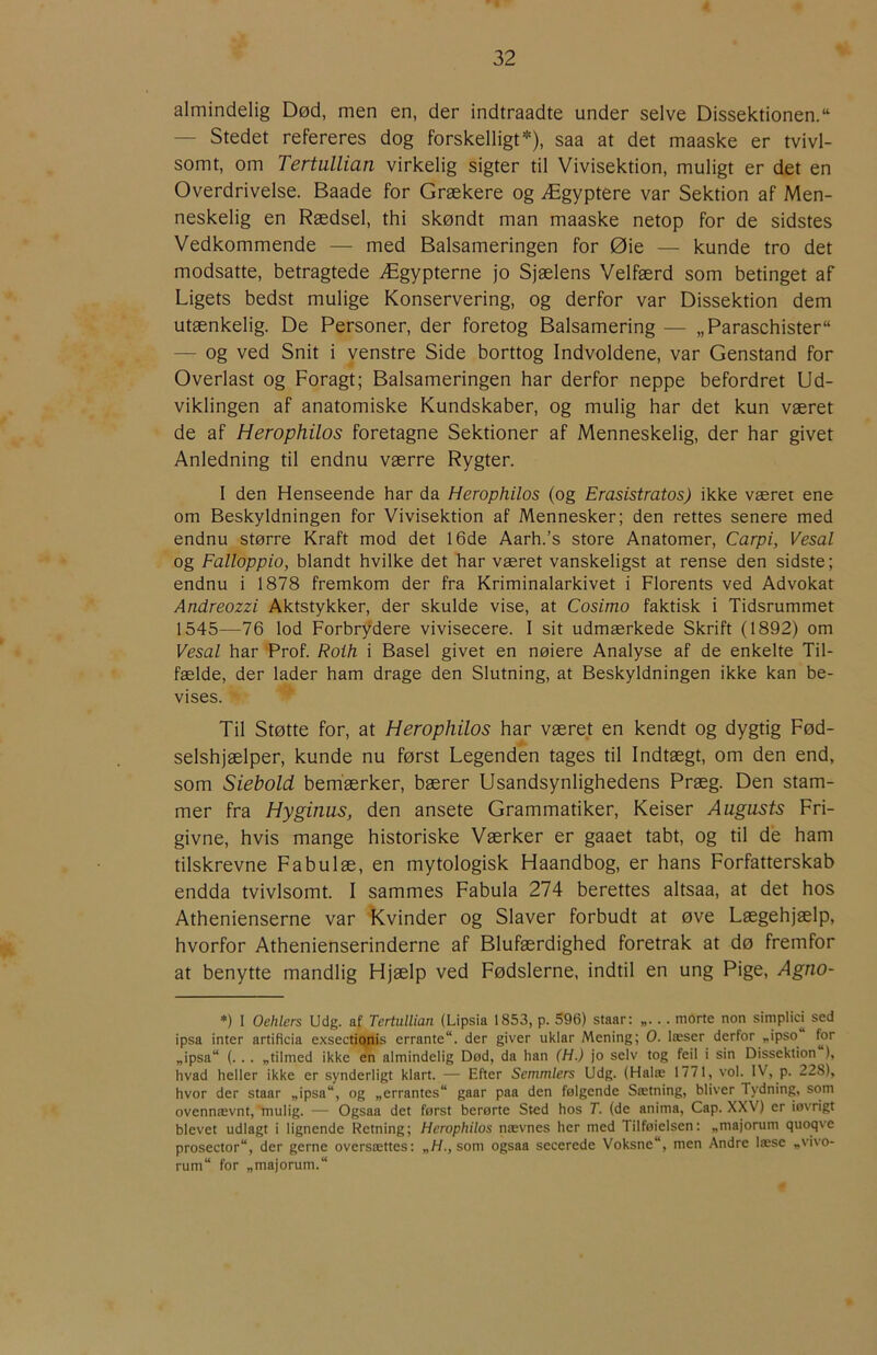 almindelig Død, men en, der indtraadte under selve Dissektionen. — Stedet refereres dog forskelligt*), saa at det maaske er tvivl- somt, om Tertullian virkelig sigter til Vivisektion, muligt er det en Overdrivelse. Baade for Grækere og Ægyptere var Sektion af Men- neskelig en Rædsel, thi skøndt man maaske netop for de sidstes Vedkommende — med Balsameringen for Øie — kunde tro det modsatte, betragtede Ægypterne jo Sjælens Velfærd som betinget af Ligets bedst mulige Konservering, og derfor var Dissektion dem utænkelig. De Personer, der foretog Balsamering — „Paraschister — og ved Snit i venstre Side borttog Indvoldene, var Genstand for Overlast og Foragt; Balsameringen har derfor neppe befordret Ud- viklingen af anatomiske Kundskaber, og mulig har det kun været de af Herophilos foretagne Sektioner af Menneskelig, der har givet Anledning til endnu værre Rygter. I den Henseende har da Herophilos (og Erasistratos) ikke været ene om Beskyldningen for Vivisektion af Mennesker; den rettes senere med endnu større Kraft mod det 16de Aarh.’s store Anatomer, Carpi, Vesal og Falloppio, blandt hvilke det har været vanskeligst at rense den sidste; endnu i 1878 fremkom der fra Kriminalarkivet i Florents ved Advokat Andreozzi Aktstykker, der skulde vise, at Cosimo faktisk i Tidsrummet 1545—76 lod Forbrydere vivisecere. I sit udmærkede Skrift (1892) om Vesal har Prof. Roih i Basel givet en nøiere Analyse af de enkelte Til- fælde, der lader ham drage den Slutning, at Beskyldningen ikke kan be- vises. Til Støtte for, at Herophilos har været en kendt og dygtig Fød- selshjælper, kunde nu først Legenden tages til Indtægt, om den end, som Siebold bemærker, bærer Usandsynlighedens Præg. Den stam- mer fra Hyginus, den ansete Grammatiker, Keiser Augusts Fri- givne, hvis mange historiske Værker er gaaet tabt, og til de ham tilskrevne Fabulæ, en mytologisk Haandbog, er hans Forfatterskab endda tvivlsomt. I sammes Fabula 274 berettes altsaa, at det hos Athenienserne var Kvinder og Slaver forbudt at øve Lægehjælp, hvorfor Athenienserinderne af Blufærdighed foretrak at dø fremfor at benytte mandlig Hjælp ved Fødslerne, indtil en ung Pige, Agno- *) I Oehlers Udg. af Tertullian (Lipsia 1853, p. 596) staar: .. morte non simplici sed ipsa inter artiflcia exsectjonis errante“. der giver uklar Mening; O. læser derfor ,.ipso for „ipsa“ (. . . „tilmed ikke en almindelig Død, da han (H.) jo selv tog feil i sin Dissektion ), hvad heller ikke er synderligt klart. — Efter Semmlers Udg. (Halæ 1771, vol. IV, p. 228), hvor der staar „ipsa“, og „errantes“ gaar paa den følgende Sætning, bliver Tydning, som ovennævnt,'mulig. — Ogsaa det først berørte Sted hos T. (de anima, Cap. XXV) er iøvrigt blevet udlagt i lignende Retning; Herophilos nævnes her med Tilføielsen: „majorum quoqve prosector“, der gerne oversættes: „H., som ogsaa secerede Voksne, men Andre læse „vivo- rum“ for „majorum.