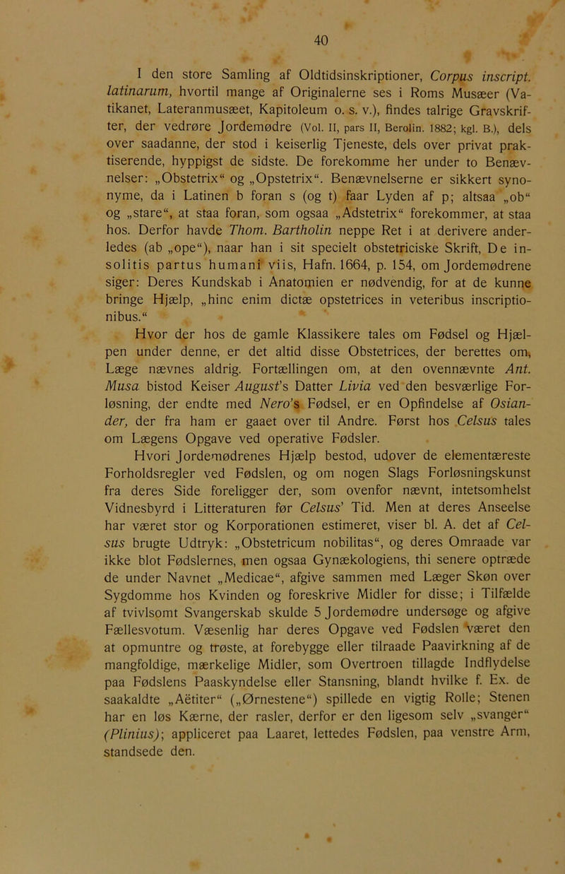 I den store Samling af Oldtidsinskriptioner, Corpus inscript. latinarum, hvortil mange af Originalerne ses i Roms Musæer (Va- tikanet, Lateranmusæet, Kapitoleum o. s. v.), findes talrige Gravskrif- ter, der vedrøre Jordemødre (Vol. ii, pars ii, Beroiin. 1882; kgi. b.), dels over saadanne, der stod i keiserlig Tjeneste, dels over privat prak- tiserende, hyppigst de sidste. De forekomme her under to Benæv- nelser: „Obstetrix og „Opstetrix“. Benævnelserne er sikkert syno- nyme, da i Latinen b foran s (og t) faar Lyden af p; altsaa „ob“ og „stare“, at staa foran, som ogsaa „Adstetrix forekommer, at staa hos. Derfor havde Thom. Bartholin neppe Ret i at derivere ander- ledes (ab ,,ope“), naar han i sit specielt obstetriciske Skrift, De in- solitis partus humani viis, Hafn. 1664, p. 154, om Jordemødrene siger: Deres Kundskab i Anatomien er nødvendig, for at de kunne bringe Hjælp, „hine enim dictæ opstetrices in veteribus inscriptio- nibus.“ Hvor der hos de gamle Klassikere tales om Fødsel og Hjæl- pen under denne, er det altid disse Obstetrices, der berettes om^ Læge nævnes aldrig. Fortællingen om, at den ovennævnte Ant. Musa bistod Keiser Augusts Datter Livia ved den besværlige For- løsning, der endte med Nero’s Fødsel, er en Opfindelse af Osian- der, der fra ham er gaaet over til Andre. Først hos Celsus tales om Lægens Opgave ved operative Fødsler. Hvori jordemødrenes Hjælp bestod, udover de elementæreste Forholdsregler ved Fødslen, og om nogen Slags Forløsningskunst fra deres Side foreligger der, som ovenfor nævnt, intetsomhelst Vidnesbyrd i Litteraturen før Celsus' Tid. Men at deres Anseelse har været stor og Korporationen estimeret, viser bl. A. det af Cel- sus brugte Udtryk: „Obstetrieum nobilitas, og deres Omraade var ikke blot Fødslernes, men ogsaa Gynækologiens, thi senere optræde de under Navnet „Medicae, afgive sammen med Læger Skøn over Sygdomme hos Kvinden og foreskrive Midler for disse; i Tilfælde af tvivlsomt Svangerskab skulde 5 jordemødre undersøge og afgive Fællesvotum. Væsenlig har deres Opgave ved Fødslen Været den at opmuntre og trøste, at forebygge eller tilraade Paavirkning af de mangfoldige, mærkelige Midler, som Overtroen tillagde Indflydelse paa Fødslens Paaskyndelse eller Stansning, blandt hvilke f. Ex. de saakaldte „Aétiter („Ørnestene) spillede en vigtig Rolle; Stenen har en løs Kærne, der rasler, derfor er den ligesom selv „svanger (Plinius); appliceret paa Laaret, lettedes Fødslen, paa venstre Arm, standsede den.