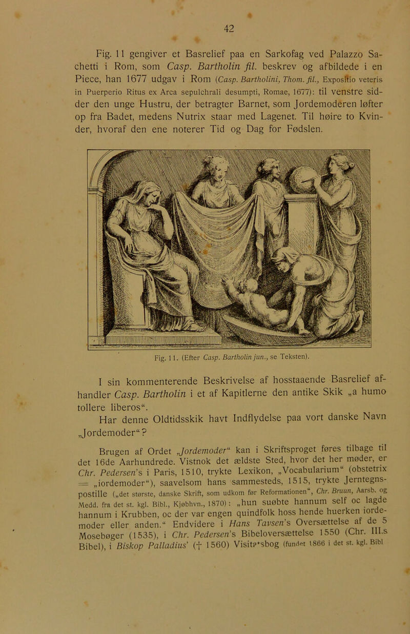 Fig. 11 gengiver et Basrelief paa en Sarkofag ved Palazzo Sa- chetti i Rom, som Casp. Bartholin fil. beskrev og afbildede i en Piece, han 1677 udgav i Rom (Casp. Bartholini, Thom. fil., Exposilio veteris in Puerperio Ritus ex Arca sepulchrali desumpti, Romae, 1677): til venstre sid- der den unge Hustru, der betragter Barnet, som Jordemoderen løfter op fra Badet, medens Nutrix staar med Lagenet. Til høire to Kvin- der, hvoraf den ene noterer Tid og Dag for Fødslen. Fig. 11. (Efter Casp. Bartholin jan., se Teksten). I sin kommenterende Beskrivelse af hosstaaende Basrelief af- handler Casp. Bartholin i et af Kapitlerne den antike Skik „a humo tollere liberos. Har denne Oldtidsskik havt Indflydelse paa vort danske Navn „Jordemoder? Brugen af Ordet Jordemoder'' kan i Skriftsproget føres tilbage til det 16de Aarhundrede. Vistnok det ældste Sted, hvor det her møder, er Chr. Pedersen's i Paris, 1510, trykte Lexikon, „Vocabularium (obstetnx = „iordemoder), saavelsom hans sammesteds, 1515, trykte Jerntegns- postille („det største, danske Skrift, som udkom før Reformationen, Chr. Bruun, Aarsb. og Medd. fra det st. kgi. Bibi., Kjøbhvn., 1870): „hun suøbte hannum self oc lagde hannum i Krubben, oc der var engen quindfolk hoss hende huerken lorde- moder eller anden. Endvidere i Hans Tavsen’s Oversættelse af ^ Mosebøger (1535), i Chr. Pedersen's Bibeloversættelse 1550 (Chr. IIl.s Bibel), i Biskop Palladius' (f 1560) Visita^sbog (fundet i866 i det st. kgi. Bibi