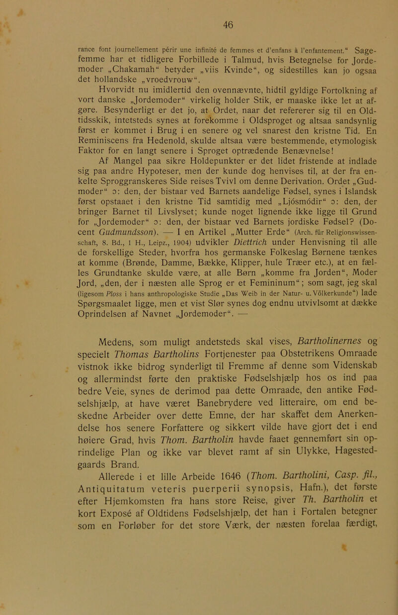 rance font journellement périr une infinité de femmes et d’enfans å l’enfantement. Sage- femme har et tidligere Forbillede i Talmud, hvis Betegnelse for Jorde- moder „Chakamah“ betyder „viis Kvinde, og sidestilles kan jo ogsaa det hollandske „vroedvrouw. Hvorvidt nu imidlertid den ovennævnte, hidtil gyldige Fortolkning af vort danske „Jordemoder virkelig holder Stik, er maaske ikke let at af- gøre. Besynderligt er det jo, at Ordet, naar det refererer sig til en Old- tidsskik, intetsteds synes at forekomme i Oldsproget og altsaa sandsynlig først er kommet i Brug i en senere og vel snarest den kristne Tid. En Reminiscens fra Hedenold, skulde altsaa være bestemmende, etymologisk Faktor for en langt senere i Sproget optrædende Benævnelse! Af Mangel paa sikre Holdepunkter er det lidet fristende at indlade sig paa andre Hypoteser, men der kunde dog henvises til, at der fra en- kelte Sproggranskeres Side reises Tvivl om denne Derivation. Ordet „Gud- moder o: den, der bistaar ved Barnets aandelige Fødsel, synes i Islandsk først opstaaet i den kristne Tid samtidig med „Ljosmodir o: den, der bringer Barnet til Livslyset; kunde noget lignende ikke ligge til Grund for „Jordemoder o: den, der bistaar ved Barnets jordiske Fødsel? (Do- cent G udmundsso n). — I en Artikel „Mutter Erde (Arch. fur Reiigionswissen- schaft, 8. Bd., 1 H., Leipz., 1904) udvikler Diettrich under Henvisning til alle de forskellige Steder, hvorfra hos germanske Folkeslag Børnene tænkes at komme (Brønde, Damme, Bække, Klipper, hule Træer etc.), at en fæl- les Grundtanke skulde være, at alle Børn „komme fra Jorden, Moder Jord, „den, der i næsten alle Sprog er et Femininum; som sagt, jeg skal (ligesom Ploss i hans anthropologiske Studie „Das Weib in der Natur- u. Volkerkunde) lade Spørgsmaalet ligge, men et vist Slør synes dog endnu utvivlsomt at dække Oprindelsen af Navnet „Jordemoder. — Medens, som muligt andetsteds skal vises, Bartholinernes og specielt Thomas Bartholins Fortjenester paa Obstetrikens Omraade vistnok ikke bidrog synderligt til Fremme af denne som Videnskab og allermindst førte den praktiske Fødselshjælp hos os ind paa bedre Veie, synes de derimod paa dette Omraade, den antike Fød- selshjælp, at have været Banebrydere ved litteraire, om end be- skedne Arbeider over dette Emne, der har skaffet dem Anerken- delse hos senere Forfattere og sikkert vilde have gjort det i end høiere Grad, hvis Thom. Bartholin havde faaet gennemført sin op- rindelige Plan og ikke var blevet ramt af sin Ulykke, Hagested- gaards Brand. Allerede i et lille Arbeide 1646 {Thom. Bartholini, Casp. fil., Antiquitatum veteris puerperii synopsis, Hafn.), det første efter Fljemkomsten fra hans store Reise, giver Th. Bartholin et kort Exposé af Oldtidens Fødselshjælp, det han i Fortalen betegner som en Forløber for det store Værk, der næsten forelaa færdigt.