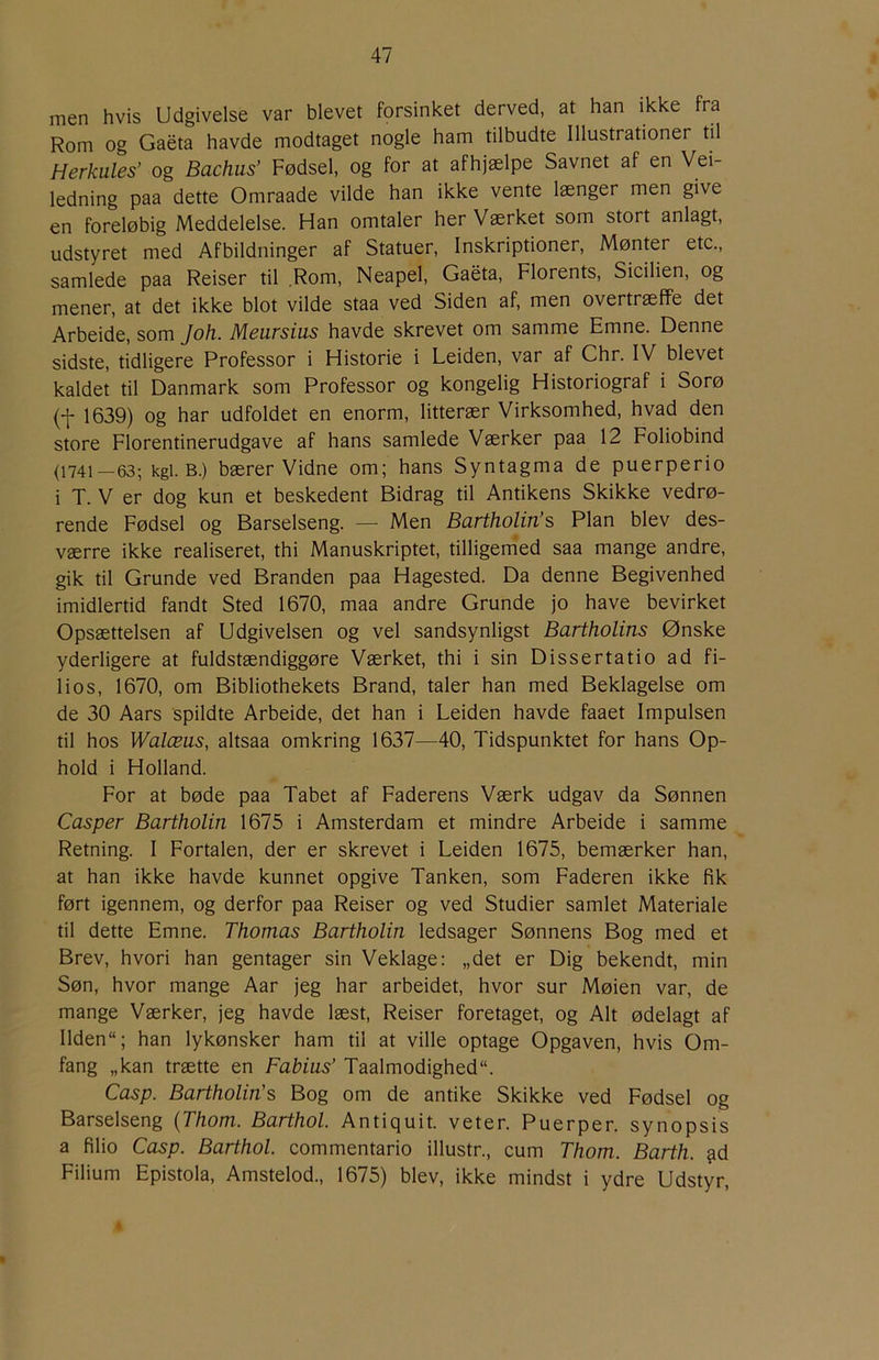 men hvis Udgivelse var blevet forsinket derved, at han ikke fra Rom og Gaéta havde modtaget nogle ham tilbudte Illustrationer til Herkules’ og Bachus’ Fødsel, og for at afhjælpe Savnet af en Vei- ledning paa dette Omraade vilde han ikke vente længer men give en foreløbig Meddelelse. Han omtaler her Værket som stort anlagt, udstyret med Afbildninger af Statuer, Inskriptioner, Mønter etc., samlede paa Reiser til .Rom, Neapel, Gaéta, Florents, Sicilien, og mener, at det ikke blot vilde staa ved Siden af, men overtræffe det Arbeide, som Joh. Meursias havde skrevet om samme Emne. Denne sidste, tidligere Professor i Historie i Leiden, var af Chr. IV blevet kaldet til Danmark som Professor og kongelig Historiograf i Sorø (f 1639) og har udfoldet en enorm, litterær Virksomhed, hvad den store Florentinerudgave af hans samlede Værker paa 12 Foliobind (1741—63; kgl. B.) bærer Vidne om; hans Syntagma de puerperio i T. V er dog kun et beskedent Bidrag til Antikens Skikke vedrø- rende Fødsel og Barselseng. — Men Bartholin’s Plan blev des- værre ikke realiseret, thi Manuskriptet, tilligemed saa mange andre, gik til Grunde ved Branden paa Hagested. Da denne Begivenhed imidlertid fandt Sted 1670, maa andre Grunde jo have bevirket Opsættelsen af Udgivelsen og vel sandsynligst Bartholins Ønske yderligere at fuldstændiggøre Værket, thi i sin Disser ta ti o ad fi- lios, 1670, om Bibliothekets Brand, taler han med Beklagelse om de 30 Aars spildte Arbeide, det han i Leiden havde faaet Impulsen til hos Walæus, altsaa omkring 1637—40, Tidspunktet for hans Op- hold i Holland. For at bøde paa Tabet af Faderens Værk udgav da Sønnen Casper Bartholin 1675 i Amsterdam et mindre Arbeide i samme Retning. I Fortalen, der er skrevet i Leiden 1675, bemærker han, at han ikke havde kunnet opgive Tanken, som Faderen ikke fik ført igennem, og derfor paa Reiser og ved Studier samlet Materiale til dette Emne. Thomas Bartholin ledsager Sønnens Bog med et Brev, hvori han gentager sin Veklage: „det er Dig bekendt, min Søn, hvor mange Aar jeg har arbeidet, hvor sur Møien var, de mange Værker, jeg havde læst. Reiser foretaget, og Alt ødelagt af Ilden; han lykønsker ham til at ville optage Opgaven, hvis Om- fang „kan trætte en Fabius’ Taalmodighed. Casp. Bartholin's Bog om de antike Skikke ved Fødsel og Barselseng {Thom. Barthol. Antiquit. veter. Puerper. synopsis a filio Casp. Barthol. commentario illustr., cum Thom. Barth. ^d Filium Epistola, Amstelod., 1675) blev, ikke mindst i ydre Udstyr,