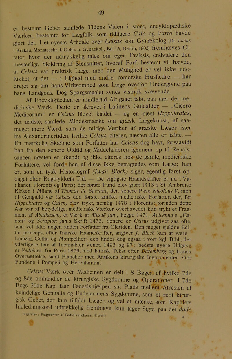 et bestemt Gebet samlede Tidens Viden i store, encyklopædiske Værker, bestemte for Lægfolk, som tidligere Cuto og Varw havde gjort det. I et nyeste Arbeide over Celsus som Gynækolog (Dr. Lachs i Krakau, Monatsschr. f. Gebh. u. Gynaekol., Bd. 15, Berlin, 1902) fremhæves Ci- tater, hvor der udtrykkelig tales om egen Praksis, endvidere den mesterlige Skildring af Stensnittet, hvoraf Forf. bestemt vil hævde, at Celsus var praktisk Læge, men den Mulighed er vel ikke ude- lukket, at det — i Lighed med andre, romerske Husfædre — har drejet sig om hans Virksomhed som Læge overfor Undergivne paa hans Landgods. Dog Spørgsmaalet synes vistnok svævende. Af Encyklopædien er imidlertid Alt gaaet tabt, paa nær det me- dicinske Værk. Dette er skrevet i Latinens Guldalder — „Cicero Medicorum“ er Celsus blevet kaldet — og er, næst Hippokrates, det ældste, samlede Mindesmærke om græsk Lægekunst; af saa- meget mere Værd, som de talrige Værker af græske Læger især fra Alexandrinertiden, hvilke Celsus citerer, næsten alle er tabte. — En mærkelig Skæbne som Forfatter har Celsus dog havt, forsaavidt han fra den senere Oldtid og Middelalderen igennem op til Renais- sancen næsten er ukendt og ikke citeres hos- de gamle, medicinske Forfattere, vel fordi* han af disse ikke betragtedes som Læge; han er, som en tysk Historiograf (Iwan Bloch) siger, egentlig først op- daget efter Bogtrykkets Tid. — De vigtigste Haandskrifter er nu i Va- tikanet, Florents og Paris; det første Fund blev gjort 1443 i St. Ambroise Kirken i Milano af Thomas de Sarzane, den senere Pave Nicolaus V, men til Gengæld var Celsus den første, antike, medicinske Forfatter, der, før Hippokrates og Galen, blev trykt, nemlig 1478 i Florents;,forinden dette Aar var af betydelige, medicinske Værker overhovedet kun trykt et Frag- ment af Abulkasem, et Værk af Mesue jun., begge 1471, Avicenna’s „Ca- non og Serapion jun.s Skrift 1473. Senere er Celsus udgivet saa ofte, som vel ikke nogen anden Forfatter fra Oldtiden. Den meget sjeldne Edi- tio princeps, efter franske Haandskrifter, angiver J. Bloch kun at være Leipzig, Gotha og Montpellier; den findes dog ogsaa i vort kgl. Bibi., der yderligere har af Incunabler Venet. 1493 og 97; bedste nyere Udgave er Vedrénes, fra Paris 1876, med latinsk Tekst efter Ba'rerflberg og fransk Oversættelse, samt Plancher med Antikens kirurgiske Instrumenter efter Fundene i Pompeji og Herculanum. ^ Celsus’Værk over Medicinen er delt i 8 Bøger, af hvilke 7de og 8de omhandler de kirurgiske Sygdomme og Operationer. I 7de Bogs 29de Kap. faar Fødselshjælpen sin Plads mellem 'Atresien af kvindelige Genitalia og Endetarmens Sygdomme, som et rent kirur- gisk Gebet, der kun tilfaldt Læger, og vel at mærke, som Kapitlets Indledningsord udtrykkelig fremhæve, kun tager Sigte paa det døde Ingerslev: Fragmenter af Fødselshjælpens Historie 4