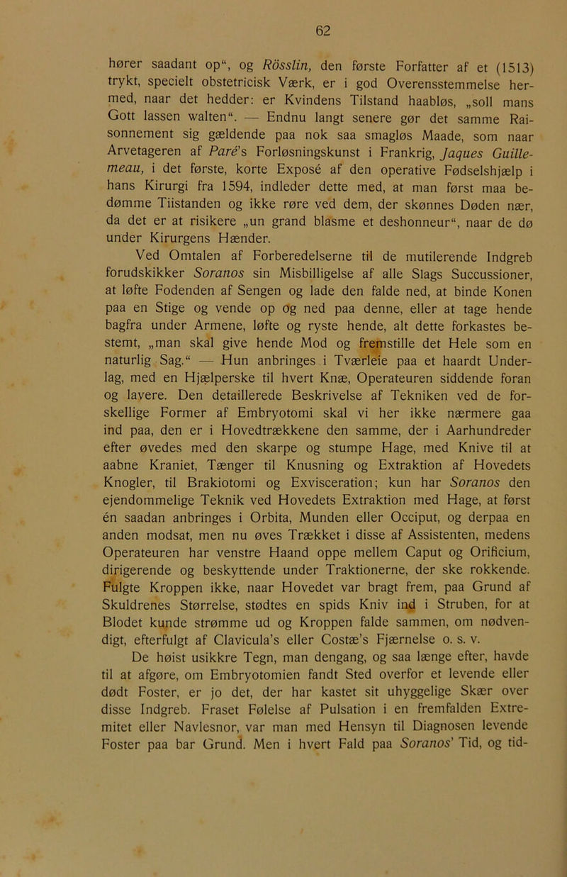 hører saadant op“, og Rdsslin, den første Forfatter af et (1513) trykt, specielt obstetricisk Værk, er i god Overensstemmelse her- med, naar det hedder: er Kvindens Tilstand haabløs, „soli mans Gott lassen walten. — Endnu langt senere gør det samme Rai- sonnement sig gældende paa nok saa smagløs Maade, som naar Arvetageren af Paré’s Forløsningskunst i Frankrig, Jaques Guille- meau, i det første, korte Exposé af den operative Fødselshjælp i hans Kirurgi fra 1594, indleder dette med, at man først maa be- dømme Tiistanden og ikke røre ved dem, der skønnes Døden nær, da det er at risikere „un grand blasme et deshonneur, naar de dø under Kirurgens Hænder. Ved Omtalen af Forberedelserne til de mutilerende Indgreb forudskikker Soranos sin Misbilligelse af alle Slags Succussioner, at løfte Fodenden af Sengen og lade den falde ned, at binde Konen paa en Stige og vende op og ned paa denne, eller at tage hende bagfra under Armene, løfte og ryste hende, alt dette forkastes be- stemt, „man skal give hende Mod og fremstille det Hele som en naturlig Sag.“ — Hun anbringes i Tværleie paa et haardt Under- lag, med en Hjaelperske til hvert Knæ, Operateuren siddende foran og lavere. Den detaillerede Beskrivelse af Tekniken ved de for- skellige Former af Embryotomi skal vi her ikke nærmere gaa ind paa, den er i Hovedtrækkene den samme, der i Aarhundreder efter øvedes med den skarpe og stumpe Hage, med Knive til at aabne Kraniet, Tænger til Knusning og Extraktion af Hovedets Knogler, til Brakiotomi og Exvisceration; kun har Soranos den ejendommelige Teknik ved Hovedets Extraktion med Hage, at først én saadan anbringes i Orbita, Munden eller Occiput, og derpaa en anden modsat, men nu øves Trækket i disse af Assistenten, medens Operateuren har venstre Haand oppe mellem Caput og Orificium, dirigerende og beskyttende under Traktionerne, der ske rokkende. Fulgte Kroppen ikke, naar Hovedet var bragt frem, paa Grund af Skuldrenes Størrelse, stødtes en spids Kniv ind i Struben, for at Blodet kunde strømme ud og Kroppen falde sammen, om nødven- digt, efterfulgt af Clavicula’s eller Costæ’s Fjærnelse o. s. v. De høist usikkre Tegn, man dengang, og saa længe efter, havde til at afgøre, om Embryotomien fandt Sted overfor et levende eller dødt Foster, er jo det, der har kastet sit uhyggelige Skær over disse Indgreb. Fraset Følelse af Pulsation i en fremfalden Extre- mitet eller Navlesnor, var man med Hensyn til Diagnosen levende Foster paa bar Grund. Men i hvert Fald paa Soranos' Tid, og tid-