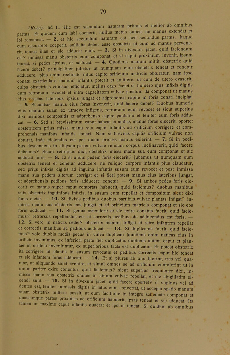 (Rose): ad 1. Hic est secundum naturam primus et melior ab omnibus partus Et quidem cum labi coeperit, nullus metus subest ne manus extendat et ibi remaneat. - 2. et hic secundum naturam est, sed secundus partus. Itaque cum occurrere coeperit, sollicita debet esse obstetrix ut cum ad manus pervene- rit, teneat illas et sic adducat eum. — 3. Si in divexum jacet, quid faciendum est? inmissa manu obstetrix eum componat, et si caput proximum invenit, ipsum teneat, si pedes ipsius, et adducat. — 4. Quotiens manum mittit, obstetrix quid facere debet? principaliter jubetur ut numquam eum obstetrix teneat et conetur adducere. plus enim reclinato intus capite orificium matricis obturatur. nam ipso conatu exarticulare manum infantis poterit et amittere, ut cum de utero evaserit, culpa qbstetricis vitiosus efficiatur. melius ergo faciet si humero ejus infixis digitis eum retrorsum revocet et intra capacitatem vulvae positum ita componat ut manus eius erectas lateribus ipsius jungat et adprehenso capite in foris conari incipiat. — 5. Si ambas manus eius foras invenerit, quid facere debet? Duobus humeris eius manum suam ex utraqve infigens, retrorsum eum revocet et sicut superius dixi manibus compositis et adprebenso capite paulatim et leniter eum foris addu- cat. — 6. Sed si brevissimum caput habeat et ambas manus foras eiecerit, oportet obstetricem prius missa manu sua caput infantis ad orificium corrigere et com- prehensis manibus infantis conari. Nam si brevitas capitis orificium vulvae non obturat, inde eiciendus est per quam priores manus exierint. — 7. Si in pedi- bus descendens in aliqvam partern vulvae relicum corpus inclinaverit, quid facere debemus? Sicuti retroifsus dixi, obstetrix missa manu sua eum componat et sic adducat foris. — 8. Et si unum pedem foris eiecerit? jubemus ut numquam eum obstetrix teneat et conetur adducere, ne reliquo corpore infantis plus claudatur, sed prius infixis digitis ad inguina infantis susum eum revocet et post inmissa manu sua pedem alterum corrigat et si fieri potest manus eius lateribus jungat, et adprehensis pedibus foris adducere conetur. — 9. Si ambos pedes foris eie- cerit et manus super caput contortas habuerit, quid faciémus? duobus manibus suis obstetrix inguinibus infixis, in susum eum repellat et compositum sicut dixi foras eiciat. — 10. Si divisis pedibus duobus partibus vulvae plantas Infigat? in- missa manu sua obstetrix eos jungat et ad orificium matricis componat et sic eos foris adducat. — 11. Si genua ostenderit et sic exire conatus fuerit, quid facie- mus? retrorsus repellendus est et correctis pedibus sic adducendus est foris. — 12. Si vero in naticas sedet? obstetrix manum infigat et retro infantem repellat et correctis manibus ac pedibus adducat. — 13. Si duplicatus fuerit, quid facie- mus? volo duobis modis pecus in vulva duplicari (quotiens enim naticas eius in orificio invenimus, ex inferiori parte fiet duplicatio, quotiens autem caput et plan- tae in orificio inveniuntur, ex superioribus facta est duplicatio. Et potest obstetrix ita corrigere ut plantis in susum revocatis et pedibus correctis caput hic teneat et sic infantem foras adducat). — 14. Et si piures ab uno fuerint, tres vel qua- tuor, ut aliquando solet evenire, et simul omnes se ad orificium contulerint ut in unum pariter exire conentur, quid faciémus? sicut superius frequenter dixi, in- missa manu sua obstetrix omnes in sinum vulvae repellat, et sic singillatim ei- cendi sunt. — 15. Si in divexum jacet, quid facere oportet? si supinus vel ad dentes est, leniter inmissis digitis in latus eum convertat, ut accepto spatio manum suam obstetrix mittere possit, ut eum facillime in integro schemate componat et quascunque partes proximas ad orificium habuerit, ipsas teneat et sic adducat. Ita tamen ut maxime caput infantis quaerat et ipsum teneat. Si quidem ab omnibus