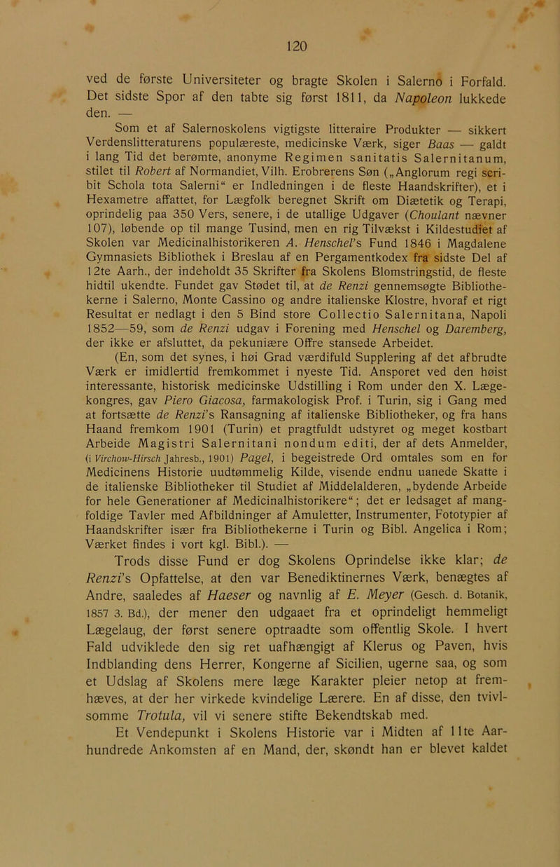 ved de første Universiteter og bragte Skolen i Salerno i Forfald. Det sidste Spor af den tabte sig først 1811, da Napoleon lukkede den. — Som et af Salernoskolens vigtigste litteraire Produkter — sikkert Verdenslitteraturens populæreste, medicinske Værk, siger Baas — galdt i lang Tid det berømte, anonyme Regimen sanitatis Salernitanum, stilet til Robert af Normandiet, Vilh. Erobrerens Søn („Anglorum regi scri- bit Schola tota Salerni er Indledningen i de fleste Haandskrifter), et i Hexametre affattet, for Lægfolk beregnet Skrift om Diætetik og Terapi, oprindelig paa 350 Vers, senere, i de utallige Udgaver {Choulant nævner 107), løbende op til mange Tusind, men en rig Tilvækst i Kildestudiet af Skolen var Medicinalhistorikeren A. Henschel’s Fund 1846 i Magdalene Gymnasiets Bibliothek i Breslau af en Pergamentkodex fra sidste Del af 12te Aarh., der indeholdt 35 Skrifter fra Skolens Blomstringstid, de fleste hidtil ukendte. Fundet gav Stødet til, at de Renzi gennemsøgte Bibliothe- kerne i Salerno, Monte Cassino og andre italienske Klostre, hvoraf et rigt Resultat er nedlagt i den 5 Bind store Collectio Salernitana, Napoli 1852—59, som de Renzi udgav i Forening med Henschel og Daremberg, der ikke er afsluttet, da pekuniære Offre stansede Arbeidet. (En, som det synes, i høi Grad værdifuld Supplering af det afbrudte Værk er imidlertid fremkommet i nyeste Tid. Ansporet ved den høist interessante, historisk medicinske Udstilling i Rom under den X. Læge- kongres, gav Piero Giacosa, farmakologisk Prof. i Turin, sig i Gang med at fortsætte de Renzi’s Ransagning af italienske Bibliotheker, og fra hans Haand fremkom 1901 (Turin) et pragtfuldt udstyret og meget kostbart Arbeide Magistri Salernitani nondum editi, der af dets Anmelder, (i Kirc/ioM'-//(rsc/i jahresb., 1901) Pagel, i begeistrede Ord omtales som en for Medicinens Historie uudtømmelig Kilde, visende endnu uanede Skatte i de italienske Bibliotheker til Studiet af Middelalderen, „bydende Arbeide for hele Generationer af Medicinalhistorikere; det er ledsaget af mang- foldige Tavler med Afbildninger af Amuletter, Instrumenter, Fototypier af Haandskrifter især fra Bibliothekerne i Turin og Bibi. Angelica i Rom; Værket findes i vort kgl. Bibi.). — Trods disse Fund er dog Skolens Oprindelse ikke klar; de Renzi's Opfattelse, at den var Benediktinernes Værk, benægtes af Andre, saaledes af Haeser og navnlig af E. Meyer (Gesch. d. Botanik, 1857 3. Bd.), der mener den udgaaet fra et oprindeligt hemmeligt Lægelaug, der først senere optraadte som offentlig Skole. I hvert Fald udviklede den sig ret uafhængigt af Klerus og Paven, hvis Indblanding dens Herrer, Kongerne af Sicilien, ugerne saa, og som et Udslag af Skolens mere læge Karakter pleier netop at frem- hæves, at der her virkede kvindelige Lærere. En af disse, den tvivl- somme Trotula, vil vi senere stifte Bekendtskab med. Et Vendepunkt i Skolens Historie var i Midten af Ilte Aar- hundrede Ankomsten af en Mand, der, skøndt han er blevet kaldet
