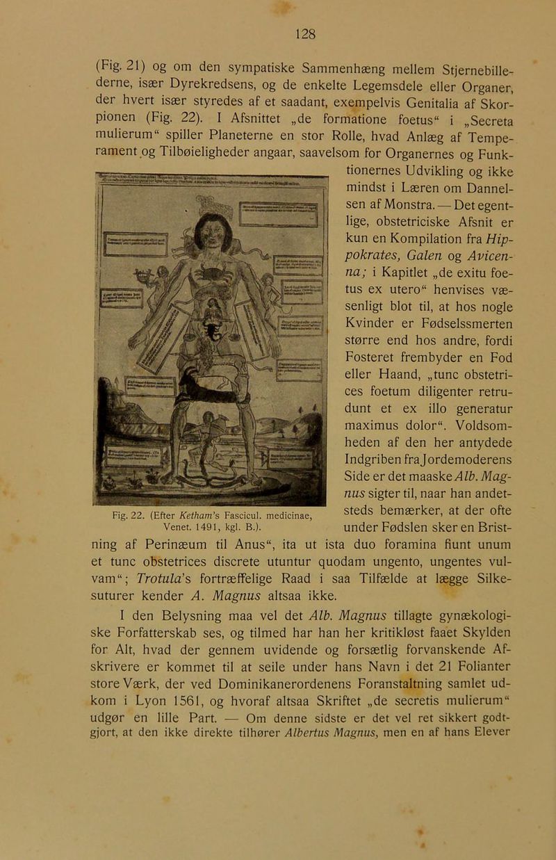 (Fig. 21) og om den sympatiske Sammenhæng mellem Stjernebille- derne, især Dyrekredsens, og de enkelte Legemsdele eller Organer, der hvert især styredes af et saadant, exempelvis Genitalia af Skor- pionen (Fig. 22). I Afsnittet „de formatione foetus i „Secreta mulierum“ spiller Planeterne en stor Rolle, hvad Anlæg af Tempe- rament.og Tilbøieligheder angaar, saavelsom for Organernes og Funk- tionernes Udvikling og ikke mindst i Læren om Dannel- sen af Monstra. — Det egent- lige, obstetriciske Afsnit er kun en Kompilation fra Hip- pokrates, Galen og Avicen- na; i Kapitlet „de exitu foe- tus ex utero“ henvises væ- senligt blot til, at hos nogle Kvinder er Fødselssmerten større end hos andre, fordi Fosteret frembyder en Fod eller Haand, „tune obstetri- ces foetum diligenter retru- dunt et ex illo generatur maximus dolor. Voldsom- heden af den her antydede Indgriben frajordemoderens Side er det maaske^/&. Mag- nus sigter til, naar han andet- steds bemærker, at der ofte under Fødslen skeren Brist- ning af Perinæum til Anus, ita ut ista duo foramina fiunt unum et tune obstetrices discrete utuntur quodam ungento, ungentes vul- vam“; Trotula's fortræffelige Raad i saa Tilfælde at lægge Silke- suturer kender A. Magnus altsaa ikke. I den Belysning maa vel det Alb. Magnus tillagte gynækologi- ske Forfatterskab ses, og tilmed har han her kritikløst faaet Skylden for Alt, hvad der gennem uvidende og forsætlig forvanskende Af- skrivere er kommet til at seile under hans Navn i det 21 Folianter store Værk, der ved Dominikanerordenens Foranstaltning samlet ud- kom i Lyon 1561, og hvoraf altsaa Skriftet „de secretis mulierum udgør en lille Part. — Om denne sidste er det vel ret sikkert godt- gjort, at den ikke direkte tilhører Albertus Magnus, men en af hans Elever