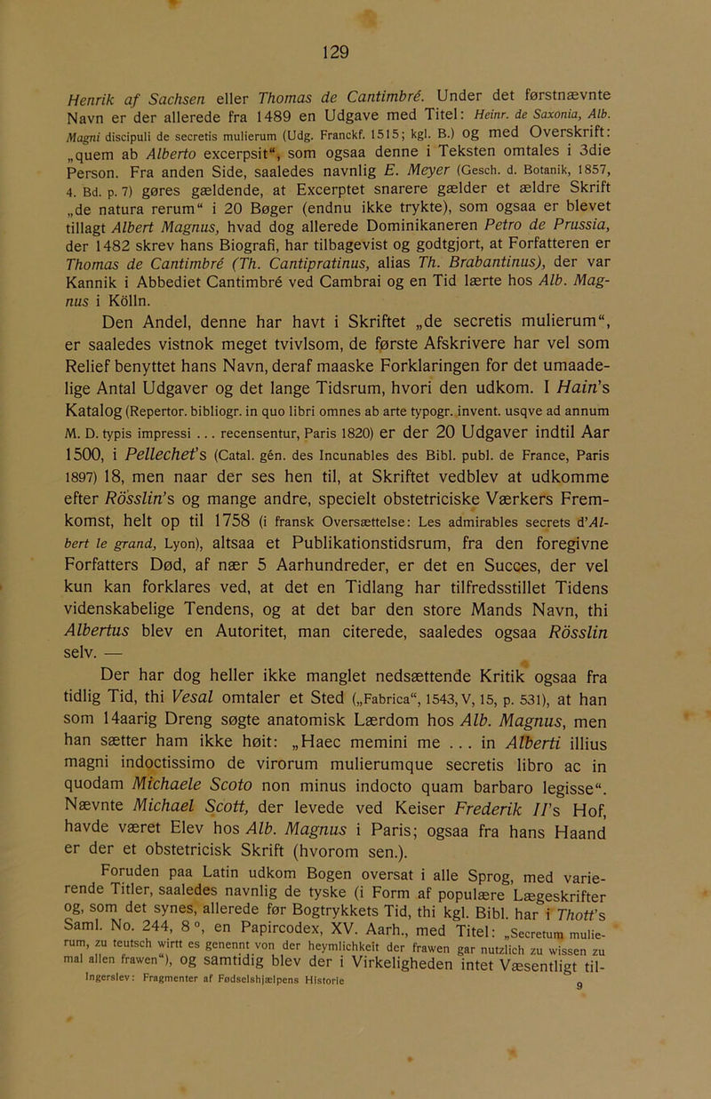 Henrik af Sachsen eller Thomas de Cantimbré. Under det førstnævnte Navn er der allerede fra 1489 en Udgave med Titel: Heinr. de Saxonia, Alb. Magni discipuli de secretis mulierum (Udg. Franckf. 1515; kgl. B.) Og med Overskrift, „quem ab Alberto excerpsit“, som ogsaa denne i Teksten omtales i 3die Person. Fra anden Side, saaledes navnlig E. Meyer (Gesch. d. Botanik, 1857, 4. Bd. p. 7) gøres gældende, at Excerptet snarere gælder et ældre Skrift „de natura rerum i 20 Bøger (endnu ikke trykte), som ogsaa er blevet tillagt Albert Magnus, hvad dog allerede Dominikaneren Petro de Prussia, der 1482 skrev hans Biografi, har tilbagevist og godtgjort, at Forfatteren er Thomas de Cantimbré (Th. Cantipratinus, alias Th. Brabantinus), der var Kannik i Abbediet Cantimbré ved Cambrai og en Tid lærte hos Alb. Mag- nus i Kdlln. Den Andel, denne har havt i Skriftet „de secretis mulierum, er saaledes vistnok meget tvivlsom, de første Afskrivere har vel som Relief benyttet hans Navn, deraf maaske Forklaringen for det umaade- lige Antal Udgaver og det lange Tidsrum, hvori den udkom. I Hain’s Katalog (Repertor. bibliogr. in quo libri omnes ab arte typogr. invent. usqve ad annum M. D. typis impressi ... recensentur. Paris 1820) er der 20 Udgaver indtil Aar 1500, i Pellechet’s (Catal. gén. des Incunables des Bibi. publ. de France, Paris 1897) 18, men naar der ses hen til, at Skriftet vedblev at udkomme efter Rosslin’s og mange andre, specielt obstetriciske Værkers Frem- komst, helt op til 1758 (i fransk Oversættelse: Les admirables secrets å'Al- bert le grand, Lyon), altsaa et Publikationstidsrum, fra den foregivne Forfatters Død, af nær 5 Aarhundreder, er det en Succes, der vel kun kan forklares ved, at det en Tidlang har tilfredsstillet Tidens videnskabelige Tendens, og at det bar den store Mands Navn, thi Albertus blev en Autoritet, man citerede, saaledes ogsaa Rdsslin selv. — Der har dog heller ikke manglet nedsættende Kritik ogsaa fra tidlig Tid, thi Vesal omtaler et Sted („Fabrica, 1543, v, 15, p. 531), at han som 14aarig Dreng søgte anatomisk Lærdom hos Alb. Magnus, men han sætter ham ikke høit: „Haec memini me ... in Alberti illius magni indoctissimo de virorum mulierumque secretis libro ac in quodam Michaele Scoto non minus indocto quam barbaro legisse. Nævnte Michael Scott, der levede ved Keiser Frederik II’s Hof, havde været Elev hos Alb. Magnus i Paris; ogsaa fra hans Haand er der et obstetricisk Skrift (hvorom sen.). Foruden paa Latin udkom Bogen oversat i alle Sprog, med varie- rende Titler, saaledes navnlig de tyske (i Form af populære Lægeskrifter og, som det synes, allerede før Bogtrykkets Tid, thi kgl. Bibi. har i Thott’s Saml. No. 244, 8°, en Papircodex, XV. Aarh., med Titel: „Secretum mulie- rum, zu teutsch wirtt es genennt von der heymlichkeit der frawen gar nutzlich zu wissen zu mal allen frawen ), Og samtidig blev der i Virkeligheden intet Væsentligt til- Ingerslev: Fragmenter af Fødselshjælpens Historie