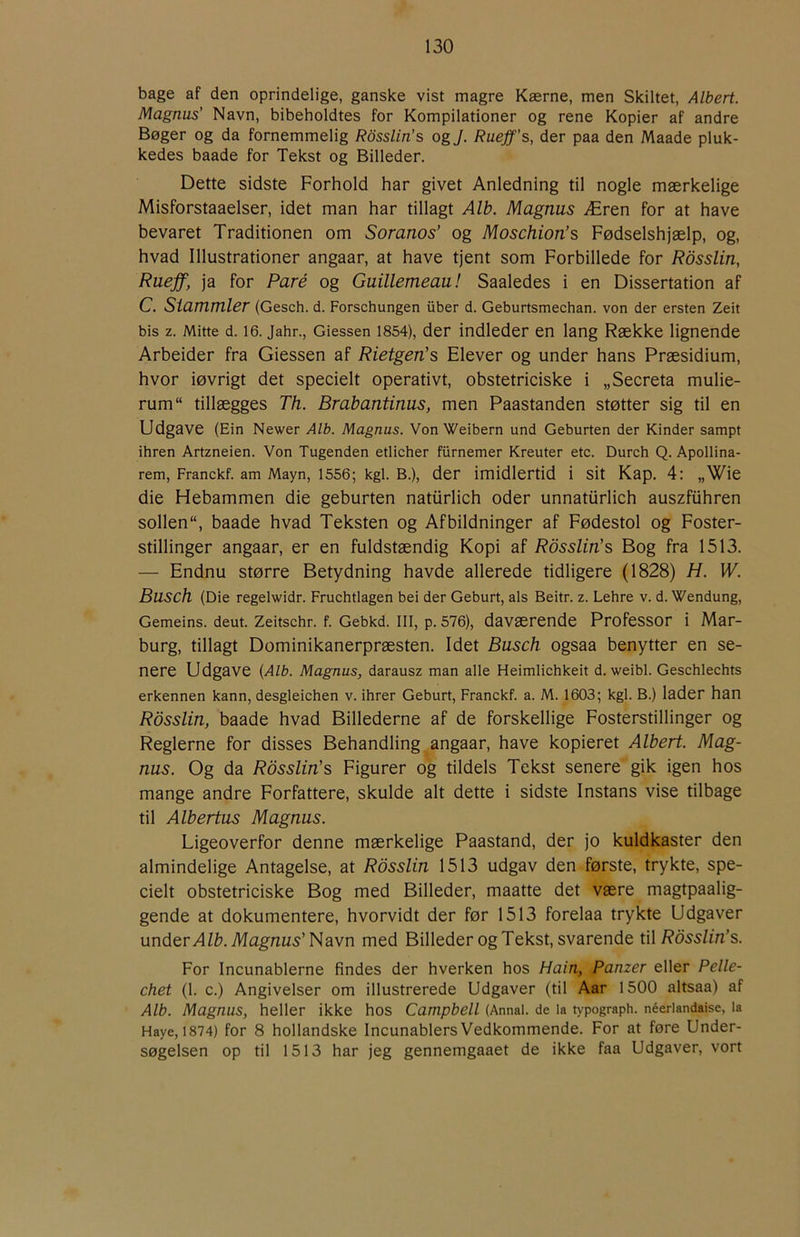 bage af den oprindelige, ganske vist magre Kærne, men Skiltet, Albert. Magnus’ Navn, bibeholdtes for Kompilationer og rene Kopier af andre Bøger og da fornemmelig Rdsslin’s og J. Rueff’s, der paa den Maade pluk- kedes baade for Tekst og Billeder. Dette sidste Forhold har givet Anledning til nogle mærkelige Misforstaaelser, idet man har tillagt Alb. Magnus Æren for at have bevaret Traditionen om Soranos’ og Moschion’s Fødselshjælp, og, hvad Illustrationer angaar, at have tjent som Forbillede for Rdsslin, Ruejf, ja for Paré og Guillemeau! Saaledes i en Dissertation af C. Siamrnler (Gesch. d. Forschungen iiber d. Geburtsmechan. von der ersten Zeit bis z. Mitte d. 16. Jahn, Giessen 1854), der indleder en lang Række lignende Arbeider fra Giessen af Rietgen’s Elever og under hans Præsidium, hvor iøvrigt det specielt operativt, obstetriciske i „Secreta mulie- rum“ tillægges Th. Brabantinus, men Paastanden støtter sig til en Udgave (Ein Newer Alb. Magnus. Von Weibern und Geburten der Kinder sampt ihren Artzneien. Von Tugenden etlicher furnemer Kreuter etc. Durch Q. Apollina- rem, Franckf. am Mayn, 1556; kgi. B.), der imidlertid i sit Kap. 4: „Wie die Hebammen die geburten natiirlich oder unnatiirlich auszfiihren sollen “, baade hvad Teksten og Afbildninger af Fødestol og Foster- stillinger angaar, er en fuldstændig Kopi af Rdsslin’s Bog fra 1513. — Endnu større Betydning havde allerede tidligere (1828) H. W. Busch (Die regelwidr. Fruchtlagen bei der Geburt, als Beitr. z. Lehre v. d. Wendung, Gemeins. deut. Zeitschr. f. Gebkd. III, p. 576), daværende Professor i Mar- burg, tillagt Dominikanerpræsten. Idet Busch ogsaa benytter en se- nere Udgave {Alb. Magnus, darausz man alle Heimlichkeit d. weibl. Geschlechts erkennen kann, desgleichen v. ihrer Geburt, Franckf. a. M. 1603; kgl. B.) lader han Rdsslin, baade hvad Billederne af de forskellige Fosterstillinger og Reglerne for disses Behandling angaar, have kopieret Albert. Mag- nus. Og da Rdsslin’s Figurer og tildels Tekst senere gik igen hos mange andre Forfattere, skulde alt dette i sidste Instans vise tilbage til Albertus Magnus. Ligeoverfor denne mærkelige Paastand, der jo kuldkaster den almindelige Antagelse, at Rdsslin 1513 udgav den første, trykte, spe- cielt obstetriciske Bog med Billeder, maatte det være magtpaalig- gende at dokumentere, hvorvidt der før 1513 forelaa trykte Udgaver under Alb. Magnus’Navn med Billeder og Tekst, svarende til Rdsslin’s. For Incunablerne findes der hverken hos Hain, Panzer eller Pelle- chet (1. c.) Angivelser om illustrerede Udgaver (til Aar 1500 altsaa) af Alb. Magnus, heller ikke hos Campbell (Annal, de la typograph. néerlandaise, la Haye, 1874) for 8 hollandske Incunablers Vedkommende. For at føre Under- søgelsen op til 1513 har jeg gennemgaaet de ikke faa Udgaver, vort