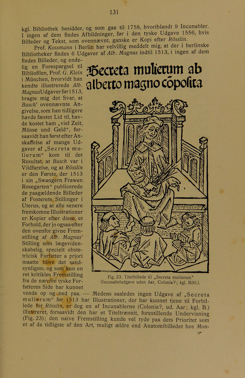 kgl. Bibliothek besidder, og som gaa til 1758, hvoriblandt 9 Incunabler. I ingen af dem findes Afbildninger, før i den tyske Udgave 1556, hvis Billeder og Tekst, som ovennævnt, ganske er Kopi efter Rosslin. Prof. Kossmann i Berlin har velvillig meddelt mig, at der i berlinske Bibliotheker findes 6 Udgaver af A/fe. Magnus indtil 1513, i ingen af dem findes Billeder, og ende- lig en Forespørgsel til Bibliofilen, Prof. G. Klein i Miinchen, hvorvidt han kendte illustrerede A/fe. Mag'mzsU dgaver før 1513, bragte mig det Svar, at Busch’ ovennævnte An- givelse, som han tidligere havde fæstet Lid til, hav- de kostet ham „viel Zeit, Miisse und Geld“, for- saavidt han først efter An- skaffelse af mange Ud- gaver af „Secreta mu- lierum“ kom til det Resultat, at Busch var i Vildfarelse, og at Rosslin er den Første, der 1513 i sin „Swangern Frawen Rosegarten publicerede de paagældende Billeder af Fosterets Stillinger i Uterus, og at alle senere fremkomne Illustrationer er. Kopier efter disse, et Forhold, der j o ogsaa efter den ovenfor givne Frem- stilling af A/fe. Magnus’ Stilling som lægeviden- skabelig, specielt obste- tricisk Forfatter a priori maatte blive det sand- synligste, og som kun en ret kritikløs Fremstilling fra de nævnte tyske For- fatteres Side har kunnet 35ccreta mulicmm ab albettomagnocopofiia Fig. 23. Titelbillede til „Secreta mulierum“ (Incunabeludgave uden Aar, Colonia?; kgl. Bibi.). vende op og ned paa. — Medens saaledes ingen Udgave af „Secreta mulierum før 1513 har Illustrationer, der har kunnet tjene til Forbil- lede for Rosslin, er dog en af Incunablerne (Colonia?, ud. Aar; kgl. B.) illustreret, forsaavidt den har et Titeltræsnit, forestillende Undervisning (Fig. 23); den naive Fremstilling kunde vel tyde paa dets Prioritet som et af de tidligste af den Art, muligt ældre end Anatomibilledet hos Mon- 9*