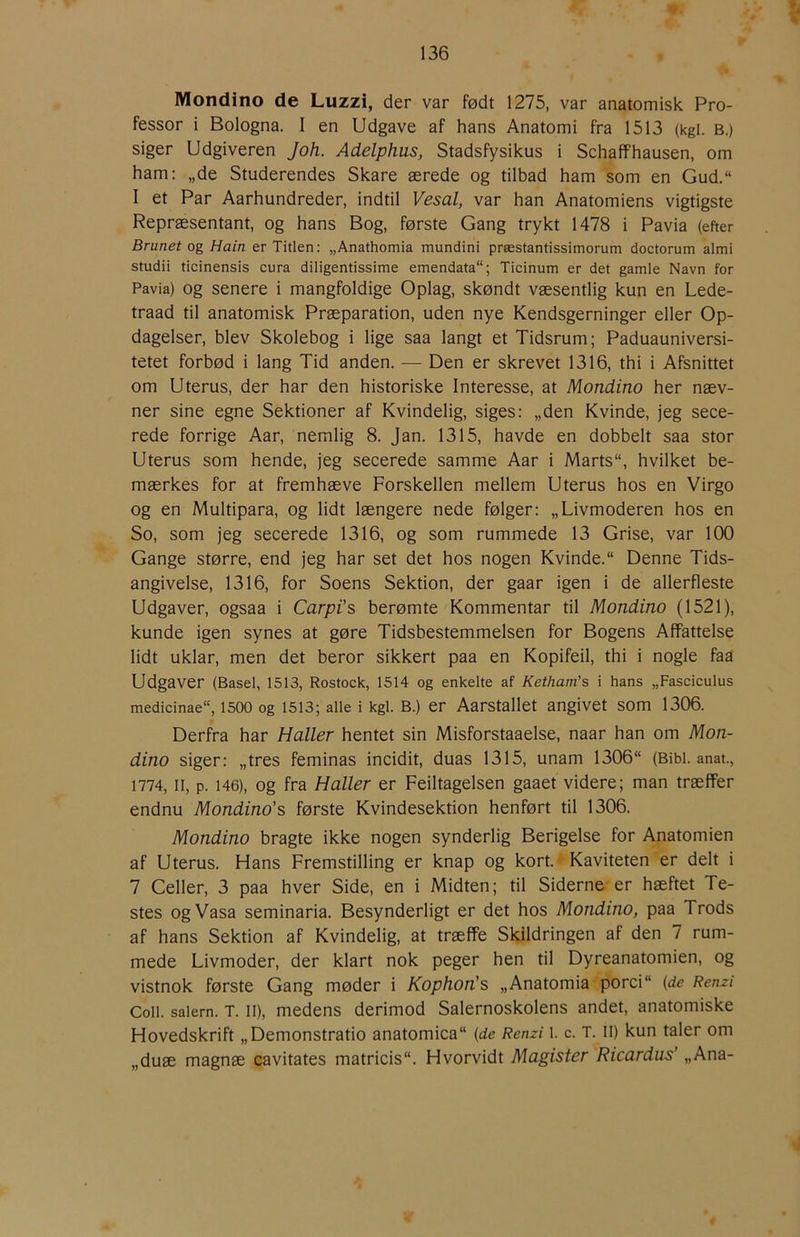Mondino de Luzzi, der var født 1275, var anatomisk Pro- fessor i Bologna. I en Udgave af hans Anatomi fra 1513 (kgi. B.) siger Udgiveren Joh. Adelphus, Stadsfysikus i Schaffhausen, om ham: „de Studerendes Skare ærede og tilbad ham som en Gud.“ I et Par Aarhundreder, indtil Vesal, var han Anatomiens vigtigste Repræsentant, og hans Bog, første Gang trykt 1478 i Pavia (efter Brunet og Hain er Titlen: „Anathomia mundini præstantissimorum doctorum almi studii ticinensis cura diligentissime emendata; Ticinum er det gamle Navn for Pavia) Og senere i mangfoldige Oplag, skøndt væsentlig kun en Lede- traad til anatomisk Præparation, uden nye Kendsgerninger eller Op- dagelser, blev Skolebog i lige saa langt et Tidsrum; Paduauniversi- tetet forbød i lang Tid anden. — Den er skrevet 1316, thi i Afsnittet om Uterus, der har den historiske Interesse, at Mondino her næv- ner sine egne Sektioner af Kvindelig, siges: „den Kvinde, jeg sece- rede forrige Aar, nemlig 8. Jan. 1315, havde en dobbelt saa stor Uterus som hende, jeg secerede samme Aar i Marts“, hvilket be- mærkes for at fremhæve Forskellen mellem Uterus hos en Virgo og en Multipara, og lidt længere nede følger: „Livmoderen hos en So, som jeg secerede 1316, og som rummede 13 Grise, var 100 Gange større, end jeg har set det hos nogen Kvinde. Denne Tids- angivelse, 1316, for Soens Sektion, der gaar igen i de allerfleste Udgaver, ogsaa i Carpi’s berømte Kommentar til Mondino (1521), kunde igen synes at gøre Tidsbestemmelsen for Bogens Affattelse lidt uklar, men det beror sikkert paa en Kopifeil, thi i nogle faa Udgaver (Basel, 1513, Rostock, 1514 og enkelte af Ketham’s i hans „Fasciculus medicinae, 1500 og 1513; alle i kgl. B.) er Aarstallet angivet som 1306. Derfra har Haller hentet sin Misforstaaelse, naar han om Mon- dino siger: „tres feminas incidit, duas 1315, unam 1306“ (Bibi. anat., 1774, 11, p. 146), og fra Haller er Feiltagelsen gaaet videre; man træffer endnu Mondino's første Kvindesektion henført til 1306. Mondino bragte ikke nogen synderlig Berigelse for Anatomien af Uterus. Hans Fremstilling er knap og kort. Kaviteten er delt i 7 Celler, 3 paa hver Side, en i Midten; til Siderne er hæftet Te- stes ogVasa seminaria. Besynderligt er det hos Mondino, paa Trods af hans Sektion af Kvindelig, at træffe Skildringen af den 7 rum- mede Livmoder, der klart nok peger hen til Dyreanatomien, og vistnok første Gang møder i Kophon's „Anatomia porci {de Renzi Coll. saiern. T. II), medens derimod Salernoskolens andet, anatomiske Hovedskrift „Demonstratio anatomica (de Renzi i. c. T. Ii) kun taler om „duæ magnæ cavitates matricis. Hvorvidt Magister Ricardus’ „Ana-