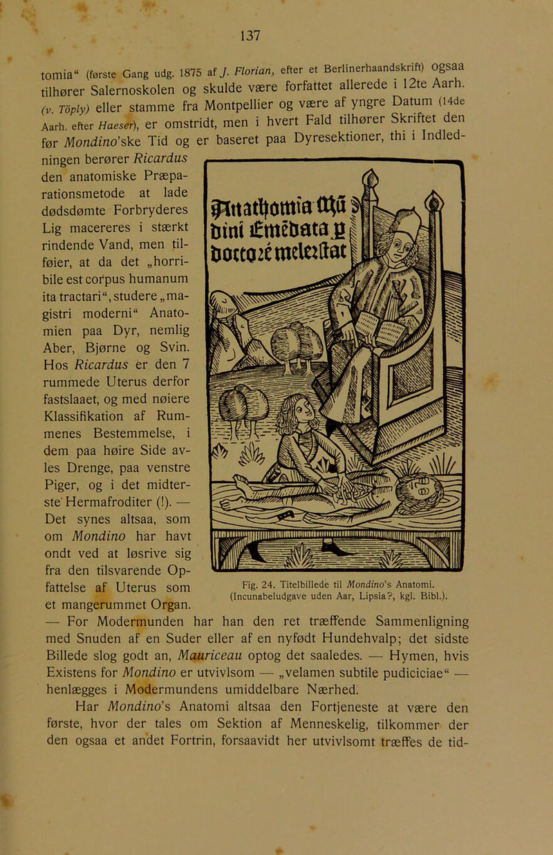 tomia“ (første Gang udg. 1875 af J. Florian, efter et Berlinerhaandskrm) Ogsaa tilhører Salernoskolen og skulde være forfattet allerede i 12te Aar . rv Toply) eller stamme fra Montpellier og være af yngre Datum (I4de Aarh. efter Haeser\ er omstridt, men i hvert Fald tilhører Skriftet den før Mondino'sk.t Tid og er baseret paa Dyresektioner, thi i Indled- ningen berører Ricardus den anatomiske Præpa- rationsmetode at lade dødsdømte Forbryderes Lig macereres i stærkt rindende Vand, men til- føier, at da det „horri- bile est cofpus humanum ita tractari, studere „ma- gistri moderni Anato- mien paa Dyr, nemlig Aber, Bjørne og Svin. Hos Ricardus er den 7 rummede Uterus derfor fastslaaet, og med nøiere Klassifikation af Rum- menes Bestemmelse, i dem paa høire Side av- les Drenge, paa venstre Piger, og i det midter- ste’ Hermafroditer (!). — Det synes altsaa, som om Mondino har havt ondt ved at løsrive sig fra den tilsvarende Op- fattelse af Uterus som et mangerummet Organ. — For Modermunden har han den ret træffende Sammenligning med Snuden af en Suder eller af en nyfødt Hundehvalp; det sidste Billede slog godt an, Mauriceau optog det saaledes. — Hymen, hvis Existens for Mondino er utvivlsom — „velamen subtile pudiciciae — henlægges i Modermundens umiddelbare Nærhed. Har Mondino’s Anatomi altsaa den Fortjeneste at være den første, hvor der tales om Sektion af Menneskelig, tilkommer der den ogsaa et andet Fortrin, forsaavidt her utvivlsomt træffes de tid- Fig. 24. Titelbillede til Mondino’s Anatomi. (Incunabeludgave uden Aar, Lipsia?, kgl. Bibi.).