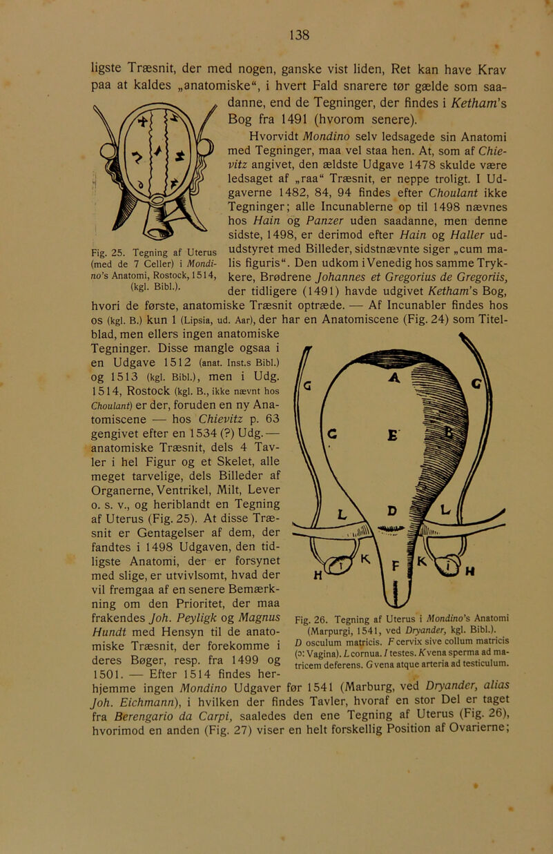 ligste Træsnit, der med nogen, ganske vist liden. Ret kan have Krav paa at kaldes „anatomiske, i hvert Fald snarere tør gælde som saa- danne, end de Tegninger, der findes i Ketham's Bog fra 1491 (hvorom senere). Hvorvidt Mondino selv ledsagede sin Anatomi med Tegninger, maa vel staa hen. At, som af Chie- vitz angivet, den ældste Udgave 1478 skulde være ledsaget af „raa Træsnit, er neppe troligt. I Ud- gaverne 1482, 84, 94 findes efter Choulant ikke Tegninger; alle Incunablerne op til 1498 nævnes hos Hain og Panzer uden saadanne, men denne sidste, 1498, er derimod efter Hain og Haller ud- pig. 25. Tegning af Uterus udstyret med Billeder, sidstnævnte siger „cum ma- (med de 7 Celler) i Mondi- lis figuris. Den udkomiVenedighossammeTryk- no’s Anatomi, Rostock, 1514, kere. Brødrene Johannes et Gregorius de Gregoriis, (kgi. Bibi.). jgj, tidligere (1491) havde udgivet Ketham’s Bog, hvori de første, anatomiske Træsnit optræde. — Af Incunabler findes hos os (kgi. B.) kun 1 (Lipsia, ud. Aar), der har en Anatomiscene (Fig. 24) som Titel- blad, men ellers ingen anatomiske Tegninger. Disse mangle ogsaa i en Udgave 1512 (anat. Inst.s Bibi.) og 1513 (kgi. Bibi.), men i Udg. 1514, Rostock (kgi. B., ikke nævnt hos Choulant) er der, foruden en ny Ana- tomiscene — hos Chievitz p. 63 gengivet efter en 1534 (?) Udg.— anatomiske Træsnit, dels 4 Tav- ler i hel Figur og et Skelet, alle meget tarvelige, dels Billeder af Organerne, Ventrikel, Milt, Lever o. s. V., og heriblandt en Tegning af Uterus (Fig. 25). At disse Træ- snit er Gentagelser af dem, der fandtes i 1498 Udgaven, den tid- ligste Anatomi, der er forsynet med slige, er utvivlsomt, hvad der vil fremgaa af en senere Bemærk- ning om den Prioritet, der maa frakendes Joh. Peyligk og Magnus Hundi med Hensyn til de anato- miske Træsnit, der forekomme i deres Bøger, resp. fra 1499 og 1501. — Efter 1514 findes her- hjemme ingen Mondino Udgaver før 1541 (Marburg, ved Dryander, alias Joh. Eichmann), i hvilken der findes Tavler, hvoraf en stor Del er taget fra Berengario da Carpi, saaledes den ene Tegning af Uterus (Fig. 26), hvorimod en anden (Fig. 27) viser en helt forskellig Position af Ovarierne; Fig. 26. Tegning af Uterus i Mondino’s Anatomi (Marpurgi, 1541, ved Dryander, kgi. Bibi.). D osculum mauicis. F cervix sive collum matricis (o: Vagina). Lcornua. I testes. K’vena sperma ad ma- tricem deferens. G vena atque arteria ad testiculum.