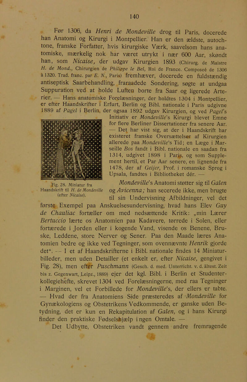Før 1306, da Henri de Mondeville drog til Paris, docerede han Anatomi og Kirurgi i Montpellier. Han er den ældste, autoch- tone, franske Forfatter, hvis kirurgiske Værk, saavelsom hans ana- tomiske, mærkelig nok har været utrykt i nær 600 Aar, skøndt han, som Nicaise, der udgav Kirurgien 1893 (Chirurg. de Maistre H. de Mond., Chirurgien de Philippe le Bel, Roi de France. Composeé de 1306 å 1320. Trad. franc, par E. N., Paris) fremhæver, docerede en fuldstændig antiseptisk Saarbehandling, fraraadede Sondering, søgte at undgaa Suppuration ved at holde Luften borte fra Saar og ligerede Arte- rier. — Hans anatomiske Forelæsninger, der holdtes 1304 i Montpellier, er efter Haandskrifter i Erfurt, Berlin og Bibi. nationale i Paris udgivne 1889 af Pagel i Berlin, der ogsaa 1892 udgav Kirurgien, og ved Pagel’s Initiativ er Mondeville’s Kirurgi blevet Emne for flere Berliner Dissertationer fra senere Aar. — Det har vist sig, at der i Haandskrift har éxisteret franske Oversættelser af Kirurgien allerede paa Mondeville’s Tid; en Læge i Mar- seille Bos fandt i Bibi. nationale en saadan fra 1314, udgivet 1898 i Parig, og som Supple- ment hertil, et Par Aar senere, en lignende fra 1478, der af Geijer, Prof. i romanske Sprog i Upsala, fandtes i Bibliotheket dér. —■ Mondeville's Anatomi støtter sig til Galen og Avicenna; han secerede ikke, men brugte til sin Undervisning Afbildninger, vel det første Exempel paa Anskuelsesundervisning, hvad hans Elev Guy de Chauliac fortæller om med nedsættende Kritik: „min Lærer Bertuccio lærte os Anatomien paa Kadavere, tørrede i Solen, eller fortærede i Jorden eller i kogende Vand, visende os Benene, Bru- ske, Leddene, store Nerver og Sener. Paa den Maade læres Ana- tomien bedre og ikke ved Tegninger, som ovennævnte Henrik gjorde det“. — I et af Haandskrifterne i Bibi. nationale findes 14 Miniatur- billeder, men uden Detailler (et enkelt er, efter Nicaise, gengivet i Fig. 28), men efter Puschmann (Gesch. d. med. Unterricht. V. d. åltest. Zeit bis z. Gegenwart, Leipz., 1889) ejer det kgl. Bibi. i Berlin et Studenter- kollegiehefte, skrevet 1304 ved Forelæsningerne, med raa Tegninger i Marginen, vel et Forbillede for Mondeville’s, der ellers er tabte. — Hvad der fra Anatomiens Side præsteredes af Mondeville for Gynækologiens og Obstetrikens Vedkommende, er ganske uden Be- tydning, det er kun en Rekapitulation af Galen, og i hans Kirurgi finder den praktiske Fødselshjælp i ngen Omtale. — Det Udbytte, Obstetriken vandt gennem andre fremragende Fig. 28. Miniatur fra Haandskrift til H. de Mondeville (efter Nicaise).