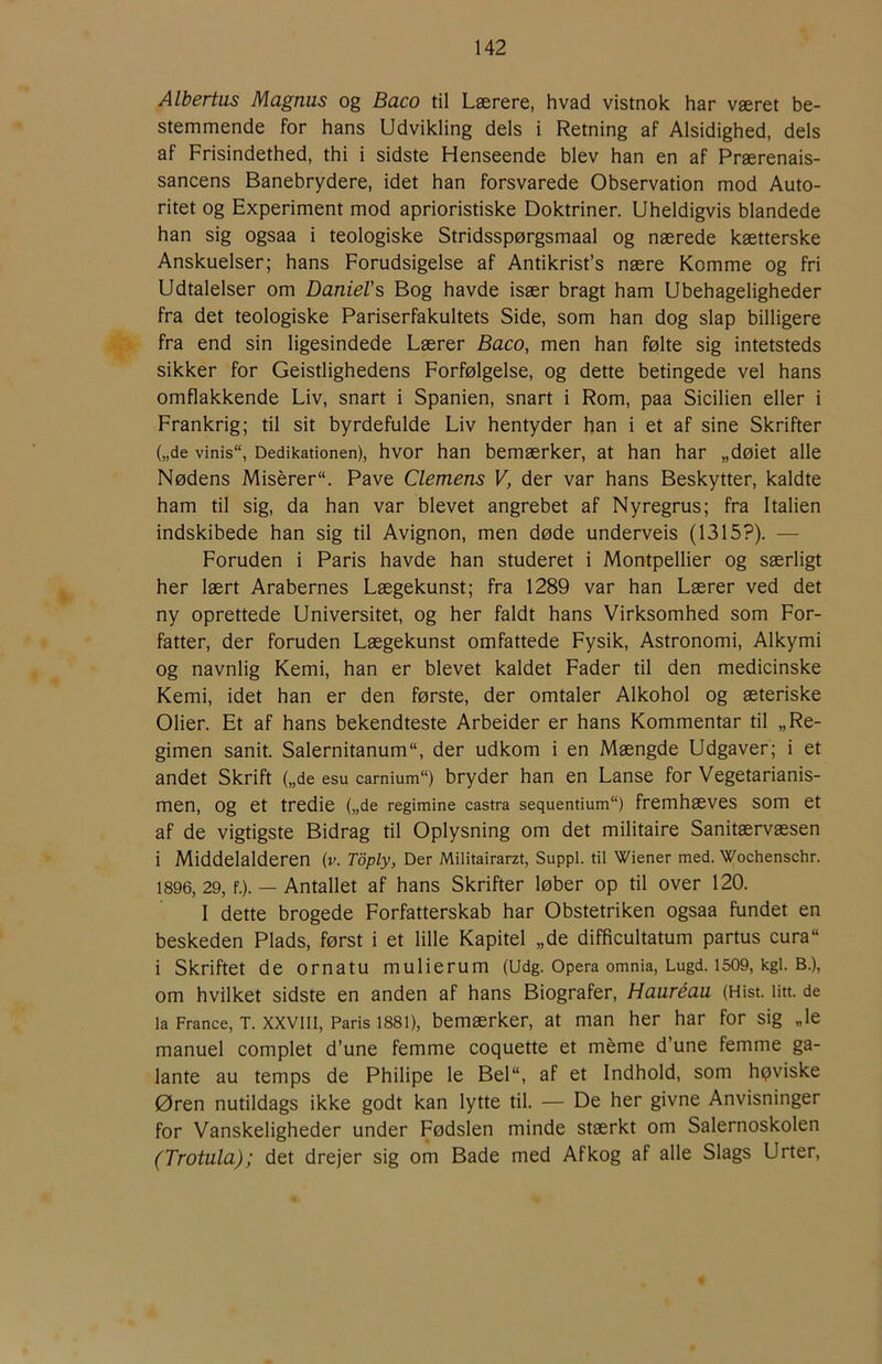 Albertus Magnus og Baco til Lærere, hvad vistnok har været be- stemmende for hans Udvikling dels i Retning af Alsidighed, dels af Frisindethed, thi i sidste Henseende blev han en af Prærenais- sancens Banebrydere, idet han forsvarede Observation mod Auto- ritet og Experiment mod aprioristiske Doktriner. Uheldigvis blandede han sig ogsaa i teologiske Stridsspørgsmaal og nærede kætterske Anskuelser; hans Forudsigelse af Antikrist’s nære Komme og fri Udtalelser om Daniel's Bog havde især bragt ham Ubehageligheder fra det teologiske Pariserfakultets Side, som han dog slap billigere fra end sin ligesindede Lærer Baco, men han følte sig intetsteds sikker for Geistlighedens Forfølgelse, og dette betingede vel hans omflakkende Liv, snart i Spanien, snart i Rom, paa Sicilien eller i Frankrig; til sit byrdefulde Liv hentyder han i et af sine Skrifter („de vinis“. Dedikationen), hvor han bemærker, at han har „døiet alle Nødens Miserer. Pave Clemens V, der var hans Beskytter, kaldte ham til sig, da han var blevet angrebet af Nyregrus; fra Italien indskibede han sig til Avignon, men døde underveis (1315?). — Foruden i Paris havde han studeret i Montpellier og særligt her lært Arabernes Lægekunst; fra 1289 var han Lærer ved det ny oprettede Universitet, og her faldt hans Virksomhed som For- fatter, der foruden Lægekunst omfattede Fysik, Astronomi, Alkymi og navnlig Kemi, han er blevet kaldet Fader til den medicinske Kemi, idet han er den første, der omtaler Alkohol og æteriske Olier. Et af hans bekendteste Arbeider er hans Kommentar til „Re- gimen sanit. Salernitanum, der udkom i en Mængde Udgaver; i et andet Skrift („de esu carnium) bryder han en Lanse for Vegetarianis- men, og et tredie („de regimine castra sequentium) fremhæves SOm et af de vigtigste Bidrag til Oplysning om det militaire Sanitærvæsen i Middelalderen (v. Tdply, Der Milltairarzt, Suppl. til Wiener med. Wochenschr. 1896, 29, f.). — Antallet af hans Skrifter løber op til over 120. I dette brogede Forfatterskab har Obstetriken ogsaa fundet en beskeden Plads, først i et lille Kapitel „de difficultatum partus cura“ i Skriftet de ornatu mulierum (Udg. Opera omnia, Lugd. 1509, kgi. B.), om hvilket sidste en anden af hans Biografer, Hauréau (Hist. litt. de la France, T. XXVIII, Paris 1881), bemærker, at man her har for sig „le manuel complet d’une femme coquette et méme d’une femme ga- lante au temps de Philipe le Bel“, af et Indhold, som hpviske Øren nutildags ikke godt kan lytte til. — De her givne Anvisninger for Vanskeligheder under Fødslen minde stærkt om Salernoskolen (Trotula); det drejer sig om Bade med Afkog af alle Slags Urter,