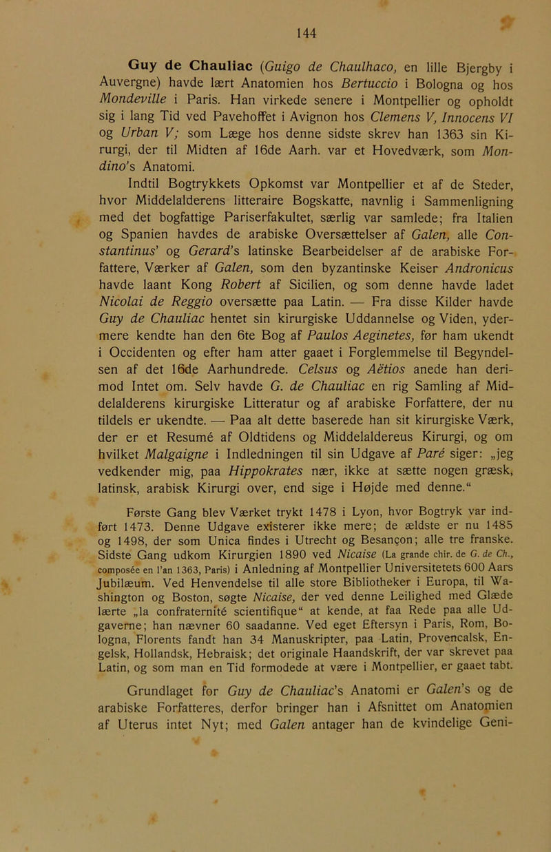 r Guy de Chauliac {Guigo de Chaulhaco, en lille Bjergby i Auvergne) havde lært Anatomien hos Bertuccio i Bologna og hos Mondeville i Paris. Han virkede senere i Montpellier og opholdt sig i lang Tid ved Pavehoffet i Avignon hos Clemens V, Innocens VI og Urban V; som Læge hos denne sidste skrev han 1363 sin Ki- rurgi, der til Midten af 16de Aarh. var et Hovedværk, som Mon- dino’s Anatomi. Indtil Bogtrykkets Opkomst var Montpellier et af de Steder, hvor Middelalderens litteraire Bogskatfe, navnlig i Sammenligning med det bogfattige Pariserfakultet, særlig var samlede; fra Italien og Spanien havdes de arabiske Oversættelser af Galen, alle Con- stantinus' og Gerard’s latinske Bearbeidelser af de arabiske For- fattere, Værker af Galen, som den byzantinske Keiser Åndronicus havde laant Kong Robert af Sicilien, og som denne havde ladet Nicolai de Reggio oversætte paa Latin. — Fra disse Kilder havde Guy de Chauliac hentet sin kirurgiske Uddannelse og Viden, yder- mere kendte han den 6te Bog af Paulos Aeginetes, før ham ukendt i Occidenten og efter ham atter gaaet i Forglemmelse til Begyndel- sen af det 16de Aarhundrede. Celsus og Aétios anede han deri- mod Intet om. Selv havde G. de Chauliac en rig Samling af Mid- delalderens kirurgiske Litteratur og af arabiske Forfattere, der nu tildels er ukendte. — Paa alt dette baserede han sit kirurgiske Værk, der er et Resumé af Oldtidens og Middelalderens Kirurgi, og om hvilket Malgaigne i Indledningen til sin Udgave af Paré siger: „jeg vedkender mig, paa Hippokrates nær, ikke at sætte nogen græsk, latinsk, arabisk Kirurgi over, end sige i Højde med denne. “ Første Gang blev Værket trykt 1478 i Lyon, hvor Bogtryk var ind- ført 1473. Denne Udgave existerer ikke mere; de ældste er nu 1485 og 1498, der som Unica findes i Utrecht og Besangon; alle tre franske. Sidste Gang udkom Kirurgien 1890 ved Nicaise (La grande chir.de G. de Ch., composée en i’an 1363, Paris) i Anledning af Montpellier Universitetets 600 Aars Jubilæum. Ved Henvendelse til alle store Bibliotheker i Europa, til Wa- shington og Boston, søgte Nicaise, der ved denne Leilighed med Glæde lærte „la confraternité scientifique at kende, at faa Rede paa alle Ud- gaverne; han nævner 60 saadanne. Ved eget Eftersyn i Paris, Rom, Bo- logna, Florents fandt han 34 Manuskripter, paa Latin, Provencalsk, En- gelsk, Hollandsk, Hebraisk; det originale Haandskrift, der var skrevet paa Latin, og som man en Tid formodede at være i Montpellier, er gaaet tabt. Grundlaget for Guy de Chauliac's Anatomi er Galen's og de arabiske Forfatteres, derfor bringer han i Afsnittet om Anatopiien af Uterus intet Nyt; med Galen antager han de kvindelige Geni-