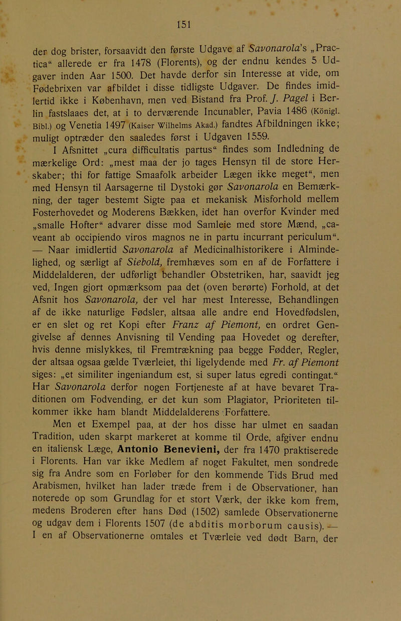 der dog brister, forsaavidt den første Udgave af Suvoncirolci s „Prac tica“ allerede er fra 1478 (Florents), og der endnu kendes 5 Ud- gaver inden Aar 1500. Det havde derfor sin Interesse at vide, om Fødebrixen var afbildet i disse tidligste Udgaver. De findes imid- lertid ikke i København, men ved Bistand fra Prof. J. Pagel i Ber- lin fastslaaes det, at i to derværende Incunabler, Pavia 1486 (Konigi. Bibi.) Og Venetia 1497 (Kaiser Wilheims Akad.) fandtes Afbildningen ikke; muligt optræder den saaledes først i Udgaven 1559. I Afsnittet „cura difficultatis partus findes som Indledning de mærkelige Ord: „mest maa der jo tages Hensyn til de store Her- skaber; thi for fattige Smaafolk arbeider Lægen ikke meget, men med Hensyn til Aarsagerne til Dystoki gør Savonarola en Bemærk- ning, der tager bestemt Sigte paa et mekanisk Misforhold mellem Fosterhovedet og Moderens Bækken, idet han overfor Kvinder med „smalle Hofter advarer disse mod Samleie med store Mænd, „ca- veant ab occipiendo viros magnos ne in partu incurrant periculum. — Naar imidlertid Savonarola af Medicinalhistorikere i Alminde- lighed, og særligt af Siebold, fremhæves som en af de Forfattere i Middelalderen, der udførligt behandler Obstetriken, har, saavidt jeg ved. Ingen gjort opmærksom paa det (oven berørte) Forhold, at det Afsnit hos Savonarola, der vel har mest Interesse, Behandlingen af de ikke naturlige Fødsler, altsaa alle andre end Hovedfødslen, er en slet og ret Kopi efter Franz af Piemont, en ordret Gen- givelse af dennes Anvisning til Vending paa Hovedet og derefter, hvis denne mislykkes, til Fremtrækning paa begge Fødder, Regler, der altsaa ogsaa gælde Tværleiet, thi ligelydende med Fr. af Piemont siges: „et similiter ingeniandum est, si super latus egredi contingat. Har Savonarola derfor nogen Fortjeneste af at have bevaret Tra- ditionen om Fodvending, er det kun som Plagiator, Prioriteten til- kommer ikke ham blandt Middelalderens -Forfattere. Men et Exempel paa, at der hos disse har ulmet en saadan Tradition, uden skarpt markeret at komme til Orde, afgiver endnu en italiensk Læge, Antonio Benevieni, der fra 1470 praktiserede i Florents. Han var ikke Medlem af noget Fakultet, men sondrede sig fra Andre som en Forløber for den kommende Tids Brud med Arabismen, hvilket han lader træde frem i de Observationer, han noterede op som Grundlag for et stort Værk, der ikke kom frem, medens Broderen efter hans Død (1502) samlede Observationerne og udgav dem i Florents 1507 (de abditis morborum causis).— I en af Observationerne omtales et Tværleie ved dødt Barn, der