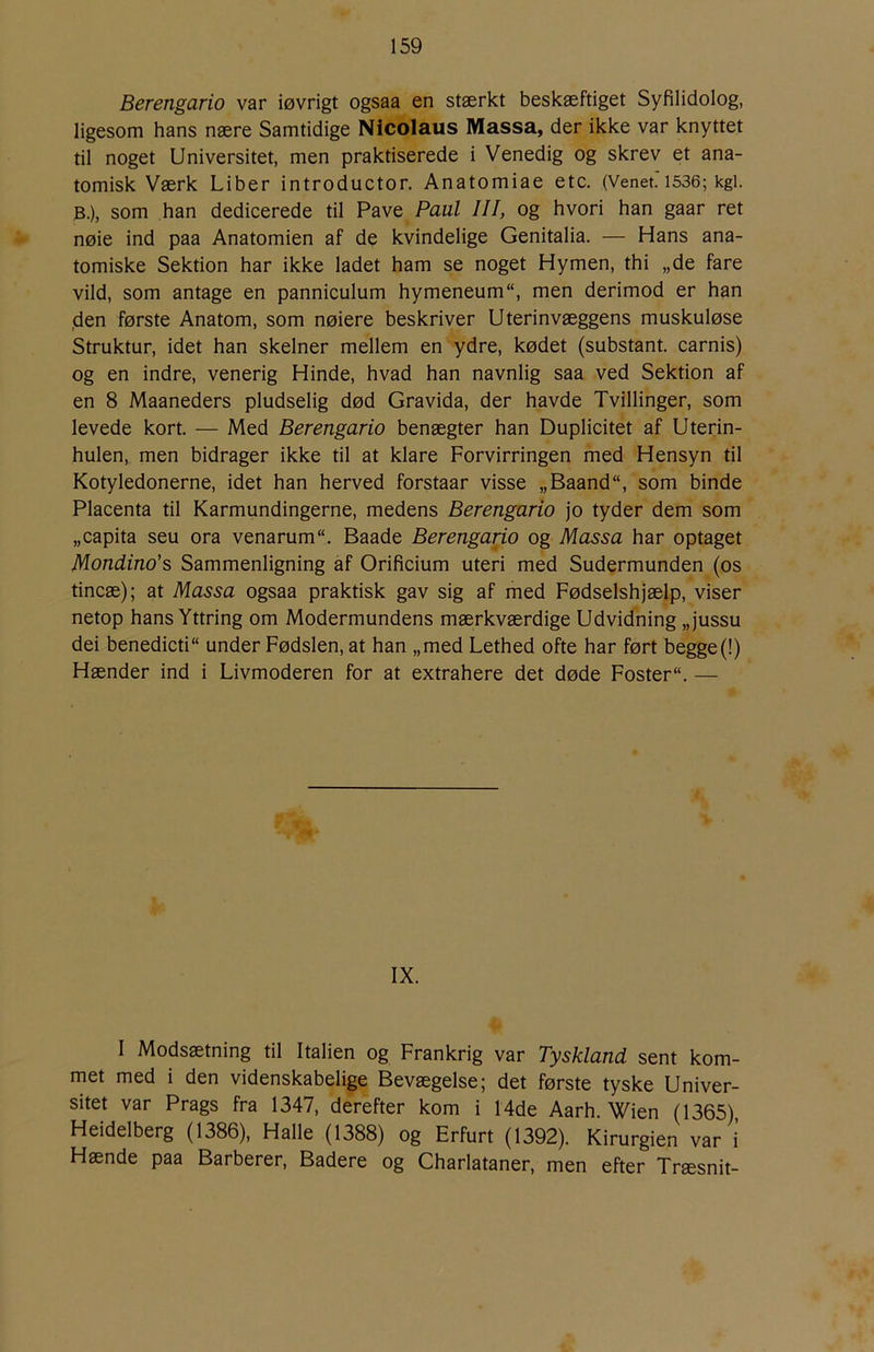 Berengario var iøvrigt ogsaa en stærkt beskæftiget Syfilidolog, ligesom hans nære Samtidige Nicolaus Massa, der ikke var knyttet til noget Universitet, men praktiserede i Venedig og skrev et ana- tomisk Værk Liber introductor. Anatomiae etc. (Venet. 1536; kgi. B.), som han dedicerede til Pave Paul III, og hvori han gaar ret nøie ind paa Anatomien af de kvindelige Genitalia. — Hans ana- tomiske Sektion har ikke ladet ham se noget Hymen, thi „de fare vild, som antage en panniculum hymeneum, men derimod er han ,den første Anatom, som nøiere beskriver Uterinvæggens muskuløse Struktur, idet han skelner mellem en ydre, kødet (substant. carnis) og en indre, venerig Hinde, hvad han navnlig saa ved Sektion af en 8 Maaneders pludselig død Gravida, der havde Tvillinger, som levede kort. — Med Berengario benægter han Duplicitet af Uterin- hulen, men bidrager ikke til at klare Forvirringen med Hensyn til Kotyledonerne, idet han herved forstaar visse „Baand“, som binde Placenta til Karmundingerne, medens Berengario jo tyder dem som „capita seu ora venarum. Baade Berengario og Massa har optaget Mondino’s Sammenligning af Orificium uteri med Sudermunden (os tincæ); at Massa ogsaa praktisk gav sig af med Fødselshjælp, viser netop hans Yttring om Modermundens mærkværdige Udvidning „jussu dei benedicti under Fødslen, at han „med Lethed ofte har ført begge(!) Hænder ind i Livmoderen for at extrahere det døde Foster. — IX. I Modsætning til Italien og Frankrig var Tyskland sent kom- met med i den videnskabelige Bevægelse; det første tyske Univer- sitet var Prags fra 1347, derefter kom i 14de Aarh. Wien (1365), Heidelberg (1386), Halle (1388) og Erfurt (1392). Kirurgien var i Hænde paa Barberer, Badere og Charlataner, men efter Træsnit-