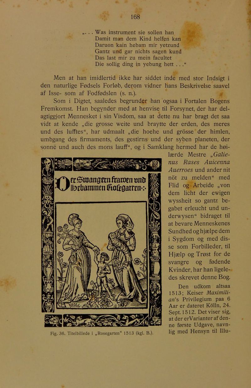 . . Was instrument sie sollen han Damit man dem Kind helfen kan Daruon kain hebam mir yetzund Gantz und gar nichts sagen kund Das last mir zu mein facultet Die sollig ding in yebung hett . . Men at han imidlertid ikke har siddet inde med stor Indsigt i den naturlige Fødsels Forløb, derom vidner hans Beskrivelse saavel af Isse- som af Fodfødslen (s. n.). Som i Digtet, saaledes begrunder han ogsaa i Fortalen Bogens Fremkomst. Han begynder med at henvise til Forsynet, der har del- agtiggjort Mennesket i sin Visdom, saa at dette nu har bragt det saa vidt at kende „die grosse weite und braytte der erden, des meres und des lufftes, har udmaalt „die hoehe und grdsse der himlen, umbgang des firmaments, des gestirns und der syben planeten, der sonné und auch des mons lauff“, og i Samklang hermed har de høi- lærde Mestre „ Galie- nus Rases Auicenna Auerroes und ander nit not zu melden med Flid og Arbeide „von dem licht der ewigen wyssheit so gantz be- gabet erleucht und un- derwysen bidraget til at bevare Menneskenes Sundhed og hjælpe dem i Sygdom og med dis- se som Forbilleder, til Hjælp og Trøst for de svangre og fødende Kvinder, har han ligele- des skrevet denne Bog. Den udkom altsaa 1513; Keiser Maximili- an’s Privilegium paa 6 Aar er dateret Kdlln, 24. Sept. 1512. Det viser sig, at der erVarianter af den- ne første Udgave, navn- Fig. 36. Titelbillede i „Rosegarten 1513 (kgl. B.). hS nied Hensyn til Illu-