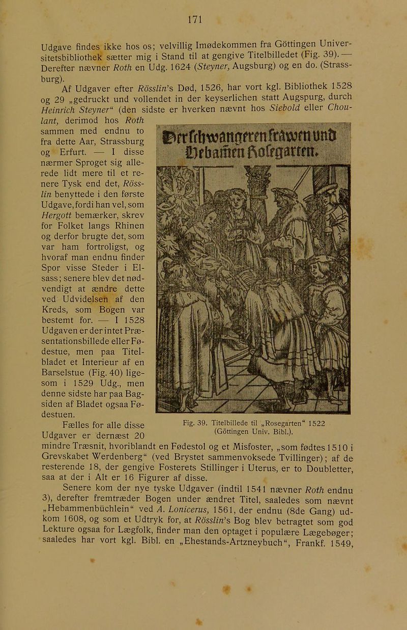 Udgave findes ikke hos os; velvillig Imødekommen fra Gdttingen Univer- sitetsbibliothek sætter mig i Stand til at gengive Titelbilledet (Fig. 39). Derefter nævner Roth en Udg. 1624 (Steyner, Augsburg) og en do. (Strass- Af Udgaver efter Rosslin^s Død, 1526, har vort kgl. Bibliothek 1528 og 29 „gedruckt und vollendet in der keyserlichen statt Augspurg, durch Heinrich Steyner“ (den sidste er hverken nævnt hos Siebold eller Chou- lant, derimod hos Roth sammen med endnu to fra dette Aar, Strassburg og Erfurt. — I disse nærmer Sproget sig alle- rede lidt mere til et re- nere Tysk end det, Ross- lin benyttede i den første Udgave, fordi han vel, som Hergott bemærker, skrev for Folket langs Rhinen og derfor brugte det, som var ham fortroligst, og hvoraf man endnu finder Spor visse Steder i El- sass ; senere blev det nød- vendigt at ændre dette ved Udvidelsen af den Kreds, som Bogen var bestemt for. — I 1528 Udgaven er der intet Præ- sentationsbillede eller Fø- destue, men paa Titel- bladet et Interieur af en Barselstue (Fig. 40) lige- som i 1529 Udg., men denne sidste har paa Bag- siden af Bladet ogsaa Fø- destuen. Fælles for alle disse Udgaver er dernæst 20 ©rrffftwanøfwnftawfnunii Fig. 39. Titelbillede til „Rosegarten 1522 (Gdttingen Univ. Bibi.). mindre Træsnit, hvoriblandt en Fødestol og et Misfoster, „som fødtes 1510 i Grevskabet Werdenberg (ved Brystet sammenvoksede Tvillinger); af de resterende 18, der gengive Fosterets Stillingeri Uterus, er to Doubletter, saa at der i Alt er 16 Figurer af disse. Senere kom der nye tyske Udgaver (indtil 1541 nævner Roth endnu 3), derefter fremtræder Bogen under ændret Titel, saaledes som nævnt „Hebammenbuchlein“ ved Å. Lonicerus, 1561, der endnu (8de Gang) ud- kom 1608, og som et Udtryk for, at Rosslin’s Bog blev betragtet som god Lekture ogsaa for Lægfolk, finder man den optaget i populære Lægebøger; saaledes har vort kgl. Bibi. en „Ehestands-Artzneybuch“, Frankf. 1549,