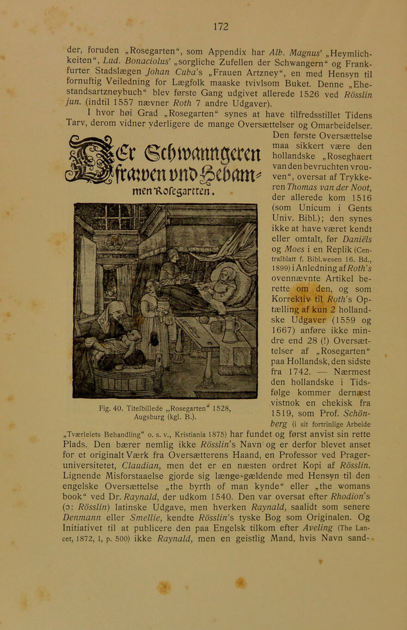 ér Scf)it)rtttttgccen frmyenDito^eøam^ mem^ofesartren. der, foruden „Rosegarten“, som Appendix har Alb. Magnus’ „Heymlich- keiten“, Lud. Bonaciolus’ „sorgliche Zufellen der Schwangern“ og Frank- furter Stadslægen Johan Cuba’s „Frauen Artzney“, en med Hensyn til fornuftig Veiledning for Lægfolk maaske tvivlsom Buket. Denne „Ehe- standsartzneybuch blev første Gang udgivet allerede 1526 ved Rosslin jun. (indtil 1557 nævner Roth 7 andre Udgaver). I hvor høi Grad „Rosegarten“ synes at have tilfredsstillet Tidens Tarv, derom vidner yderligere de mange Oversættelser og Omarbeidelser. Den første Oversættelse maa sikkert være den hollandske „Roseghaert van den bevruchten vrou- ven“, oversat af Trykke- ren Thomas van der Noot, der allerede kom 1516 (som Unicum i Gents Univ. Bibi.); den synes ikke at have været kendt eller omtalt, før Daniels og Moes i en Replik (Cen- tralblatt f. Bibl.wesen 16. Bd., 1899) i Anledning af Roth’s ovennævnte Artikel be- rette om den, og som Korrektiv til Roth’s Op- tælling af kun 2 holland- ske Udgaver (1559 og 1667) anføre ikke min- dre end 28 (!) Oversæt- telser af „Rosegarten“ paa Hollandsk, den sidste fra 1742. — Nærmest den hollandske i Tids- følge kommer dernæst vistnok en chekisk fra 1519, som Prof. Schon- berg (i sit fortrinlige Arbeide „Tværleiets Behandling o. s. v., Kristiania 1875) har fundet Og først anvist sin rette Plads. Den bærer nemlig ikke Rosslin’s Navn og er derfor blevet anset for et originalt Værk fra Oversætterens Haand, en Professor ved Prager- universitetet, Claudian, men det er en næsten ordret Kopi af Rosslin. Lignende Misforstaaelse gjorde sig længe •■gældende med Hensyn til den engelske Oversættelse „the byrth of man kynde eller „the womans book ved Dr. Raynald, der udkom 1540. Den var oversat efter Rhodion’s (o: Rosslin) latinske Udgave, men hverken Raynald, saalidt som senere Denrnann eller Smellie, kendte Rosslin’s tyske Bog som Originalen. Og Initiativet til at publicere den paa Engelsk tilkom efter Aveling (The Lan- cet, 1872, 1, p. 500) ikke Raynald, men en geistlig Mand, hvis Navn sand- Fig. 40. Titelbillede „Rosegarten 1528, Augsburg (kgl. B.).