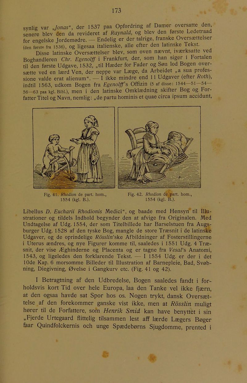 synlig var Jonas\ der 1537 paa Opfordring af Damer oversatte den senere blev den da revideret af Raynald, og blev den første Ledetraad for engelske Jordemødre. — Endelig er der talrige, franske Oversættelser (den første fra 1536), Og ligesaa italienske, alle efter den latinske Tekst. Disse latinske Oversættelser blev, som oven nævnt, iværksatte ved Boghandleren Chr. Egenolff i Frankfurt, der, som han siger i Fortalen til den første Udgave, 1532, „til Hæder for Fader og Søn lod Bogen over- sætte ved en lærd Ven, der neppe var Læge, da Arbeidet „a sua profes- sione valde erat alienum. — I ikke mindre end 11 Udgaver (efter Roth), indtil 1563, udkom Bogen fra Egenolff’s Offizin (5 af disse: 1544—51—54— 56—63 paa kgi. Bibi.), men i den latinske Omklædning skifter Bog og For- fatter Titel og Navn, nemlig: „de partu hominis et quae circa ipsum accidunt. Fig. 41. Rhodion de part. horn., 1554 (kgl. B.). Fig. 42. Rhodion dé part. horn., 1554 (kgl. B.). Libellus D. Eucharii Rhodionis Medici“, og baade med Hensyn til Illu- strationer og tildels Indhold begynder den at afvige fra Originalen. Med Undtagelse af Udg. 1554, der som Titelbillede har Barselstuen fra Augs- burger Udg. 1528 af den tyske Bog, mangle de store Træsnit i de latinske Udgaver, og de oprindelige Rosslin’ske Afbildninger af Fosterstillingerne i Uterus ændres, og nye Figurer komme til, saaledes i 1551 Udg. 4 Træ- snit, der vise Æghinderne og Placenta og er tagne fra VesaVs Anatomi, 1543, og ligeledes den forklarende Tekst. — I 1554 Udg. er der i det 10de Kap. 6 morsomme Billeder til Illustration af Barnepleie, Bad, Svøb- ning, Diegivning, Øvelse i Gangkurv etc. (Fig. 41 og 42). I Betragtning af den Udbredelse, Bogen saaledes fandt i for- holdsvis kort Tid over hele Europa, laa den Tanke vel ikke fjærn, at den ogsaa havde sat Spor hos os. Nogen trykt, dansk Oversæt- telse af den forekommer ganske vist ikke, men at Rdsslin muligt hører til de Forfattere, som Henrik Smid kan have benyttet i sin „Fjerde Urtegaard flittelig tilsammen lest aff lærde Lægers Bøger faar Quindfolckernis och unge Spædebørns Sjugdomme, prented i