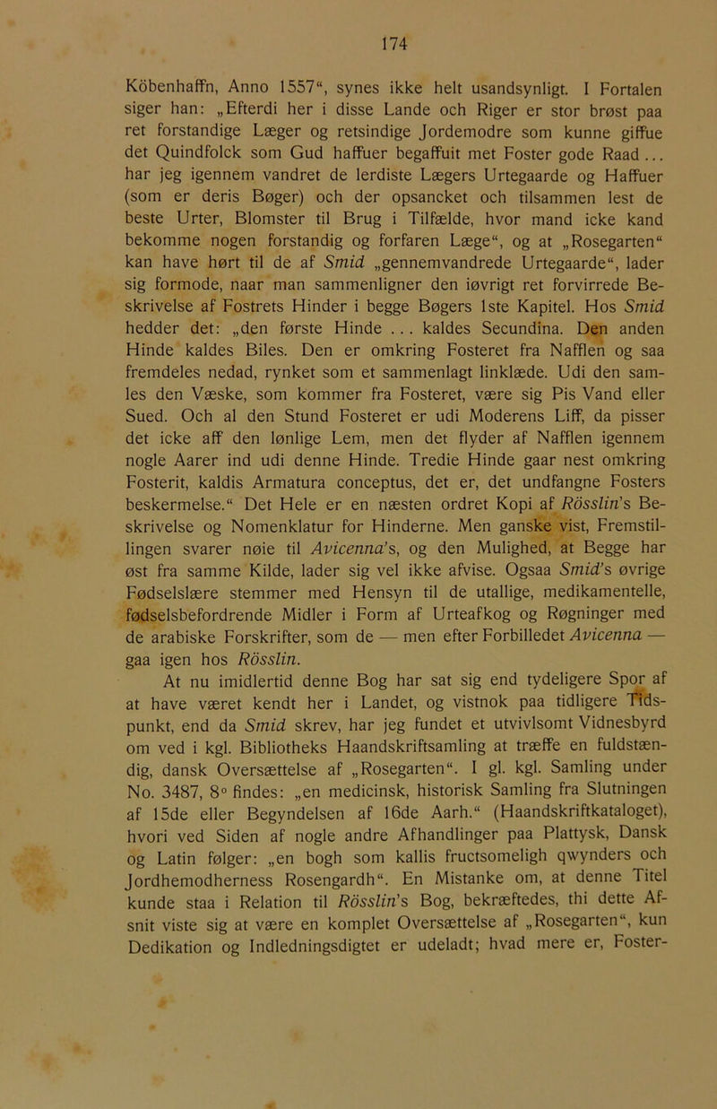 Kobenhaffn, Anno 1557“, synes ikke helt usandsynligt. I Fortalen siger han: „Efterdi her i disse Lande och Riger er stor brøst paa ret forstandige Læger og retsindige Jordemodre som kunne giffue det Quindfolck som Gud haffuer begaffuit met Foster gode Raad ... har jeg igennem vandret de lerdiste Lægers Urtegaarde og Haffuer (som er deris Bøger) och der opsancket och tilsammen lest de beste Urter, Blomster til Brug i Tilfælde, hvor mand icke kand bekomme nogen forstandig og forfaren Læge“, og at „Rosegarten kan have hørt til de af Smid „gennemvandrede Urtegaarde“, lader sig formode, naar man sammenligner den iøvrigt ret forvirrede Be- skrivelse af Fostrets Hinder i begge Bøgers 1ste Kapitel. Hos Smid hedder det: „den første Hinde ... kaldes Secundina. Den anden Hinde kaldes Biles. Den er omkring Fosteret fra Nafflen og saa fremdeles nedad, rynket som et sammenlagt linklæde. Udi den sam- les den Væske, som kommer fra Fosteret, være sig Pis Vand eller Sued. Och al den Stund Fosteret er udi Moderens Liff, da pisser det icke aff den lønlige Lem, men det flyder af Nafflen igennem nogle Aarer ind udi denne Hinde. Tredie Hinde gaar nest omkring Fosterit, kaldis Armatura conceptus, det er, det undfangne Fosters beskermelse. Det Hele er en næsten ordret Kopi af Rosslin's Be- skrivelse og Nomenklatur for Hinderne. Men ganske vist. Fremstil- lingen svarer nøie til Avicenna’s, og den Mulighed, at Begge har øst fra samme Kilde, lader sig vel ikke afvise. Ogsaa Smid’s øvrige Fødselslære stemmer med Hensyn til de utallige, medikamentelle, fødselsbefordrende Midler i Form af Urteafkog og Røgninger med de arabiske Forskrifter, som de — men efter Forbilledet Avicenna — gaa igen hos Rdsslin. At nu imidlertid denne Bog har sat sig end tydeligere Spor af at have været kendt her i Landet, og vistnok paa tidligere Tids- punkt, end da Smid skrev, har jeg fundet et utvivlsomt Vidnesbyrd om ved i kgl. Bibliotheks Haandskriftsamling at træffe en fuldstæn- dig, dansk Oversættelse af „Rosegarten. I gi. kgl. Samling under No. 3487, 8° findes: „en medicinsk, historisk Samling fra Slutningen af 15de eller Begyndelsen af 16de Aarh.“ (Haandskriftkataloget), hvori ved Siden af nogle andre Afhandlinger paa Plattysk, Dansk og Latin følger: „en bogh som kallis fructsomeligh qwynders och Jordhemodherness Rosengardh. En Mistanke om, at denne Titel kunde staa i Relation til Rosslin's Bog, bekræftedes, thi dette Af- snit viste sig at være en komplet Oversættelse af „Rosegarten“, kun Dedikation og Indledningsdigtet er udeladt; hvad mere er. Foster-