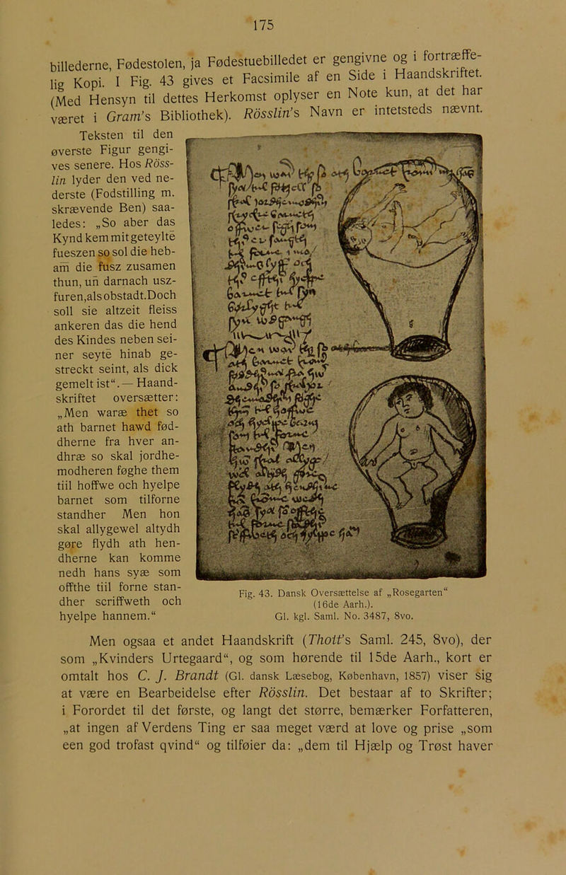 billederne, Fødestolen, ja Fødestuebilledet er gengivne og i lie Kopi. I Fig. 43 gives et Facsimile af en Side i Haandskriftet. (Med Hensyn til dettes Herkomst oplyser en Note kun, at det har været i Gram’s Bibliothek). Rdsslin’s Navn er intetsteds nævnt. Teksten til den øverste Figur gengi- ves senere. Hos Ross- lin lyder den ved ne- derste (Fodstilling m. skrævende Ben) saa- ledes: „So aber das Kynd kern mit geteylte fueszen so sol die heb- am die fusz zusamen thun, uh darnach usz- furen,alsobstadt.Doch soli sie altzeit fleiss ankeren das die hend des Kindes neben sei- ner seyté hinab ge- streckt seint, als dick gemeltist“.— Haand- skriftet oversætter: „Men waræ thet so ath barnet hawd fød- dherne fra hver an- dhræ so skal jordhe- modheren føghe them tiil hoffwe och hyelpe barnet som tilforne standher Men hon skal allygewel altydh gøre flydh ath hen- dherne kan komme nedh hans syæ som offthe tiil forne stan- dher scriffweth och hyelpe hannem. Fig. 43. Dansk Oversættelse af „Rosegarten (16de Aarh.). GI. kgl. Saml. No. 3487, 8vo. Men ogsaa et andet Haandskrift {Thoifs Saml. 245, 8vo), der som „Kvinders Urtegaard, og som hørende til 15de Aarh., kort er omtalt hos C. J. Brandt (Gi. dansk Læsebog, København, 1857) viser sig at være en Bearbeidelse efter Rdsslin. Det bestaar af to Skrifter; i Forordet til det første, og langt det større, bemærker Forfatteren, „at ingen af Verdens Ting er saa meget værd at love og prise „som een god trofast qvind og tilføier da: „dem til Hjælp og Trøst haver