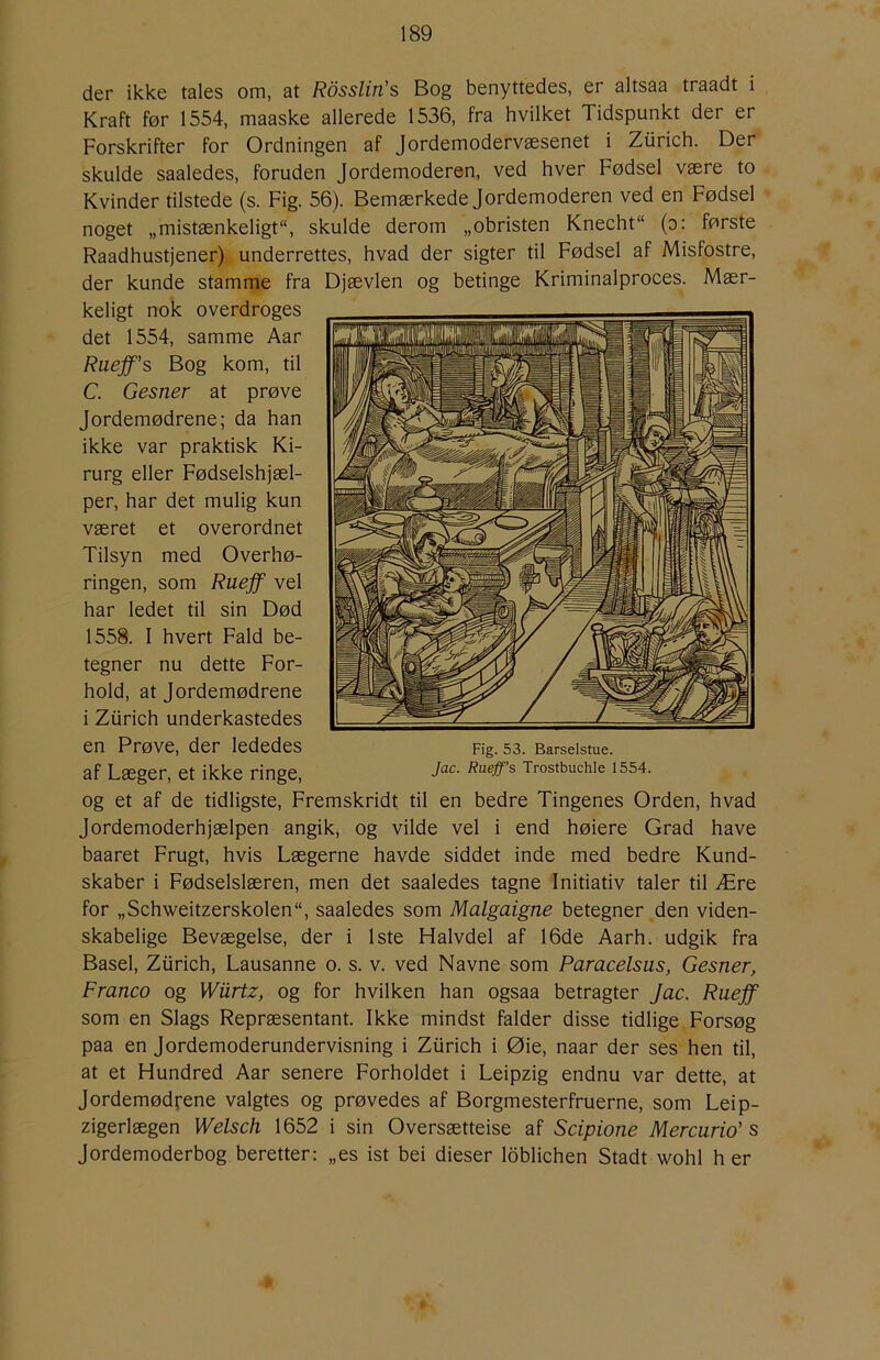der ikke tales om, at Rdsslin's Bog benyttedes, er altsaa traadt i Kraft før 1554, maaske allerede 1536, fra hvilket Tidspunkt der er Forskrifter for Ordningen af Jordemodervæsenet i Ziirich. Der skulde saaledes, foruden Jordemoderen, ved hver Fødsel være to Kvinder tilstede (s. Fig. 56). Bemærkede Jordemoderen ved en Fødsel noget „mistænkeligt, skulde derom „obristen Knecht (o: første Raadhustjener) underrettes, hvad der sigter til Fødsel af Misfostre, der kunde stamme fra Djævlen og betinge Kriminalproces. Mær- keligt nok overdroges det 1554, samme Aar Raeff’s Bog kom, til C. Gesner at prøve Jordemødrene; da han ikke var praktisk Ki- rurg eller Fødselshjæl- per, har det mulig kun været et overordnet Tilsyn med Overhø- ringen, som Ruejf vel har ledet til sin Død 1558. I hvert Fald be- tegner nu dette For- hold, at Jordemødrene i Ziirich underkastedes en Prøve, der lededes af Læger, et ikke ringe, og et af de tidligste. Fremskridt til en bedre Tingenes Orden, hvad Jordemoderhjælpen angik, og vilde vel i end høiere Grad have baaret Frugt, hvis Lægerne havde siddet inde med bedre Kund- skaber i Fødselslæren, men det saaledes tagne Initiativ taler til Ære for „Schweitzerskolen, saaledes som Malgaigne betegner den viden- skabelige Bevægelse, der i 1ste Halvdel af 16de Aarh. udgik fra Basel, Ziirich, Lausanne o. s. v. ved Navne som Paracelsus, Gesner, Franco og Wiirtz, og for hvilken han ogsaa betragter Jac. Ruejf som en Slags Repræsentant. Ikke mindst falder disse tidlige Forsøg paa en Jordemoderundervisning i Ziirich i Øie, naar der ses hen til, at et Hundred Aar senere Forholdet i Leipzig endnu var dette, at Jordemødrene valgtes og prøvedes af Borgmesterfruerne, som Leip- zigerlægen Welsch 1652 i sin Oversætteise af Scipione Mercurio' s Jordemoderbog beretter: „es ist bei dieser loblichen Stadt wohl h er
