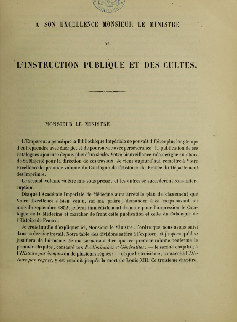 A SON EXCELLENCE MONSIEUR LE MINISTRE DE L’INSTRUCTION PUBLIQUE ET DES CULTES. MONSIEUR LE MINISTRE, L’Empereur a pensé que la Bibliothèque Impériale ne pouvait différer plus longtemps d’entreprendre avec énergie, et de poursuivre avec persévérance, la publication de ses Catalogues ajournée depuis plus d’un siècle. Votre bienveillance m’a désigné au choix de Sa Majesté pour la direction de ces travaux. Je viens aujourd’hui remettre à Votre Excellence le premier volume du Catalogue de l’Histoire de France du Département des Imprimés. Le second volume va être mis sous presse, et les autres se succéderont sans inter- ruption. Dès que l’Académie Impériale de Médecine aura arrêté le plan de classement que Votre Excellence a bien voulu, sur ma prière, demander à ce corps savant au mois de septembre \ 852, je ferai immédiatement disposer pour l’impression le Cata- logue de la Médecine et marcher de front cette publication et celle du Catalogue de l’Histoire de France. Je crois inutile d’expliquer ici, Monsieur le Ministre, l’ordre que nous avons suivi dans ce dernier travail. Notre table des divisions suffira à l’exposer, et j’espère qu’il se justifiera de lui-même. Je me bornerai à dire que ce premier volume renferme le premier chapitre, consacré aux Préliminaires et Généralités; — le second chapitre, à Y Histoire par époques ou de plusieurs règnes; — et que le troisième, consacré à Y His- toire par règnes, y est conduit jusqu’à la mort de Louis XIII. Ce troisième chapitre.